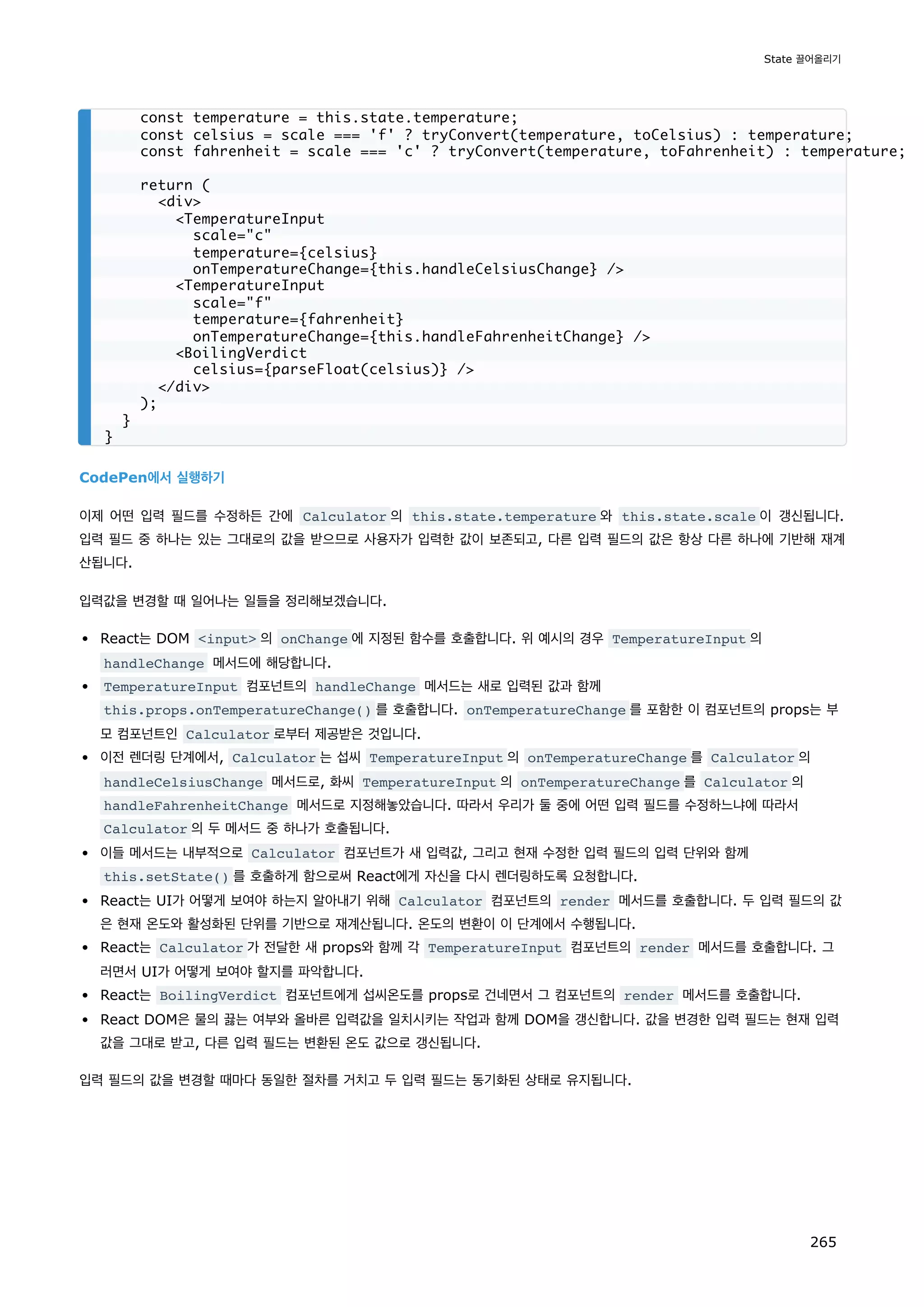 CodePen에서 실행하기
이제 어떤 입력 필드를 수정하든 간에 Calculator 의 this.state.temperature 와 this.state.scale 이 갱신됩니다.
입력 필드 중 하나는 있는 그대로의 값을 받으므로 사용자가 입력한 값이 보존되고, 다른 입력 필드의 값은 항상 다른 하나에 기반해 재계
산됩니다.
입력값을 변경할 때 일어나는 일들을 정리해보겠습니다.
React는 DOM input 의 onChange 에 지정된 함수를 호출합니다. 위 예시의 경우 TemperatureInput 의
handleChange 메서드에 해당합니다.
TemperatureInput 컴포넌트의 handleChange 메서드는 새로 입력된 값과 함께
this.props.onTemperatureChange() 를 호출합니다. onTemperatureChange 를 포함한 이 컴포넌트의 props는 부
모 컴포넌트인 Calculator 로부터 제공받은 것입니다.
이전 렌더링 단계에서, Calculator 는 섭씨 TemperatureInput 의 onTemperatureChange 를 Calculator 의
handleCelsiusChange 메서드로, 화씨 TemperatureInput 의 onTemperatureChange 를 Calculator 의
handleFahrenheitChange 메서드로 지정해놓았습니다. 따라서 우리가 둘 중에 어떤 입력 필드를 수정하느냐에 따라서
Calculator 의 두 메서드 중 하나가 호출됩니다.
이들 메서드는 내부적으로 Calculator 컴포넌트가 새 입력값, 그리고 현재 수정한 입력 필드의 입력 단위와 함께
this.setState() 를 호출하게 함으로써 React에게 자신을 다시 렌더링하도록 요청합니다.
React는 UI가 어떻게 보여야 하는지 알아내기 위해 Calculator 컴포넌트의 render 메서드를 호출합니다. 두 입력 필드의 값
은 현재 온도와 활성화된 단위를 기반으로 재계산됩니다. 온도의 변환이 이 단계에서 수행됩니다.
React는 Calculator 가 전달한 새 props와 함께 각 TemperatureInput 컴포넌트의 render 메서드를 호출합니다. 그
러면서 UI가 어떻게 보여야 할지를 파악합니다.
React는 BoilingVerdict 컴포넌트에게 섭씨온도를 props로 건네면서 그 컴포넌트의 render 메서드를 호출합니다.
React DOM은 물의 끓는 여부와 올바른 입력값을 일치시키는 작업과 함께 DOM을 갱신합니다. 값을 변경한 입력 필드는 현재 입력
값을 그대로 받고, 다른 입력 필드는 변환된 온도 값으로 갱신됩니다.
입력 필드의 값을 변경할 때마다 동일한 절차를 거치고 두 입력 필드는 동기화된 상태로 유지됩니다.
const temperature = this.state.temperature;
const celsius = scale === 'f' ? tryConvert(temperature, toCelsius) : temperature;
const fahrenheit = scale === 'c' ? tryConvert(temperature, toFahrenheit) : temperature;
return (
div
TemperatureInput
scale=c
temperature={celsius}
onTemperatureChange={this.handleCelsiusChange} /
TemperatureInput
scale=f
temperature={fahrenheit}
onTemperatureChange={this.handleFahrenheitChange} /
BoilingVerdict
celsius={parseFloat(celsius)} /
/div
);
}
}
State 끌어올리기
265
 