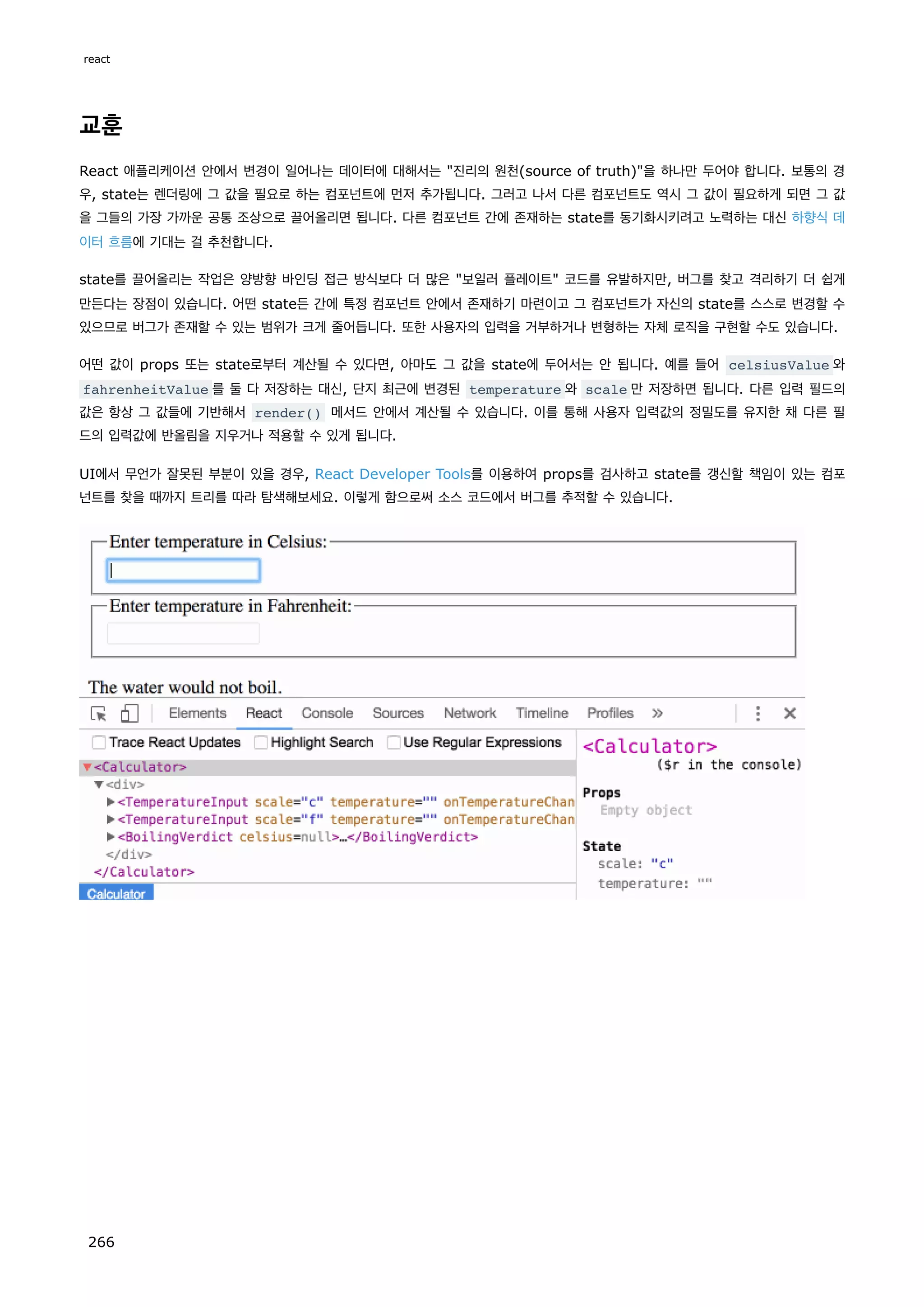 교훈
React 애플리케이션 안에서 변경이 일어나는 데이터에 대해서는 진리의 원천(source of truth)을 하나만 두어야 합니다. 보통의 경
우, state는 렌더링에 그 값을 필요로 하는 컴포넌트에 먼저 추가됩니다. 그러고 나서 다른 컴포넌트도 역시 그 값이 필요하게 되면 그 값
을 그들의 가장 가까운 공통 조상으로 끌어올리면 됩니다. 다른 컴포넌트 간에 존재하는 state를 동기화시키려고 노력하는 대신 하향식 데
이터 흐름에 기대는 걸 추천합니다.
state를 끌어올리는 작업은 양방향 바인딩 접근 방식보다 더 많은 보일러 플레이트 코드를 유발하지만, 버그를 찾고 격리하기 더 쉽게
만든다는 장점이 있습니다. 어떤 state든 간에 특정 컴포넌트 안에서 존재하기 마련이고 그 컴포넌트가 자신의 state를 스스로 변경할 수
있으므로 버그가 존재할 수 있는 범위가 크게 줄어듭니다. 또한 사용자의 입력을 거부하거나 변형하는 자체 로직을 구현할 수도 있습니다.
어떤 값이 props 또는 state로부터 계산될 수 있다면, 아마도 그 값을 state에 두어서는 안 됩니다. 예를 들어 celsiusValue 와
fahrenheitValue 를 둘 다 저장하는 대신, 단지 최근에 변경된 temperature 와 scale 만 저장하면 됩니다. 다른 입력 필드의
값은 항상 그 값들에 기반해서 render() 메서드 안에서 계산될 수 있습니다. 이를 통해 사용자 입력값의 정밀도를 유지한 채 다른 필
드의 입력값에 반올림을 지우거나 적용할 수 있게 됩니다.
UI에서 무언가 잘못된 부분이 있을 경우, React Developer Tools를 이용하여 props를 검사하고 state를 갱신할 책임이 있는 컴포
넌트를 찾을 때까지 트리를 따라 탐색해보세요. 이렇게 함으로써 소스 코드에서 버그를 추적할 수 있습니다.
react
266
 