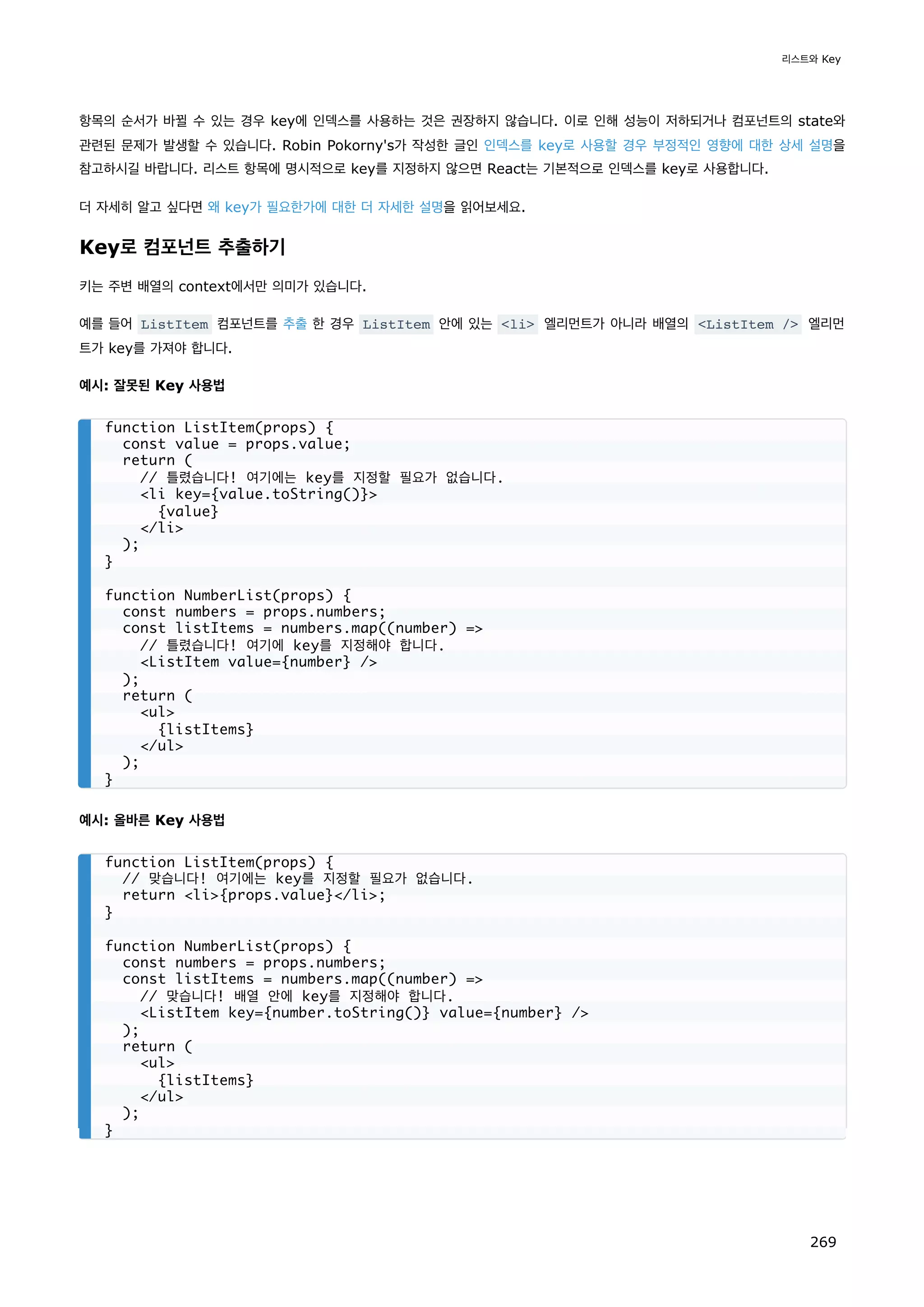 항목의 순서가 바뀔 수 있는 경우 key에 인덱스를 사용하는 것은 권장하지 않습니다. 이로 인해 성능이 저하되거나 컴포넌트의 state와
관련된 문제가 발생할 수 있습니다. Robin Pokorny's가 작성한 글인 인덱스를 key로 사용할 경우 부정적인 영향에 대한 상세 설명을
참고하시길 바랍니다. 리스트 항목에 명시적으로 key를 지정하지 않으면 React는 기본적으로 인덱스를 key로 사용합니다.
더 자세히 알고 싶다면 왜 key가 필요한가에 대한 더 자세한 설명을 읽어보세요.
Key로 컴포넌트 추출하기
키는 주변 배열의 context에서만 의미가 있습니다.
예를 들어 ListItem 컴포넌트를 추출 한 경우 ListItem 안에 있는 li 엘리먼트가 아니라 배열의 ListItem / 엘리먼
트가 key를 가져야 합니다.
예시: 잘못된 Key 사용법
예시: 올바른 Key 사용법
function ListItem(props) {
const value = props.value;
return (
// 틀렸습니다! 여기에는 key를 지정할 필요가 없습니다.
li key={value.toString()}
{value}
/li
);
}
function NumberList(props) {
const numbers = props.numbers;
const listItems = numbers.map((number) =
// 틀렸습니다! 여기에 key를 지정해야 합니다.
ListItem value={number} /
);
return (
ul
{listItems}
/ul
);
}
function ListItem(props) {
// 맞습니다! 여기에는 key를 지정할 필요가 없습니다.
return li{props.value}/li;
}
function NumberList(props) {
const numbers = props.numbers;
const listItems = numbers.map((number) =
// 맞습니다! 배열 안에 key를 지정해야 합니다.
ListItem key={number.toString()} value={number} /
);
return (
ul
{listItems}
/ul
);
}
리스트와 Key
269
 
