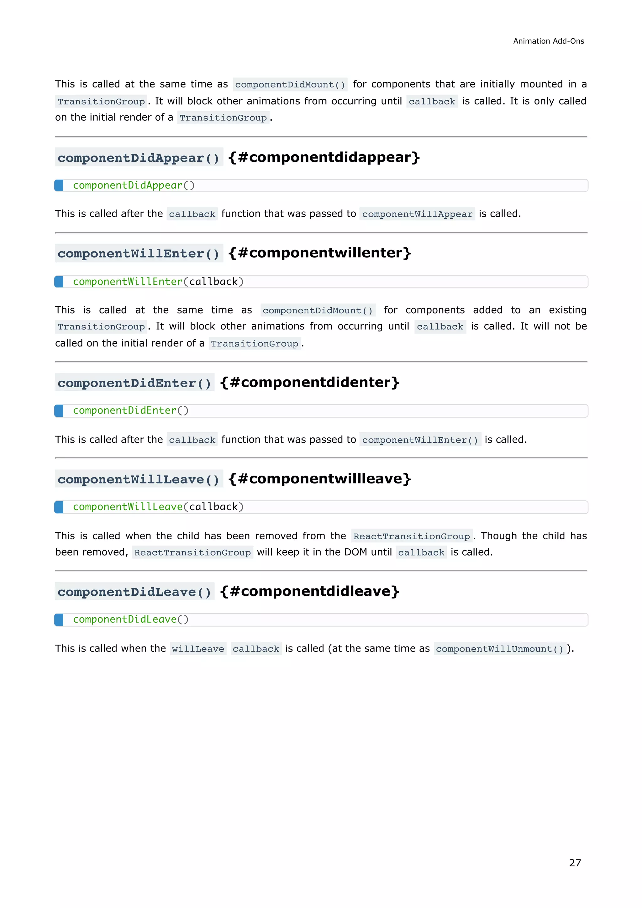 This is called at the same time as componentDidMount() for components that are initially mounted in a
TransitionGroup . It will block other animations from occurring until callback is called. It is only called
on the initial render of a TransitionGroup .
componentDidAppear() {#componentdidappear}
This is called after the callback function that was passed to componentWillAppear is called.
componentWillEnter() {#componentwillenter}
This is called at the same time as componentDidMount() for components added to an existing
TransitionGroup . It will block other animations from occurring until callback is called. It will not be
called on the initial render of a TransitionGroup .
componentDidEnter() {#componentdidenter}
This is called after the callback function that was passed to componentWillEnter() is called.
componentWillLeave() {#componentwillleave}
This is called when the child has been removed from the ReactTransitionGroup . Though the child has
been removed, ReactTransitionGroup will keep it in the DOM until callback is called.
componentDidLeave() {#componentdidleave}
This is called when the willLeave callback is called (at the same time as componentWillUnmount() ).
componentDidAppear()
componentWillEnter(callback)
componentDidEnter()
componentWillLeave(callback)
componentDidLeave()
Animation Add-Ons
27
 