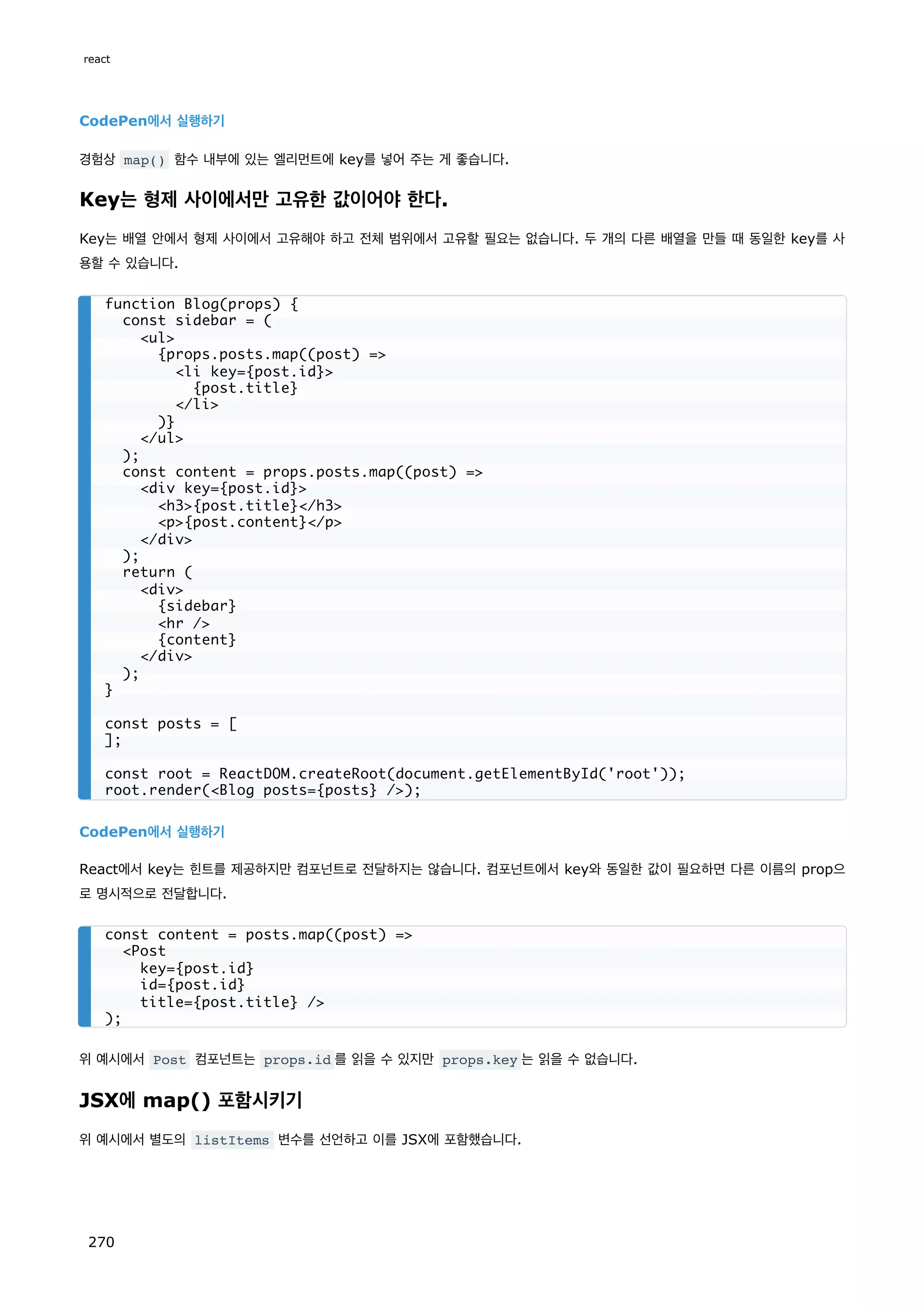 CodePen에서 실행하기
경험상 map() 함수 내부에 있는 엘리먼트에 key를 넣어 주는 게 좋습니다.
Key는 형제 사이에서만 고유한 값이어야 한다.
Key는 배열 안에서 형제 사이에서 고유해야 하고 전체 범위에서 고유할 필요는 없습니다. 두 개의 다른 배열을 만들 때 동일한 key를 사
용할 수 있습니다.
CodePen에서 실행하기
React에서 key는 힌트를 제공하지만 컴포넌트로 전달하지는 않습니다. 컴포넌트에서 key와 동일한 값이 필요하면 다른 이름의 prop으
로 명시적으로 전달합니다.
위 예시에서 Post 컴포넌트는 props.id 를 읽을 수 있지만 props.key 는 읽을 수 없습니다.
JSX에 map() 포함시키기
위 예시에서 별도의 listItems 변수를 선언하고 이를 JSX에 포함했습니다.
function Blog(props) {
const sidebar = (
ul
{props.posts.map((post) =
li key={post.id}
{post.title}
/li
)}
/ul
);
const content = props.posts.map((post) =
div key={post.id}
h3{post.title}/h3
p{post.content}/p
/div
);
return (
div
{sidebar}
hr /
{content}
/div
);
}
const posts = [
];
const root = ReactDOM.createRoot(document.getElementById('root'));
root.render(Blog posts={posts} /);
const content = posts.map((post) =
Post
key={post.id}
id={post.id}
title={post.title} /
);
react
270
 
