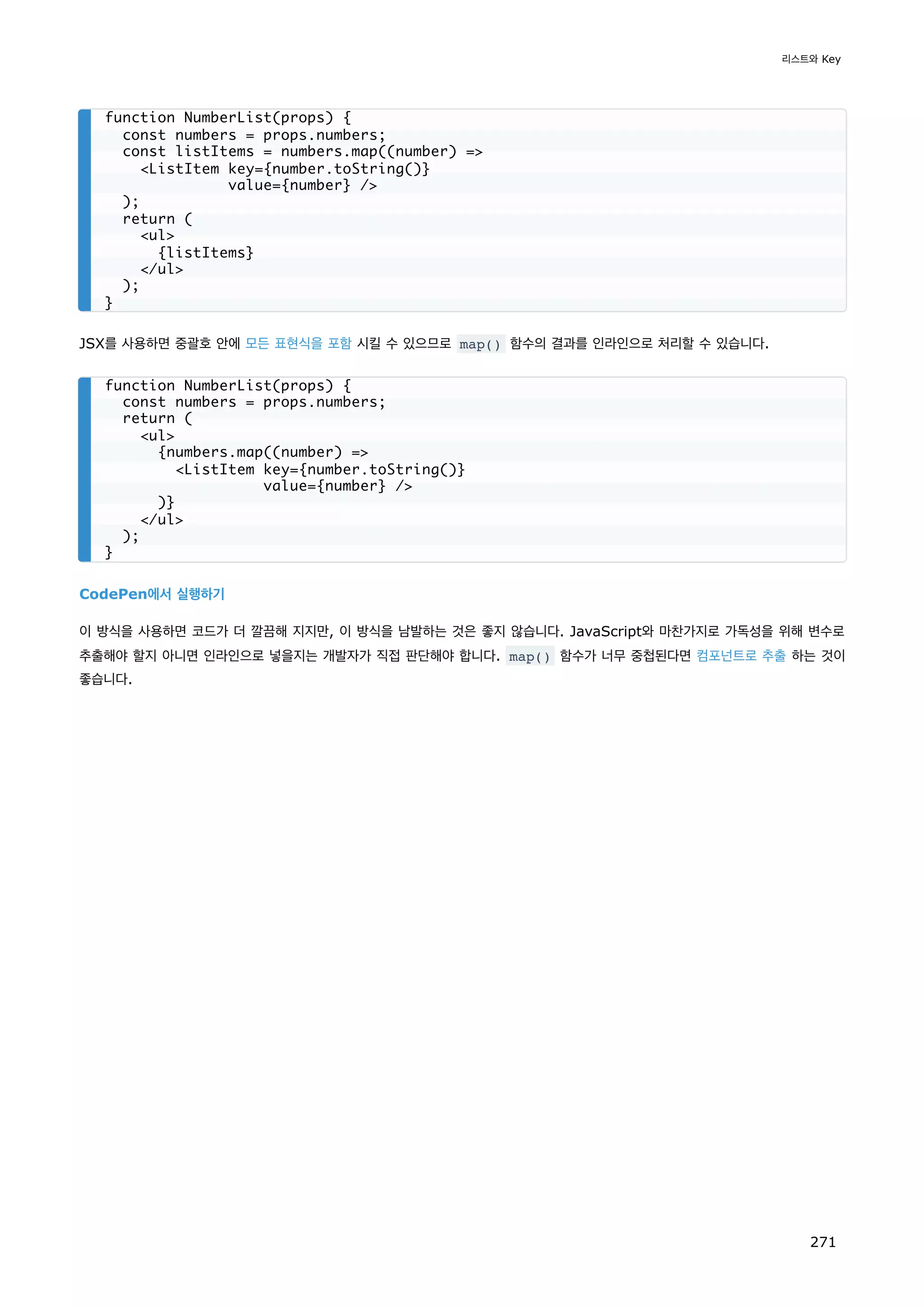 JSX를 사용하면 중괄호 안에 모든 표현식을 포함 시킬 수 있으므로 map() 함수의 결과를 인라인으로 처리할 수 있습니다.
CodePen에서 실행하기
이 방식을 사용하면 코드가 더 깔끔해 지지만, 이 방식을 남발하는 것은 좋지 않습니다. JavaScript와 마찬가지로 가독성을 위해 변수로
추출해야 할지 아니면 인라인으로 넣을지는 개발자가 직접 판단해야 합니다. map() 함수가 너무 중첩된다면 컴포넌트로 추출 하는 것이
좋습니다.
function NumberList(props) {
const numbers = props.numbers;
const listItems = numbers.map((number) =
ListItem key={number.toString()}
value={number} /
);
return (
ul
{listItems}
/ul
);
}
function NumberList(props) {
const numbers = props.numbers;
return (
ul
{numbers.map((number) =
ListItem key={number.toString()}
value={number} /
)}
/ul
);
}
리스트와 Key
271
 