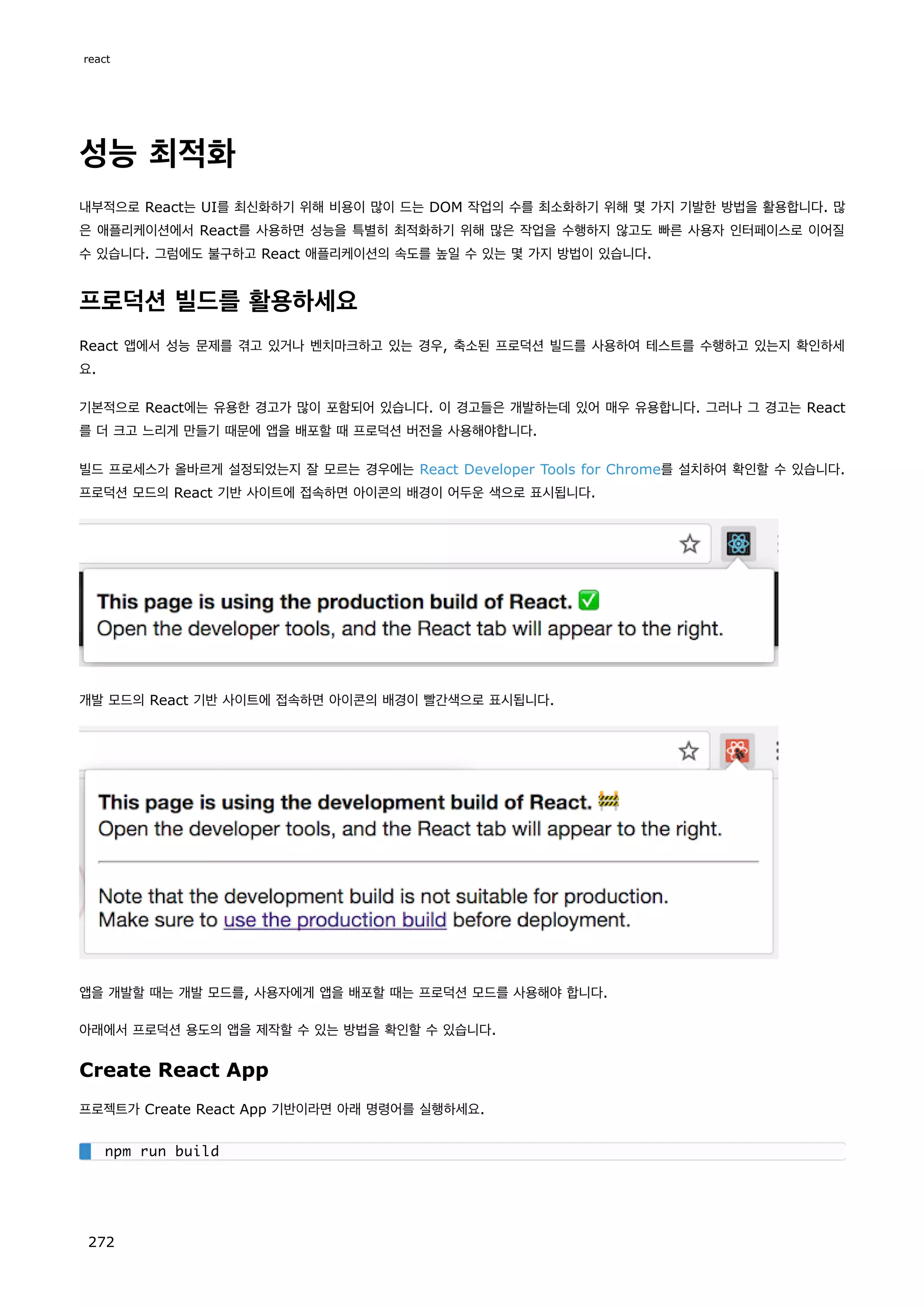 성능 최적화
내부적으로 React는 UI를 최신화하기 위해 비용이 많이 드는 DOM 작업의 수를 최소화하기 위해 몇 가지 기발한 방법을 활용합니다. 많
은 애플리케이션에서 React를 사용하면 성능을 특별히 최적화하기 위해 많은 작업을 수행하지 않고도 빠른 사용자 인터페이스로 이어질
수 있습니다. 그럼에도 불구하고 React 애플리케이션의 속도를 높일 수 있는 몇 가지 방법이 있습니다.
프로덕션 빌드를 활용하세요
React 앱에서 성능 문제를 겪고 있거나 벤치마크하고 있는 경우, 축소된 프로덕션 빌드를 사용하여 테스트를 수행하고 있는지 확인하세
요.
기본적으로 React에는 유용한 경고가 많이 포함되어 있습니다. 이 경고들은 개발하는데 있어 매우 유용합니다. 그러나 그 경고는 React
를 더 크고 느리게 만들기 때문에 앱을 배포할 때 프로덕션 버전을 사용해야합니다.
빌드 프로세스가 올바르게 설정되었는지 잘 모르는 경우에는 React Developer Tools for Chrome를 설치하여 확인할 수 있습니다.
프로덕션 모드의 React 기반 사이트에 접속하면 아이콘의 배경이 어두운 색으로 표시됩니다.
개발 모드의 React 기반 사이트에 접속하면 아이콘의 배경이 빨간색으로 표시됩니다.
앱을 개발할 때는 개발 모드를, 사용자에게 앱을 배포할 때는 프로덕션 모드를 사용해야 합니다.
아래에서 프로덕션 용도의 앱을 제작할 수 있는 방법을 확인할 수 있습니다.
Create React App
프로젝트가 Create React App 기반이라면 아래 명령어를 실행하세요.
npm run build
react
272
 
