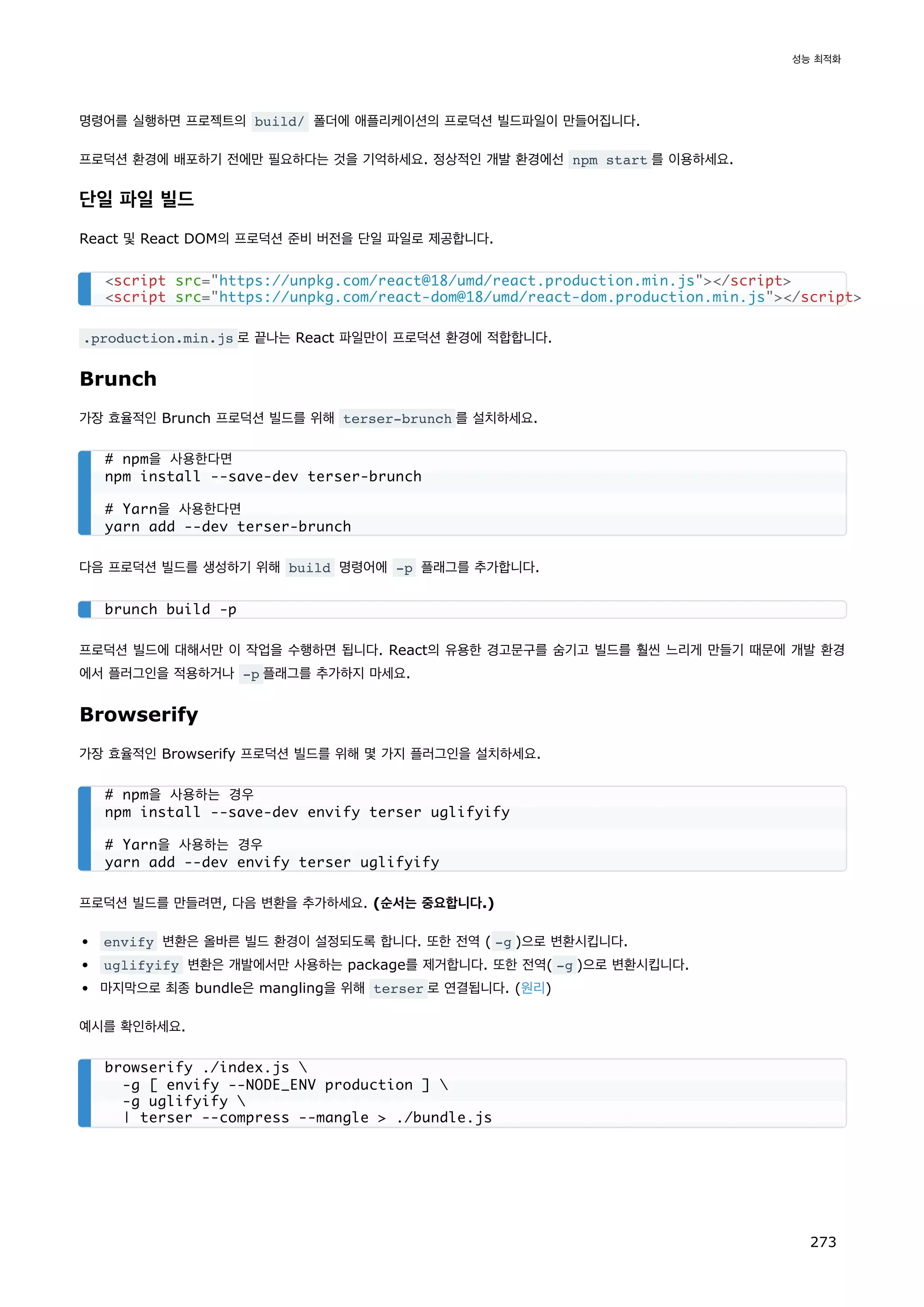 명령어를 실행하면 프로젝트의 build/ 폴더에 애플리케이션의 프로덕션 빌드파일이 만들어집니다.
프로덕션 환경에 배포하기 전에만 필요하다는 것을 기억하세요. 정상적인 개발 환경에선 npm start 를 이용하세요.
단일 파일 빌드
React 및 React DOM의 프로덕션 준비 버전을 단일 파일로 제공합니다.
.production.min.js 로 끝나는 React 파일만이 프로덕션 환경에 적합합니다.
Brunch
가장 효율적인 Brunch 프로덕션 빌드를 위해 terser-brunch 를 설치하세요.
다음 프로덕션 빌드를 생성하기 위해 build 명령어에 -p 플래그를 추가합니다.
프로덕션 빌드에 대해서만 이 작업을 수행하면 됩니다. React의 유용한 경고문구를 숨기고 빌드를 훨씬 느리게 만들기 때문에 개발 환경
에서 플러그인을 적용하거나 -p 플래그를 추가하지 마세요.
Browserify
가장 효율적인 Browserify 프로덕션 빌드를 위해 몇 가지 플러그인을 설치하세요.
프로덕션 빌드를 만들려면, 다음 변환을 추가하세요. (순서는 중요합니다.)
envify 변환은 올바른 빌드 환경이 설정되도록 합니다. 또한 전역 ( -g )으로 변환시킵니다.
uglifyify 변환은 개발에서만 사용하는 package를 제거합니다. 또한 전역( -g )으로 변환시킵니다.
마지막으로 최종 bundle은 mangling을 위해 terser 로 연결됩니다. (원리)
예시를 확인하세요.
script src=https://unpkg.com/react@18/umd/react.production.min.js/script
script src=https://unpkg.com/react-dom@18/umd/react-dom.production.min.js/script
# npm을 사용한다면
npm install --save-dev terser-brunch
# Yarn을 사용한다면
yarn add --dev terser-brunch
brunch build -p
# npm을 사용하는 경우
npm install --save-dev envify terser uglifyify
# Yarn을 사용하는 경우
yarn add --dev envify terser uglifyify
browserify ./index.js 
-g [ envify --NODE_ENV production ] 
-g uglifyify 
| terser --compress --mangle  ./bundle.js
성능 최적화
273
 