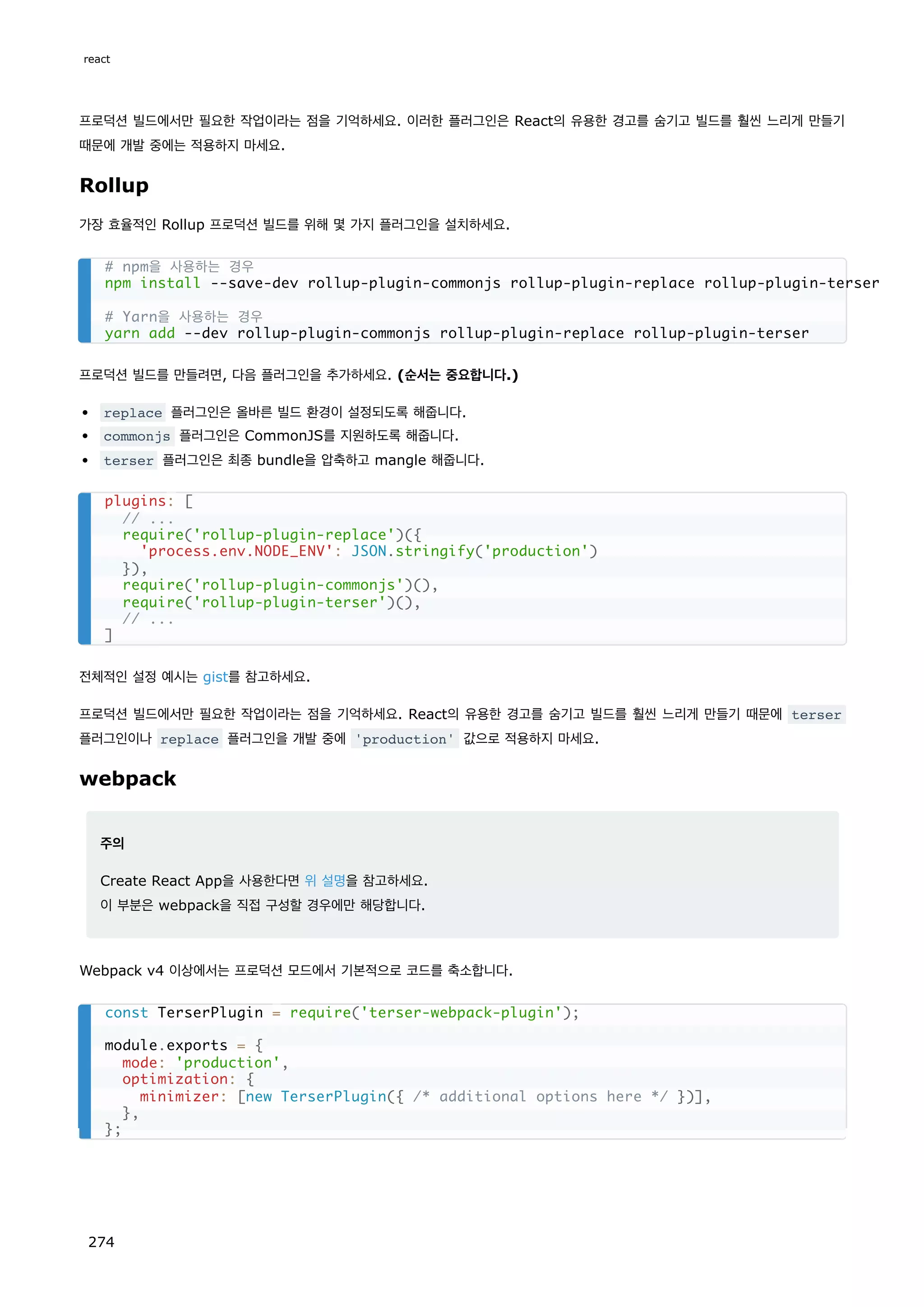 프로덕션 빌드에서만 필요한 작업이라는 점을 기억하세요. 이러한 플러그인은 React의 유용한 경고를 숨기고 빌드를 훨씬 느리게 만들기
때문에 개발 중에는 적용하지 마세요.
Rollup
가장 효율적인 Rollup 프로덕션 빌드를 위해 몇 가지 플러그인을 설치하세요.
프로덕션 빌드를 만들려면, 다음 플러그인을 추가하세요. (순서는 중요합니다.)
replace 플러그인은 올바른 빌드 환경이 설정되도록 해줍니다.
commonjs 플러그인은 CommonJS를 지원하도록 해줍니다.
terser 플러그인은 최종 bundle을 압축하고 mangle 해줍니다.
전체적인 설정 예시는 gist를 참고하세요.
프로덕션 빌드에서만 필요한 작업이라는 점을 기억하세요. React의 유용한 경고를 숨기고 빌드를 훨씬 느리게 만들기 때문에 terser
플러그인이나 replace 플러그인을 개발 중에 'production' 값으로 적용하지 마세요.
webpack
주의
Create React App을 사용한다면 위 설명을 참고하세요.
이 부분은 webpack을 직접 구성할 경우에만 해당합니다.
Webpack v4 이상에서는 프로덕션 모드에서 기본적으로 코드를 축소합니다.
# npm을 사용하는 경우
npm install --save-dev rollup-plugin-commonjs rollup-plugin-replace rollup-plugin-terser
# Yarn을 사용하는 경우
yarn add --dev rollup-plugin-commonjs rollup-plugin-replace rollup-plugin-terser
plugins: [
// ...
require('rollup-plugin-replace')({
'process.env.NODE_ENV': JSON.stringify('production')
}),
require('rollup-plugin-commonjs')(),
require('rollup-plugin-terser')(),
// ...
]
const TerserPlugin = require('terser-webpack-plugin');
module.exports = {
mode: 'production',
optimization: {
minimizer: [new TerserPlugin({ /* additional options here */ })],
},
};
react
274
 