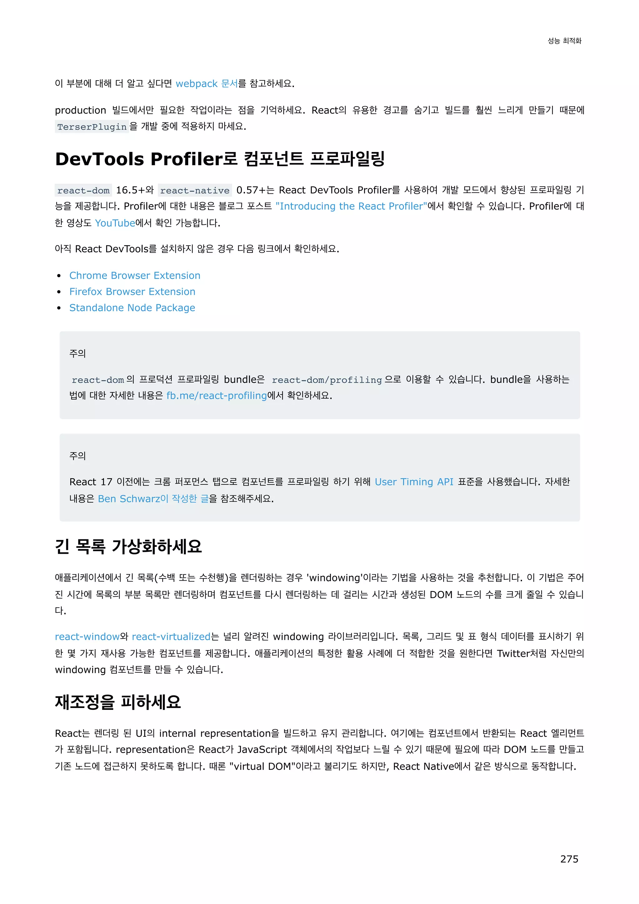 이 부분에 대해 더 알고 싶다면 webpack 문서를 참고하세요.
production 빌드에서만 필요한 작업이라는 점을 기억하세요. React의 유용한 경고를 숨기고 빌드를 훨씬 느리게 만들기 때문에
TerserPlugin 을 개발 중에 적용하지 마세요.
DevTools Profiler로 컴포넌트 프로파일링
react-dom 16.5+와 react-native 0.57+는 React DevTools Profiler를 사용하여 개발 모드에서 향상된 프로파일링 기
능을 제공합니다. Profiler에 대한 내용은 블로그 포스트 Introducing the React Profiler에서 확인할 수 있습니다. Profiler에 대
한 영상도 YouTube에서 확인 가능합니다.
아직 React DevTools를 설치하지 않은 경우 다음 링크에서 확인하세요.
Chrome Browser Extension
Firefox Browser Extension
Standalone Node Package
주의
react-dom 의 프로덕션 프로파일링 bundle은 react-dom/profiling 으로 이용할 수 있습니다. bundle을 사용하는
법에 대한 자세한 내용은 fb.me/react-profiling에서 확인하세요.
주의
React 17 이전에는 크롬 퍼포먼스 탭으로 컴포넌트를 프로파일링 하기 위해 User Timing API 표준을 사용했습니다. 자세한
내용은 Ben Schwarz이 작성한 글을 참조해주세요.
긴 목록 가상화하세요
애플리케이션에서 긴 목록(수백 또는 수천행)을 렌더링하는 경우 'windowing'이라는 기법을 사용하는 것을 추천합니다. 이 기법은 주어
진 시간에 목록의 부분 목록만 렌더링하며 컴포넌트를 다시 렌더링하는 데 걸리는 시간과 생성된 DOM 노드의 수를 크게 줄일 수 있습니
다.
react-window와 react-virtualized는 널리 알려진 windowing 라이브러리입니다. 목록, 그리드 및 표 형식 데이터를 표시하기 위
한 몇 가지 재사용 가능한 컴포넌트를 제공합니다. 애플리케이션의 특정한 활용 사례에 더 적합한 것을 원한다면 Twitter처럼 자신만의
windowing 컴포넌트를 만들 수 있습니다.
재조정을 피하세요
React는 렌더링 된 UI의 internal representation을 빌드하고 유지 관리합니다. 여기에는 컴포넌트에서 반환되는 React 엘리먼트
가 포함됩니다. representation은 React가 JavaScript 객체에서의 작업보다 느릴 수 있기 때문에 필요에 따라 DOM 노드를 만들고
기존 노드에 접근하지 못하도록 합니다. 때론 virtual DOM이라고 불리기도 하지만, React Native에서 같은 방식으로 동작합니다.
성능 최적화
275
 
