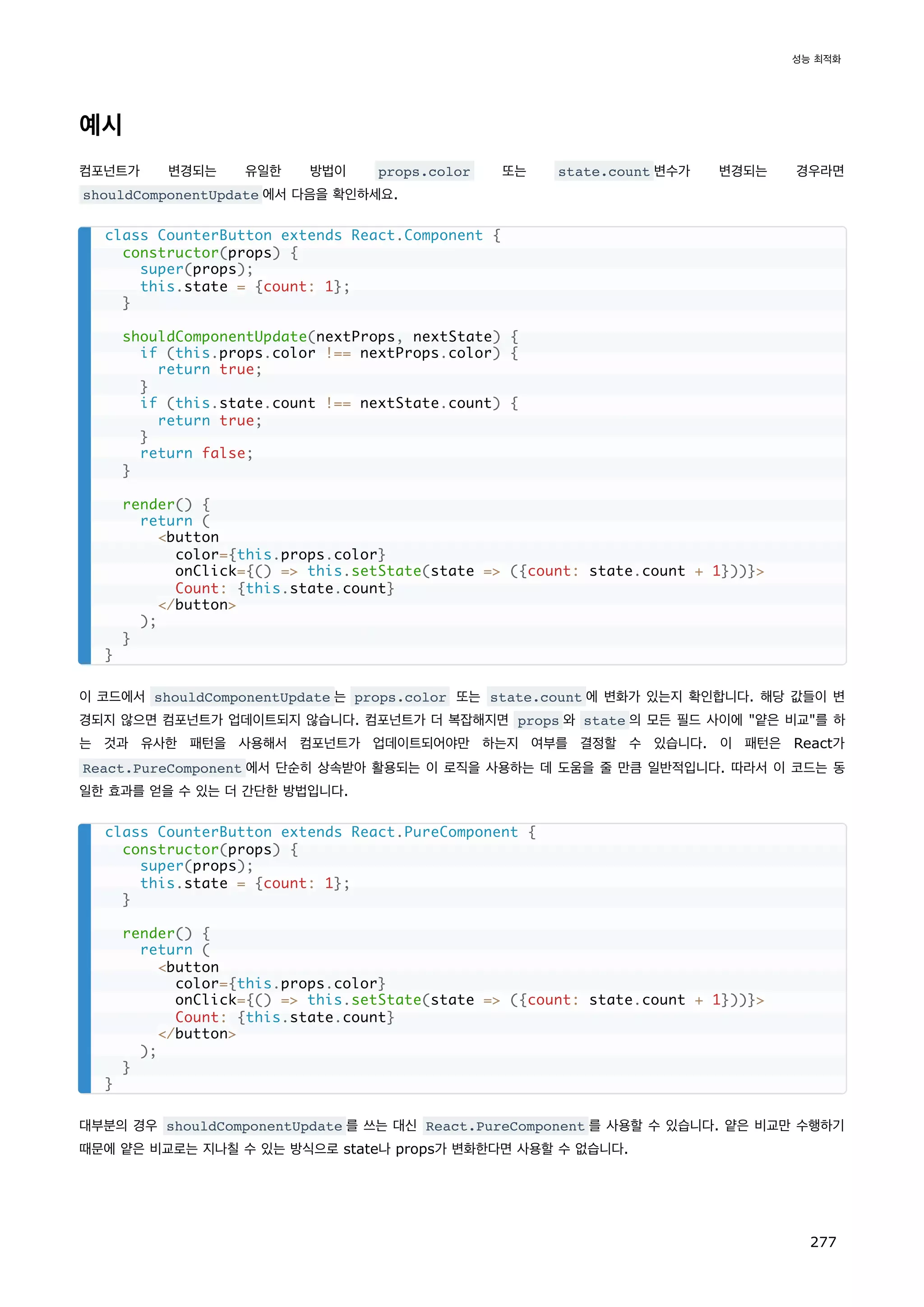 예시
컴포넌트가 변경되는 유일한 방법이 props.color 또는 state.count 변수가 변경되는 경우라면
shouldComponentUpdate 에서 다음을 확인하세요.
이 코드에서 shouldComponentUpdate 는 props.color 또는 state.count 에 변화가 있는지 확인합니다. 해당 값들이 변
경되지 않으면 컴포넌트가 업데이트되지 않습니다. 컴포넌트가 더 복잡해지면 props 와 state 의 모든 필드 사이에 얕은 비교를 하
는 것과 유사한 패턴을 사용해서 컴포넌트가 업데이트되어야만 하는지 여부를 결정할 수 있습니다. 이 패턴은 React가
React.PureComponent 에서 단순히 상속받아 활용되는 이 로직을 사용하는 데 도움을 줄 만큼 일반적입니다. 따라서 이 코드는 동
일한 효과를 얻을 수 있는 더 간단한 방법입니다.
대부분의 경우 shouldComponentUpdate 를 쓰는 대신 React.PureComponent 를 사용할 수 있습니다. 얕은 비교만 수행하기
때문에 얕은 비교로는 지나칠 수 있는 방식으로 state나 props가 변화한다면 사용할 수 없습니다.
class CounterButton extends React.Component {
constructor(props) {
super(props);
this.state = {count: 1};
}
shouldComponentUpdate(nextProps, nextState) {
if (this.props.color !== nextProps.color) {
return true;
}
if (this.state.count !== nextState.count) {
return true;
}
return false;
}
render() {
return (
button
color={this.props.color}
onClick={() = this.setState(state = ({count: state.count + 1}))}
Count: {this.state.count}
/button
);
}
}
class CounterButton extends React.PureComponent {
constructor(props) {
super(props);
this.state = {count: 1};
}
render() {
return (
button
color={this.props.color}
onClick={() = this.setState(state = ({count: state.count + 1}))}
Count: {this.state.count}
/button
);
}
}
성능 최적화
277
 