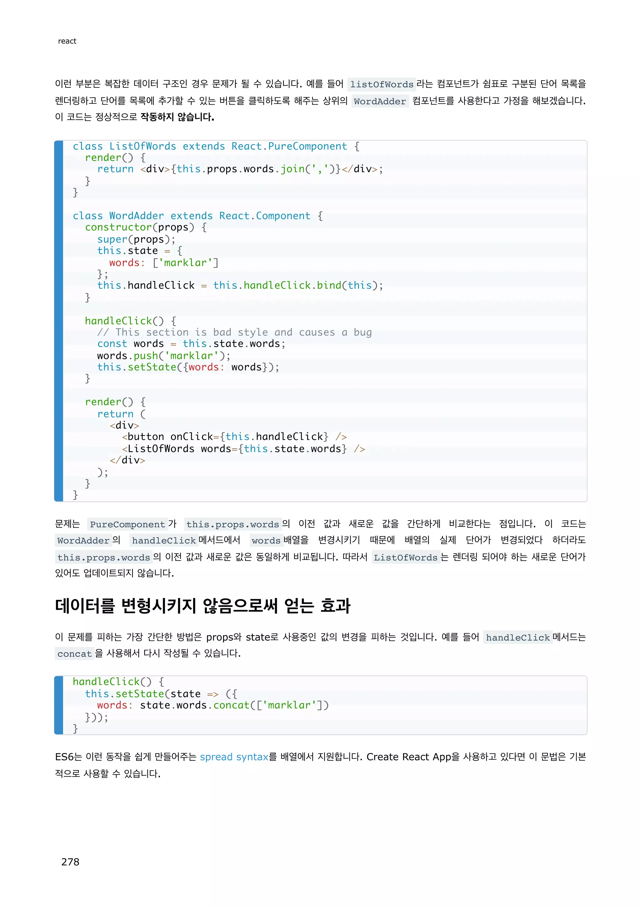 이런 부분은 복잡한 데이터 구조인 경우 문제가 될 수 있습니다. 예를 들어 listOfWords 라는 컴포넌트가 쉼표로 구분된 단어 목록을
렌더링하고 단어를 목록에 추가할 수 있는 버튼을 클릭하도록 해주는 상위의 WordAdder 컴포넌트를 사용한다고 가정을 해보겠습니다.
이 코드는 정상적으로 작동하지 않습니다.
문제는 PureComponent 가 this.props.words 의 이전 값과 새로운 값을 간단하게 비교한다는 점입니다. 이 코드는
WordAdder 의 handleClick 메서드에서 words 배열을 변경시키기 때문에 배열의 실제 단어가 변경되었다 하더라도
this.props.words 의 이전 값과 새로운 값은 동일하게 비교됩니다. 따라서 ListOfWords 는 렌더링 되어야 하는 새로운 단어가
있어도 업데이트되지 않습니다.
데이터를 변형시키지 않음으로써 얻는 효과
이 문제를 피하는 가장 간단한 방법은 props와 state로 사용중인 값의 변경을 피하는 것입니다. 예를 들어 handleClick 메서드는
concat 을 사용해서 다시 작성될 수 있습니다.
ES6는 이런 동작을 쉽게 만들어주는 spread syntax를 배열에서 지원합니다. Create React App을 사용하고 있다면 이 문법은 기본
적으로 사용할 수 있습니다.
class ListOfWords extends React.PureComponent {
render() {
return div{this.props.words.join(',')}/div;
}
}
class WordAdder extends React.Component {
constructor(props) {
super(props);
this.state = {
words: ['marklar']
};
this.handleClick = this.handleClick.bind(this);
}
handleClick() {
// This section is bad style and causes a bug
const words = this.state.words;
words.push('marklar');
this.setState({words: words});
}
render() {
return (
div
button onClick={this.handleClick} /
ListOfWords words={this.state.words} /
/div
);
}
}
handleClick() {
this.setState(state = ({
words: state.words.concat(['marklar'])
}));
}
react
278
 