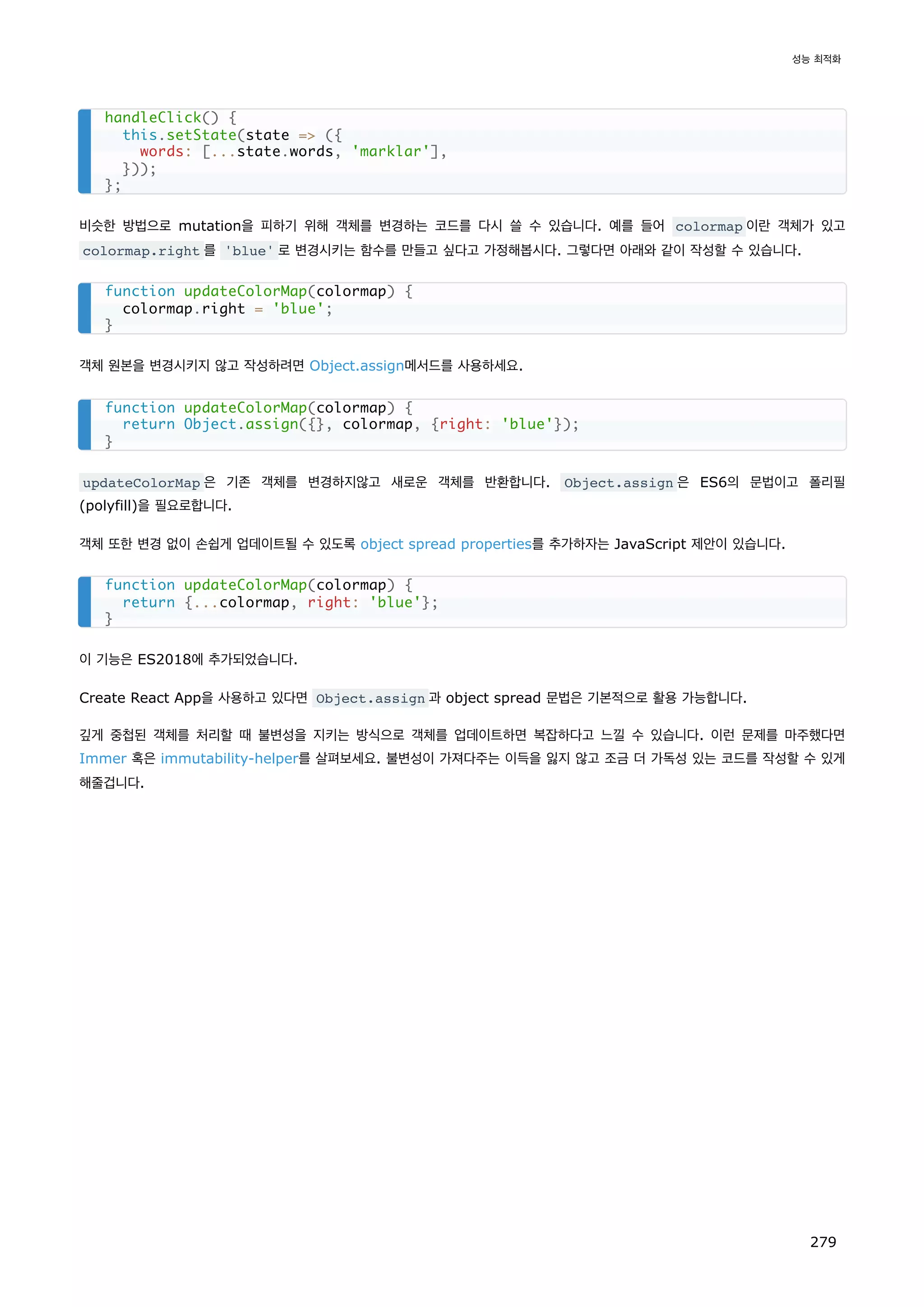 비슷한 방법으로 mutation을 피하기 위해 객체를 변경하는 코드를 다시 쓸 수 있습니다. 예를 들어 colormap 이란 객체가 있고
colormap.right 를 'blue' 로 변경시키는 함수를 만들고 싶다고 가정해봅시다. 그렇다면 아래와 같이 작성할 수 있습니다.
객체 원본을 변경시키지 않고 작성하려면 Object.assign메서드를 사용하세요.
updateColorMap 은 기존 객체를 변경하지않고 새로운 객체를 반환합니다. Object.assign 은 ES6의 문법이고 폴리필
(polyfill)을 필요로합니다.
객체 또한 변경 없이 손쉽게 업데이트될 수 있도록 object spread properties를 추가하자는 JavaScript 제안이 있습니다.
이 기능은 ES2018에 추가되었습니다.
Create React App을 사용하고 있다면 Object.assign 과 object spread 문법은 기본적으로 활용 가능합니다.
깊게 중첩된 객체를 처리할 때 불변성을 지키는 방식으로 객체를 업데이트하면 복잡하다고 느낄 수 있습니다. 이런 문제를 마주했다면
Immer 혹은 immutability-helper를 살펴보세요. 불변성이 가져다주는 이득을 잃지 않고 조금 더 가독성 있는 코드를 작성할 수 있게
해줄겁니다.
handleClick() {
this.setState(state = ({
words: [...state.words, 'marklar'],
}));
};
function updateColorMap(colormap) {
colormap.right = 'blue';
}
function updateColorMap(colormap) {
return Object.assign({}, colormap, {right: 'blue'});
}
function updateColorMap(colormap) {
return {...colormap, right: 'blue'};
}
성능 최적화
279
 