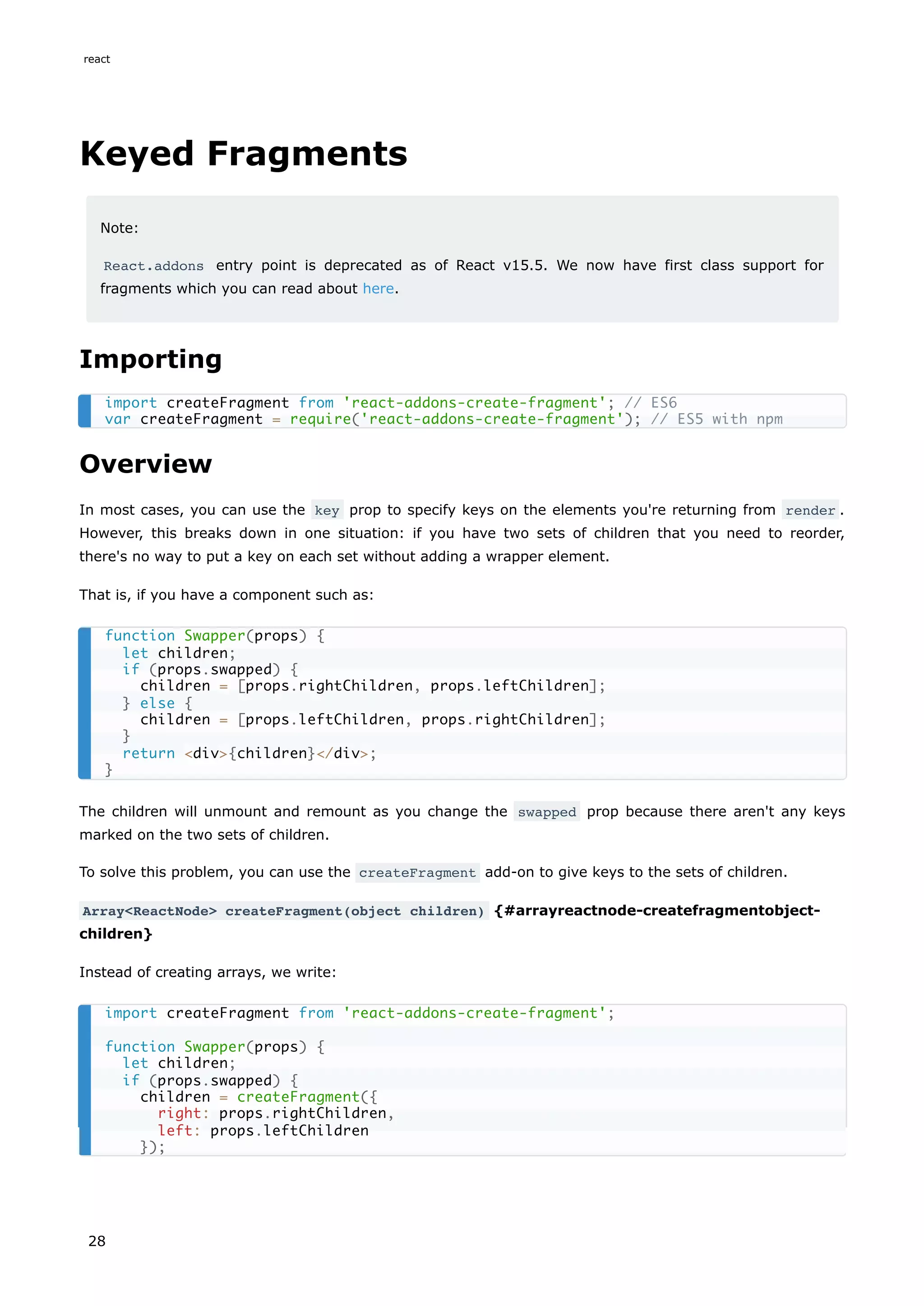 Keyed Fragments
Note:
React.addons entry point is deprecated as of React v15.5. We now have first class support for
fragments which you can read about here.
Importing
Overview
In most cases, you can use the key prop to specify keys on the elements you're returning from render .
However, this breaks down in one situation: if you have two sets of children that you need to reorder,
there's no way to put a key on each set without adding a wrapper element.
That is, if you have a component such as:
The children will unmount and remount as you change the swapped prop because there aren't any keys
marked on the two sets of children.
To solve this problem, you can use the createFragment add-on to give keys to the sets of children.
Array<ReactNode> createFragment(object children) {#arrayreactnode-createfragmentobject-
children}
Instead of creating arrays, we write:
import createFragment from 'react-addons-create-fragment'; // ES6
var createFragment = require('react-addons-create-fragment'); // ES5 with npm
function Swapper(props) {
let children;
if (props.swapped) {
children = [props.rightChildren, props.leftChildren];
} else {
children = [props.leftChildren, props.rightChildren];
}
return <div>{children}</div>;
}
import createFragment from 'react-addons-create-fragment';
function Swapper(props) {
let children;
if (props.swapped) {
children = createFragment({
right: props.rightChildren,
left: props.leftChildren
});
react
28
 