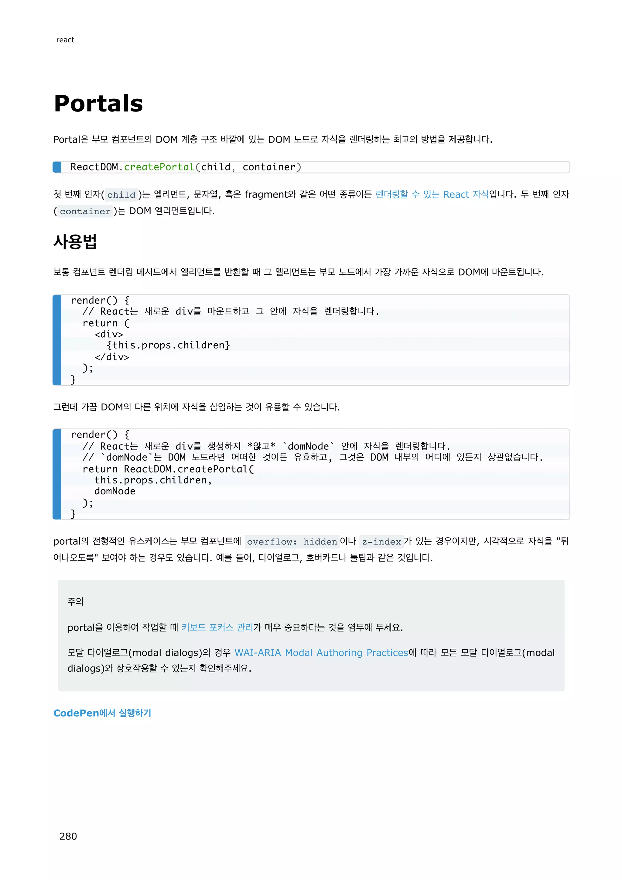 Portals
Portal은 부모 컴포넌트의 DOM 계층 구조 바깥에 있는 DOM 노드로 자식을 렌더링하는 최고의 방법을 제공합니다.
첫 번째 인자( child )는 엘리먼트, 문자열, 혹은 fragment와 같은 어떤 종류이든 렌더링할 수 있는 React 자식입니다. 두 번째 인자
( container )는 DOM 엘리먼트입니다.
사용법
보통 컴포넌트 렌더링 메서드에서 엘리먼트를 반환할 때 그 엘리먼트는 부모 노드에서 가장 가까운 자식으로 DOM에 마운트됩니다.
그런데 가끔 DOM의 다른 위치에 자식을 삽입하는 것이 유용할 수 있습니다.
portal의 전형적인 유스케이스는 부모 컴포넌트에 overflow: hidden 이나 z-index 가 있는 경우이지만, 시각적으로 자식을 튀
어나오도록 보여야 하는 경우도 있습니다. 예를 들어, 다이얼로그, 호버카드나 툴팁과 같은 것입니다.
주의
portal을 이용하여 작업할 때 키보드 포커스 관리가 매우 중요하다는 것을 염두에 두세요.
모달 다이얼로그(modal dialogs)의 경우 WAI-ARIA Modal Authoring Practices에 따라 모든 모달 다이얼로그(modal
dialogs)와 상호작용할 수 있는지 확인해주세요.
CodePen에서 실행하기
ReactDOM.createPortal(child, container)
render() {
// React는 새로운 div를 마운트하고 그 안에 자식을 렌더링합니다.
return (
div
{this.props.children}
/div
);
}
render() {
// React는 새로운 div를 생성하지 *않고* `domNode` 안에 자식을 렌더링합니다.
// `domNode`는 DOM 노드라면 어떠한 것이든 유효하고, 그것은 DOM 내부의 어디에 있든지 상관없습니다.
return ReactDOM.createPortal(
this.props.children,
domNode
);
}
react
280
 