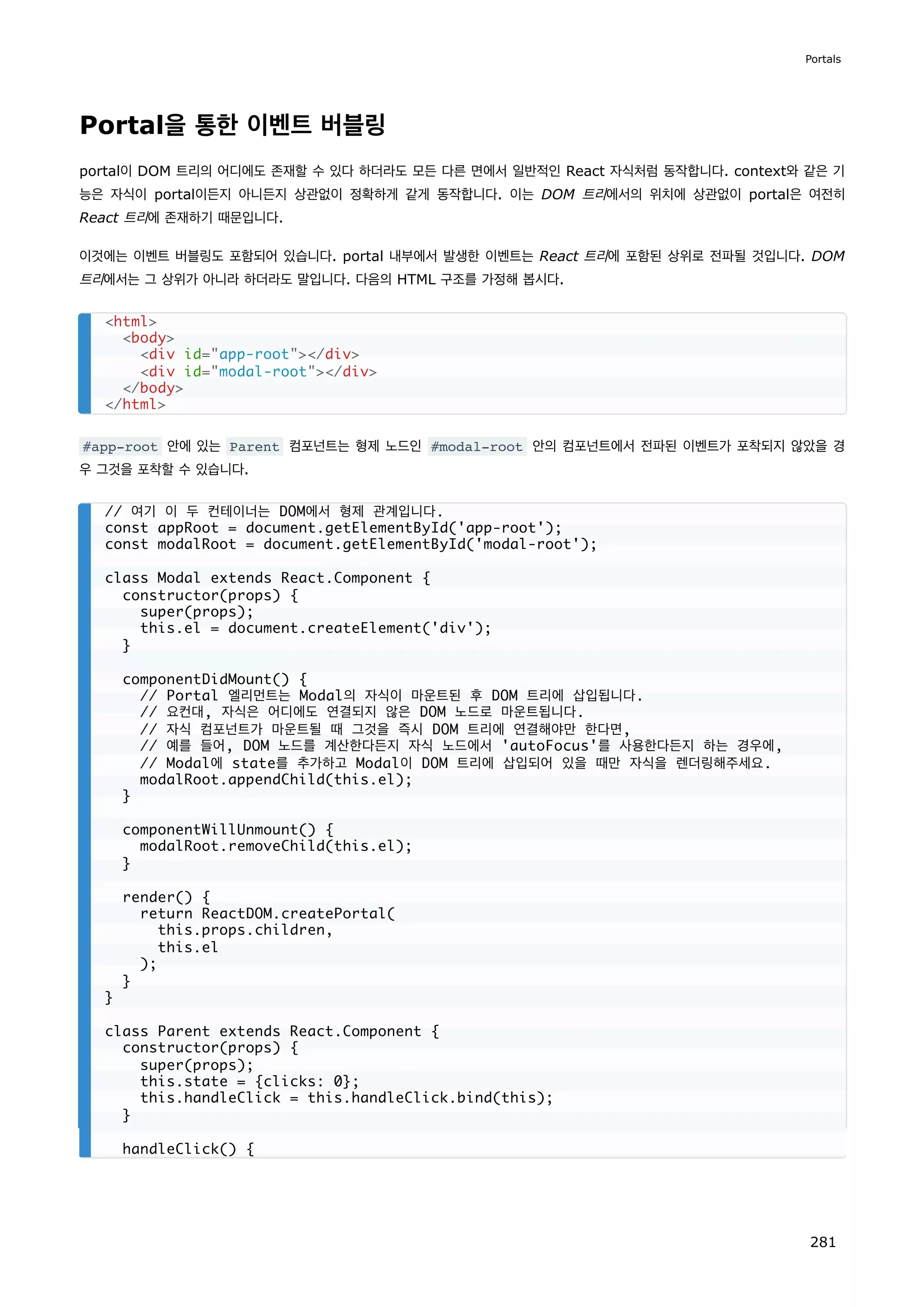 Portal을 통한 이벤트 버블링
portal이 DOM 트리의 어디에도 존재할 수 있다 하더라도 모든 다른 면에서 일반적인 React 자식처럼 동작합니다. context와 같은 기
능은 자식이 portal이든지 아니든지 상관없이 정확하게 같게 동작합니다. 이는 DOM 트리에서의 위치에 상관없이 portal은 여전히
React 트리에 존재하기 때문입니다.
이것에는 이벤트 버블링도 포함되어 있습니다. portal 내부에서 발생한 이벤트는 React 트리에 포함된 상위로 전파될 것입니다. DOM
트리에서는 그 상위가 아니라 하더라도 말입니다. 다음의 HTML 구조를 가정해 봅시다.
#app-root 안에 있는 Parent 컴포넌트는 형제 노드인 #modal-root 안의 컴포넌트에서 전파된 이벤트가 포착되지 않았을 경
우 그것을 포착할 수 있습니다.
html
body
div id=app-root/div
div id=modal-root/div
/body
/html
// 여기 이 두 컨테이너는 DOM에서 형제 관계입니다.
const appRoot = document.getElementById('app-root');
const modalRoot = document.getElementById('modal-root');
class Modal extends React.Component {
constructor(props) {
super(props);
this.el = document.createElement('div');
}
componentDidMount() {
// Portal 엘리먼트는 Modal의 자식이 마운트된 후 DOM 트리에 삽입됩니다.
// 요컨대, 자식은 어디에도 연결되지 않은 DOM 노드로 마운트됩니다.
// 자식 컴포넌트가 마운트될 때 그것을 즉시 DOM 트리에 연결해야만 한다면,
// 예를 들어, DOM 노드를 계산한다든지 자식 노드에서 'autoFocus'를 사용한다든지 하는 경우에,
// Modal에 state를 추가하고 Modal이 DOM 트리에 삽입되어 있을 때만 자식을 렌더링해주세요.
modalRoot.appendChild(this.el);
}
componentWillUnmount() {
modalRoot.removeChild(this.el);
}
render() {
return ReactDOM.createPortal(
this.props.children,
this.el
);
}
}
class Parent extends React.Component {
constructor(props) {
super(props);
this.state = {clicks: 0};
this.handleClick = this.handleClick.bind(this);
}
handleClick() {
Portals
281
 