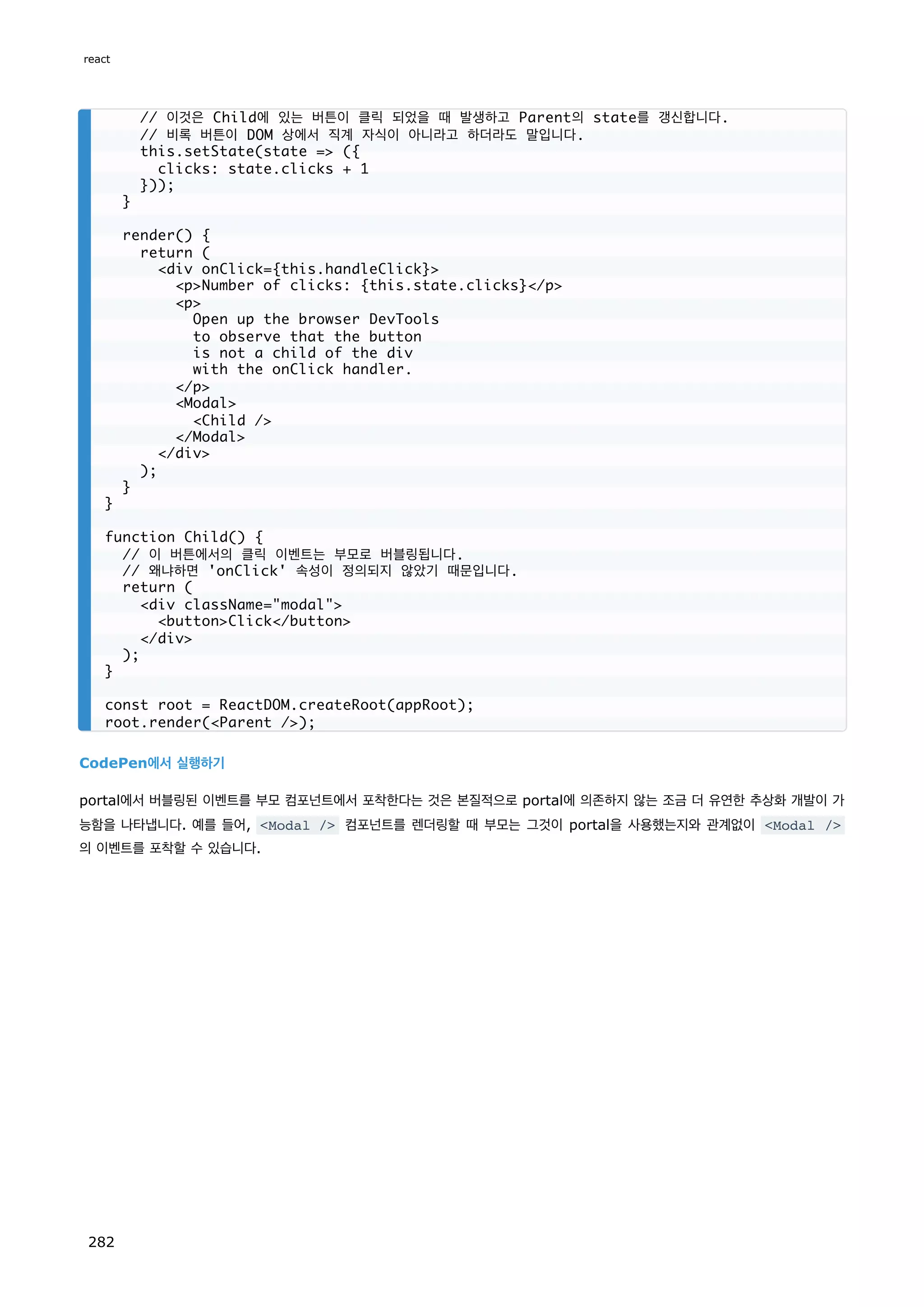 CodePen에서 실행하기
portal에서 버블링된 이벤트를 부모 컴포넌트에서 포착한다는 것은 본질적으로 portal에 의존하지 않는 조금 더 유연한 추상화 개발이 가
능함을 나타냅니다. 예를 들어, Modal / 컴포넌트를 렌더링할 때 부모는 그것이 portal을 사용했는지와 관계없이 Modal /
의 이벤트를 포착할 수 있습니다.
// 이것은 Child에 있는 버튼이 클릭 되었을 때 발생하고 Parent의 state를 갱신합니다.
// 비록 버튼이 DOM 상에서 직계 자식이 아니라고 하더라도 말입니다.
this.setState(state = ({
clicks: state.clicks + 1
}));
}
render() {
return (
div onClick={this.handleClick}
pNumber of clicks: {this.state.clicks}/p
p
Open up the browser DevTools
to observe that the button
is not a child of the div
with the onClick handler.
/p
Modal
Child /
/Modal
/div
);
}
}
function Child() {
// 이 버튼에서의 클릭 이벤트는 부모로 버블링됩니다.
// 왜냐하면 'onClick' 속성이 정의되지 않았기 때문입니다.
return (
div className=modal
buttonClick/button
/div
);
}
const root = ReactDOM.createRoot(appRoot);
root.render(Parent /);
react
282
 