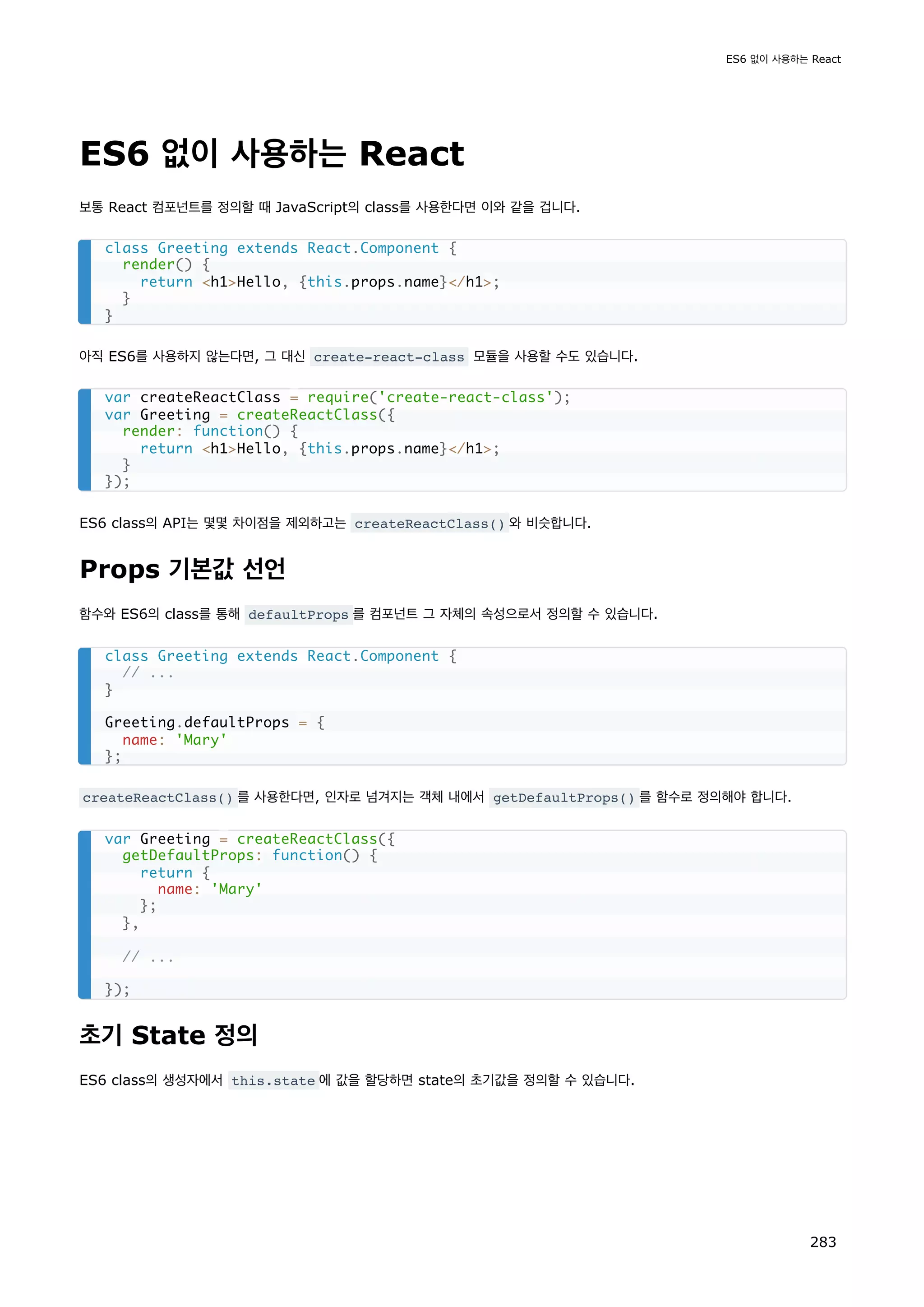 ES6 없이 사용하는 React
보통 React 컴포넌트를 정의할 때 JavaScript의 class를 사용한다면 이와 같을 겁니다.
아직 ES6를 사용하지 않는다면, 그 대신 create-react-class 모듈을 사용할 수도 있습니다.
ES6 class의 API는 몇몇 차이점을 제외하고는 createReactClass() 와 비슷합니다.
Props 기본값 선언
함수와 ES6의 class를 통해 defaultProps 를 컴포넌트 그 자체의 속성으로서 정의할 수 있습니다.
createReactClass() 를 사용한다면, 인자로 넘겨지는 객체 내에서 getDefaultProps() 를 함수로 정의해야 합니다.
초기 State 정의
ES6 class의 생성자에서 this.state 에 값을 할당하면 state의 초기값을 정의할 수 있습니다.
class Greeting extends React.Component {
render() {
return h1Hello, {this.props.name}/h1;
}
}
var createReactClass = require('create-react-class');
var Greeting = createReactClass({
render: function() {
return h1Hello, {this.props.name}/h1;
}
});
class Greeting extends React.Component {
// ...
}
Greeting.defaultProps = {
name: 'Mary'
};
var Greeting = createReactClass({
getDefaultProps: function() {
return {
name: 'Mary'
};
},
// ...
});
ES6 없이 사용하는 React
283
 