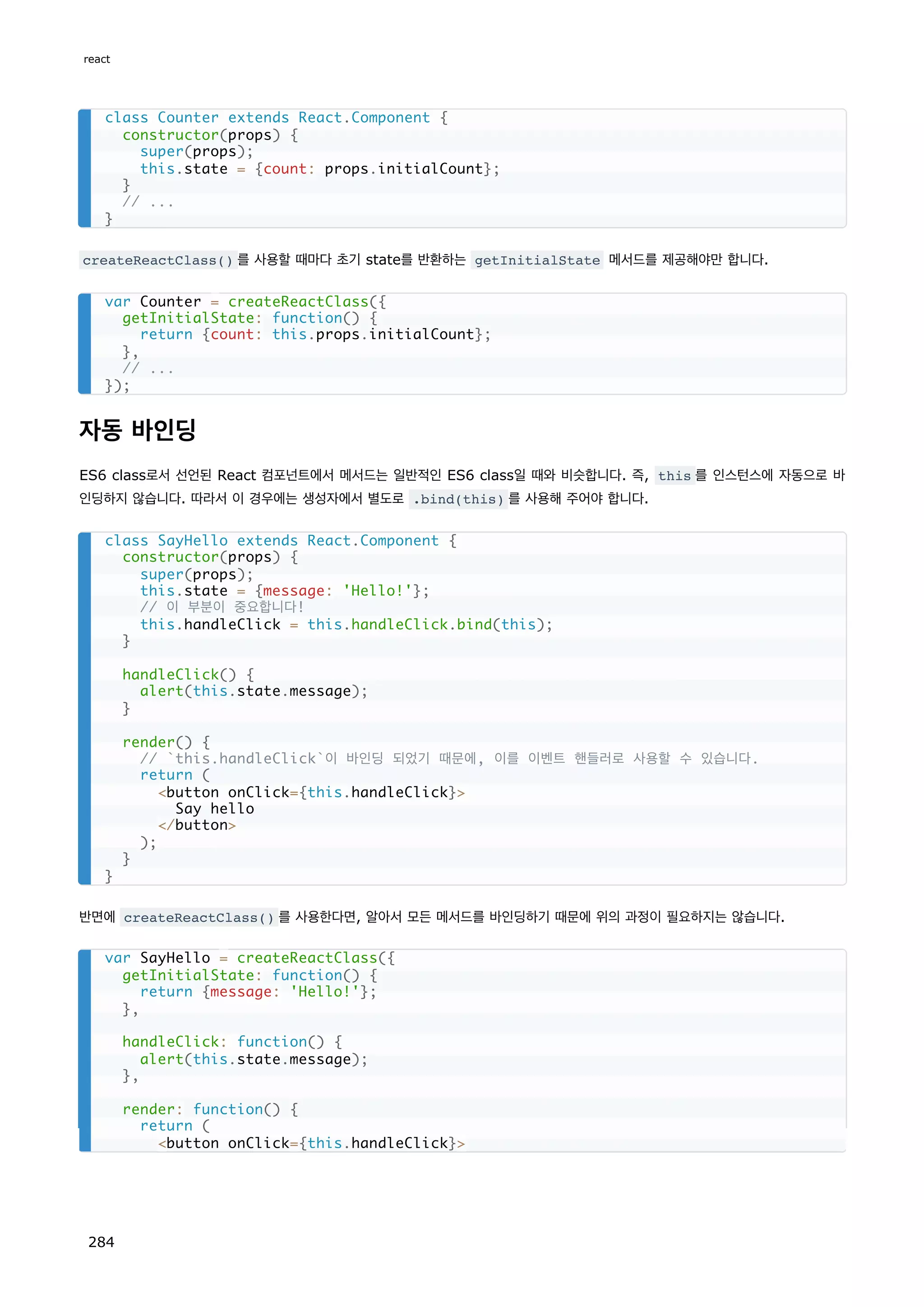 createReactClass() 를 사용할 때마다 초기 state를 반환하는 getInitialState 메서드를 제공해야만 합니다.
자동 바인딩
ES6 class로서 선언된 React 컴포넌트에서 메서드는 일반적인 ES6 class일 때와 비슷합니다. 즉, this 를 인스턴스에 자동으로 바
인딩하지 않습니다. 따라서 이 경우에는 생성자에서 별도로 .bind(this) 를 사용해 주어야 합니다.
반면에 createReactClass() 를 사용한다면, 알아서 모든 메서드를 바인딩하기 때문에 위의 과정이 필요하지는 않습니다.
class Counter extends React.Component {
constructor(props) {
super(props);
this.state = {count: props.initialCount};
}
// ...
}
var Counter = createReactClass({
getInitialState: function() {
return {count: this.props.initialCount};
},
// ...
});
class SayHello extends React.Component {
constructor(props) {
super(props);
this.state = {message: 'Hello!'};
// 이 부분이 중요합니다!
this.handleClick = this.handleClick.bind(this);
}
handleClick() {
alert(this.state.message);
}
render() {
// `this.handleClick`이 바인딩 되었기 때문에, 이를 이벤트 핸들러로 사용할 수 있습니다.
return (
button onClick={this.handleClick}
Say hello
/button
);
}
}
var SayHello = createReactClass({
getInitialState: function() {
return {message: 'Hello!'};
},
handleClick: function() {
alert(this.state.message);
},
render: function() {
return (
button onClick={this.handleClick}
react
284
 