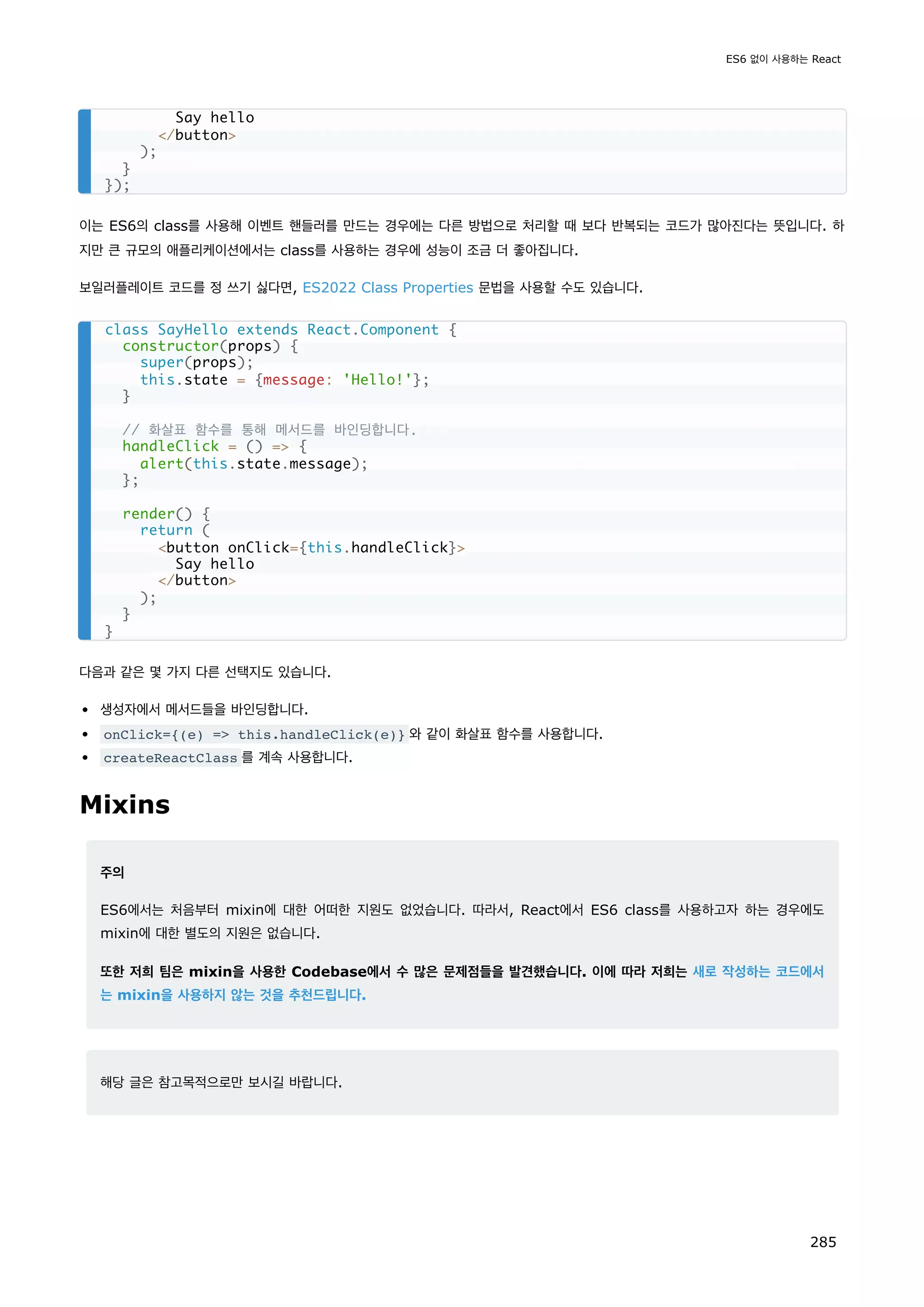 이는 ES6의 class를 사용해 이벤트 핸들러를 만드는 경우에는 다른 방법으로 처리할 때 보다 반복되는 코드가 많아진다는 뜻입니다. 하
지만 큰 규모의 애플리케이션에서는 class를 사용하는 경우에 성능이 조금 더 좋아집니다.
보일러플레이트 코드를 정 쓰기 싫다면, ES2022 Class Properties 문법을 사용할 수도 있습니다.
다음과 같은 몇 가지 다른 선택지도 있습니다.
생성자에서 메서드들을 바인딩합니다.
onClick={(e) = this.handleClick(e)} 와 같이 화살표 함수를 사용합니다.
createReactClass 를 계속 사용합니다.
Mixins
주의
ES6에서는 처음부터 mixin에 대한 어떠한 지원도 없었습니다. 따라서, React에서 ES6 class를 사용하고자 하는 경우에도
mixin에 대한 별도의 지원은 없습니다.
또한 저희 팀은 mixin을 사용한 Codebase에서 수 많은 문제점들을 발견했습니다. 이에 따라 저희는 새로 작성하는 코드에서
는 mixin을 사용하지 않는 것을 추천드립니다.
해당 글은 참고목적으로만 보시길 바랍니다.
Say hello
/button
);
}
});
class SayHello extends React.Component {
constructor(props) {
super(props);
this.state = {message: 'Hello!'};
}
// 화살표 함수를 통해 메서드를 바인딩합니다.
handleClick = () = {
alert(this.state.message);
};
render() {
return (
button onClick={this.handleClick}
Say hello
/button
);
}
}
ES6 없이 사용하는 React
285
 