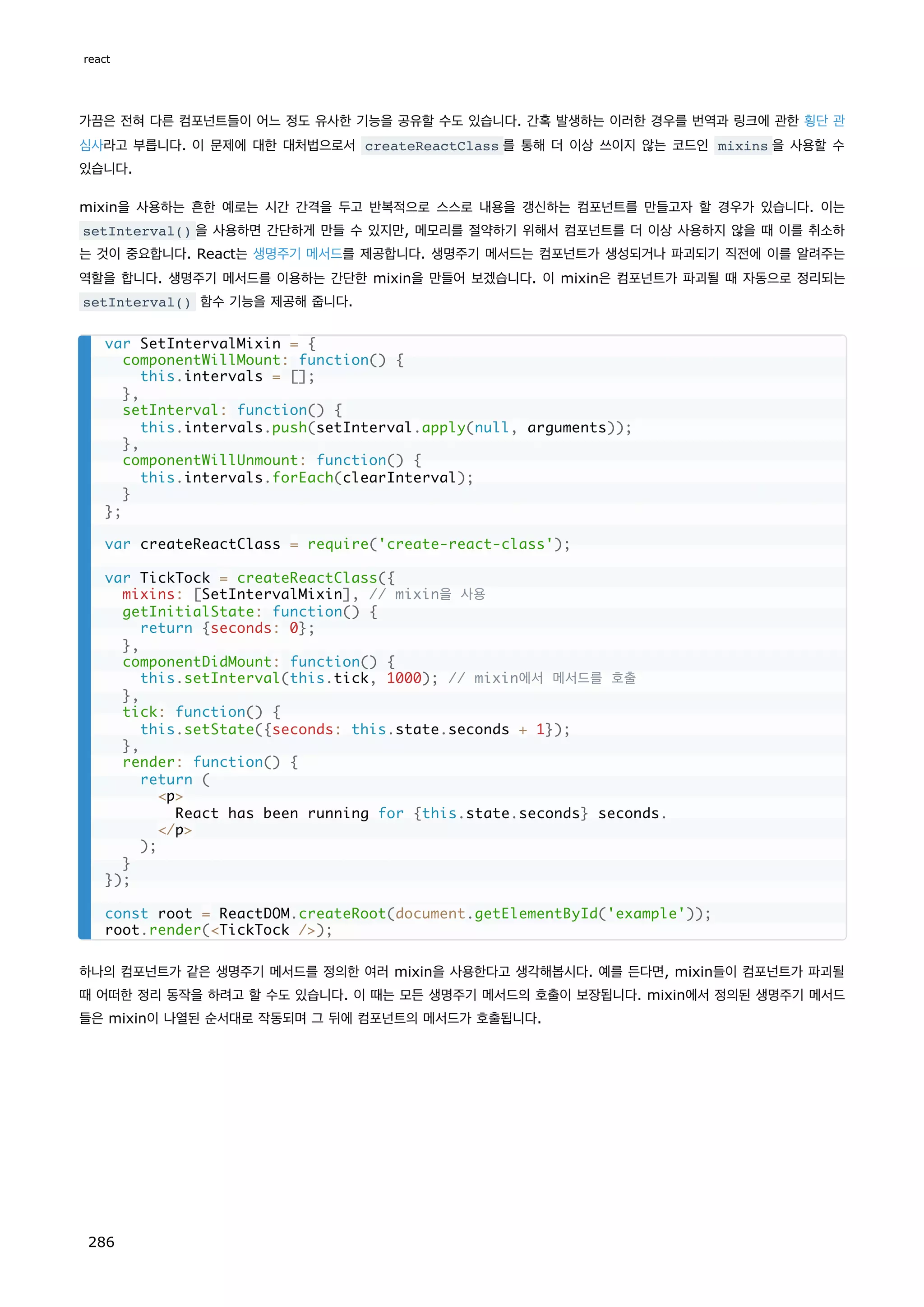 가끔은 전혀 다른 컴포넌트들이 어느 정도 유사한 기능을 공유할 수도 있습니다. 간혹 발생하는 이러한 경우를 번역과 링크에 관한 횡단 관
심사라고 부릅니다. 이 문제에 대한 대처법으로서 createReactClass 를 통해 더 이상 쓰이지 않는 코드인 mixins 을 사용할 수
있습니다.
mixin을 사용하는 흔한 예로는 시간 간격을 두고 반복적으로 스스로 내용을 갱신하는 컴포넌트를 만들고자 할 경우가 있습니다. 이는
setInterval() 을 사용하면 간단하게 만들 수 있지만, 메모리를 절약하기 위해서 컴포넌트를 더 이상 사용하지 않을 때 이를 취소하
는 것이 중요합니다. React는 생명주기 메서드를 제공합니다. 생명주기 메서드는 컴포넌트가 생성되거나 파괴되기 직전에 이를 알려주는
역할을 합니다. 생명주기 메서드를 이용하는 간단한 mixin을 만들어 보겠습니다. 이 mixin은 컴포넌트가 파괴될 때 자동으로 정리되는
setInterval() 함수 기능을 제공해 줍니다.
하나의 컴포넌트가 같은 생명주기 메서드를 정의한 여러 mixin을 사용한다고 생각해봅시다. 예를 든다면, mixin들이 컴포넌트가 파괴될
때 어떠한 정리 동작을 하려고 할 수도 있습니다. 이 때는 모든 생명주기 메서드의 호출이 보장됩니다. mixin에서 정의된 생명주기 메서드
들은 mixin이 나열된 순서대로 작동되며 그 뒤에 컴포넌트의 메서드가 호출됩니다.
var SetIntervalMixin = {
componentWillMount: function() {
this.intervals = [];
},
setInterval: function() {
this.intervals.push(setInterval.apply(null, arguments));
},
componentWillUnmount: function() {
this.intervals.forEach(clearInterval);
}
};
var createReactClass = require('create-react-class');
var TickTock = createReactClass({
mixins: [SetIntervalMixin], // mixin을 사용
getInitialState: function() {
return {seconds: 0};
},
componentDidMount: function() {
this.setInterval(this.tick, 1000); // mixin에서 메서드를 호출
},
tick: function() {
this.setState({seconds: this.state.seconds + 1});
},
render: function() {
return (
p
React has been running for {this.state.seconds} seconds.
/p
);
}
});
const root = ReactDOM.createRoot(document.getElementById('example'));
root.render(TickTock /);
react
286
 