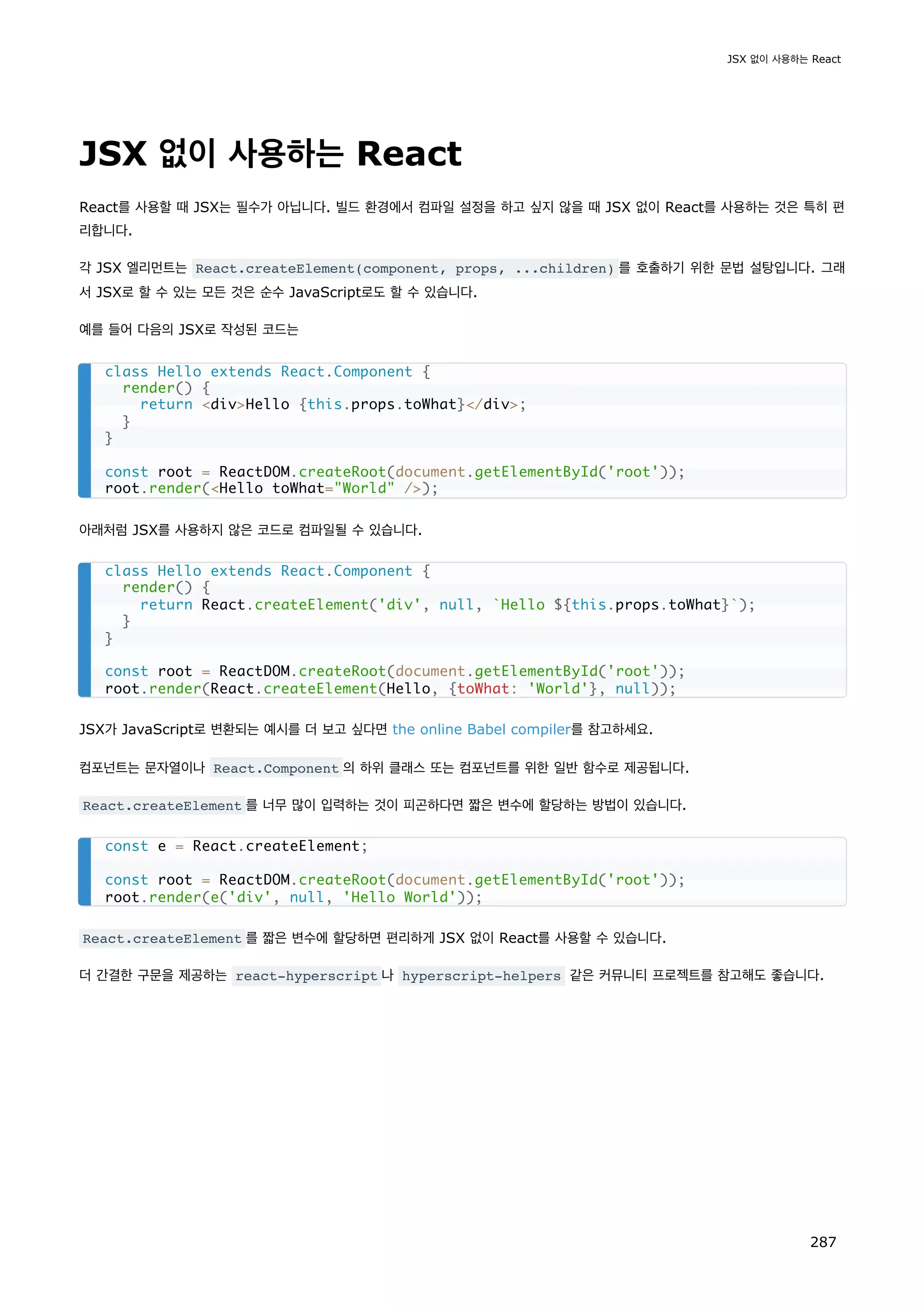 JSX 없이 사용하는 React
React를 사용할 때 JSX는 필수가 아닙니다. 빌드 환경에서 컴파일 설정을 하고 싶지 않을 때 JSX 없이 React를 사용하는 것은 특히 편
리합니다.
각 JSX 엘리먼트는 React.createElement(component, props, ...children) 를 호출하기 위한 문법 설탕입니다. 그래
서 JSX로 할 수 있는 모든 것은 순수 JavaScript로도 할 수 있습니다.
예를 들어 다음의 JSX로 작성된 코드는
아래처럼 JSX를 사용하지 않은 코드로 컴파일될 수 있습니다.
JSX가 JavaScript로 변환되는 예시를 더 보고 싶다면 the online Babel compiler를 참고하세요.
컴포넌트는 문자열이나 React.Component 의 하위 클래스 또는 컴포넌트를 위한 일반 함수로 제공됩니다.
React.createElement 를 너무 많이 입력하는 것이 피곤하다면 짧은 변수에 할당하는 방법이 있습니다.
React.createElement 를 짧은 변수에 할당하면 편리하게 JSX 없이 React를 사용할 수 있습니다.
더 간결한 구문을 제공하는 react-hyperscript 나 hyperscript-helpers 같은 커뮤니티 프로젝트를 참고해도 좋습니다.
class Hello extends React.Component {
render() {
return divHello {this.props.toWhat}/div;
}
}
const root = ReactDOM.createRoot(document.getElementById('root'));
root.render(Hello toWhat=World /);
class Hello extends React.Component {
render() {
return React.createElement('div', null, `Hello ${this.props.toWhat}`);
}
}
const root = ReactDOM.createRoot(document.getElementById('root'));
root.render(React.createElement(Hello, {toWhat: 'World'}, null));
const e = React.createElement;
const root = ReactDOM.createRoot(document.getElementById('root'));
root.render(e('div', null, 'Hello World'));
JSX 없이 사용하는 React
287
 