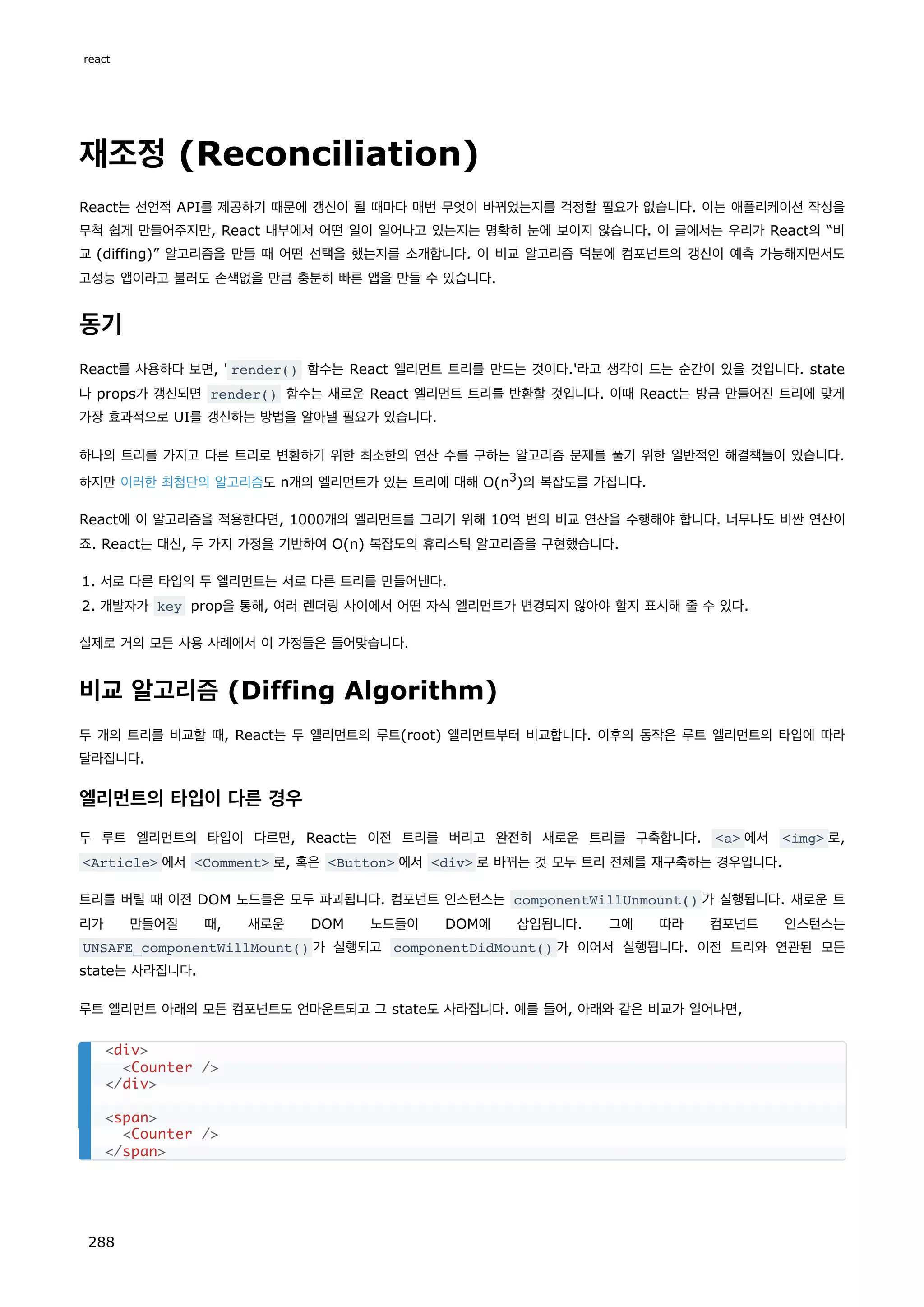 재조정 (Reconciliation)
React는 선언적 API를 제공하기 때문에 갱신이 될 때마다 매번 무엇이 바뀌었는지를 걱정할 필요가 없습니다. 이는 애플리케이션 작성을
무척 쉽게 만들어주지만, React 내부에서 어떤 일이 일어나고 있는지는 명확히 눈에 보이지 않습니다. 이 글에서는 우리가 React의 “비
교 (diffing)” 알고리즘을 만들 때 어떤 선택을 했는지를 소개합니다. 이 비교 알고리즘 덕분에 컴포넌트의 갱신이 예측 가능해지면서도
고성능 앱이라고 불러도 손색없을 만큼 충분히 빠른 앱을 만들 수 있습니다.
동기
React를 사용하다 보면, ' render() 함수는 React 엘리먼트 트리를 만드는 것이다.'라고 생각이 드는 순간이 있을 것입니다. state
나 props가 갱신되면 render() 함수는 새로운 React 엘리먼트 트리를 반환할 것입니다. 이때 React는 방금 만들어진 트리에 맞게
가장 효과적으로 UI를 갱신하는 방법을 알아낼 필요가 있습니다.
하나의 트리를 가지고 다른 트리로 변환하기 위한 최소한의 연산 수를 구하는 알고리즘 문제를 풀기 위한 일반적인 해결책들이 있습니다.
하지만 이러한 최첨단의 알고리즘도 n개의 엘리먼트가 있는 트리에 대해 O(n3
)의 복잡도를 가집니다.
React에 이 알고리즘을 적용한다면, 1000개의 엘리먼트를 그리기 위해 10억 번의 비교 연산을 수행해야 합니다. 너무나도 비싼 연산이
죠. React는 대신, 두 가지 가정을 기반하여 O(n) 복잡도의 휴리스틱 알고리즘을 구현했습니다.
1. 서로 다른 타입의 두 엘리먼트는 서로 다른 트리를 만들어낸다.
2. 개발자가 key prop을 통해, 여러 렌더링 사이에서 어떤 자식 엘리먼트가 변경되지 않아야 할지 표시해 줄 수 있다.
실제로 거의 모든 사용 사례에서 이 가정들은 들어맞습니다.
비교 알고리즘 (Diffing Algorithm)
두 개의 트리를 비교할 때, React는 두 엘리먼트의 루트(root) 엘리먼트부터 비교합니다. 이후의 동작은 루트 엘리먼트의 타입에 따라
달라집니다.
엘리먼트의 타입이 다른 경우
두 루트 엘리먼트의 타입이 다르면, React는 이전 트리를 버리고 완전히 새로운 트리를 구축합니다. a 에서 img 로,
Article 에서 Comment 로, 혹은 Button 에서 div 로 바뀌는 것 모두 트리 전체를 재구축하는 경우입니다.
트리를 버릴 때 이전 DOM 노드들은 모두 파괴됩니다. 컴포넌트 인스턴스는 componentWillUnmount() 가 실행됩니다. 새로운 트
리가 만들어질 때, 새로운 DOM 노드들이 DOM에 삽입됩니다. 그에 따라 컴포넌트 인스턴스는
UNSAFE_componentWillMount() 가 실행되고 componentDidMount() 가 이어서 실행됩니다. 이전 트리와 연관된 모든
state는 사라집니다.
루트 엘리먼트 아래의 모든 컴포넌트도 언마운트되고 그 state도 사라집니다. 예를 들어, 아래와 같은 비교가 일어나면,
div
Counter /
/div
span
Counter /
/span
react
288
 