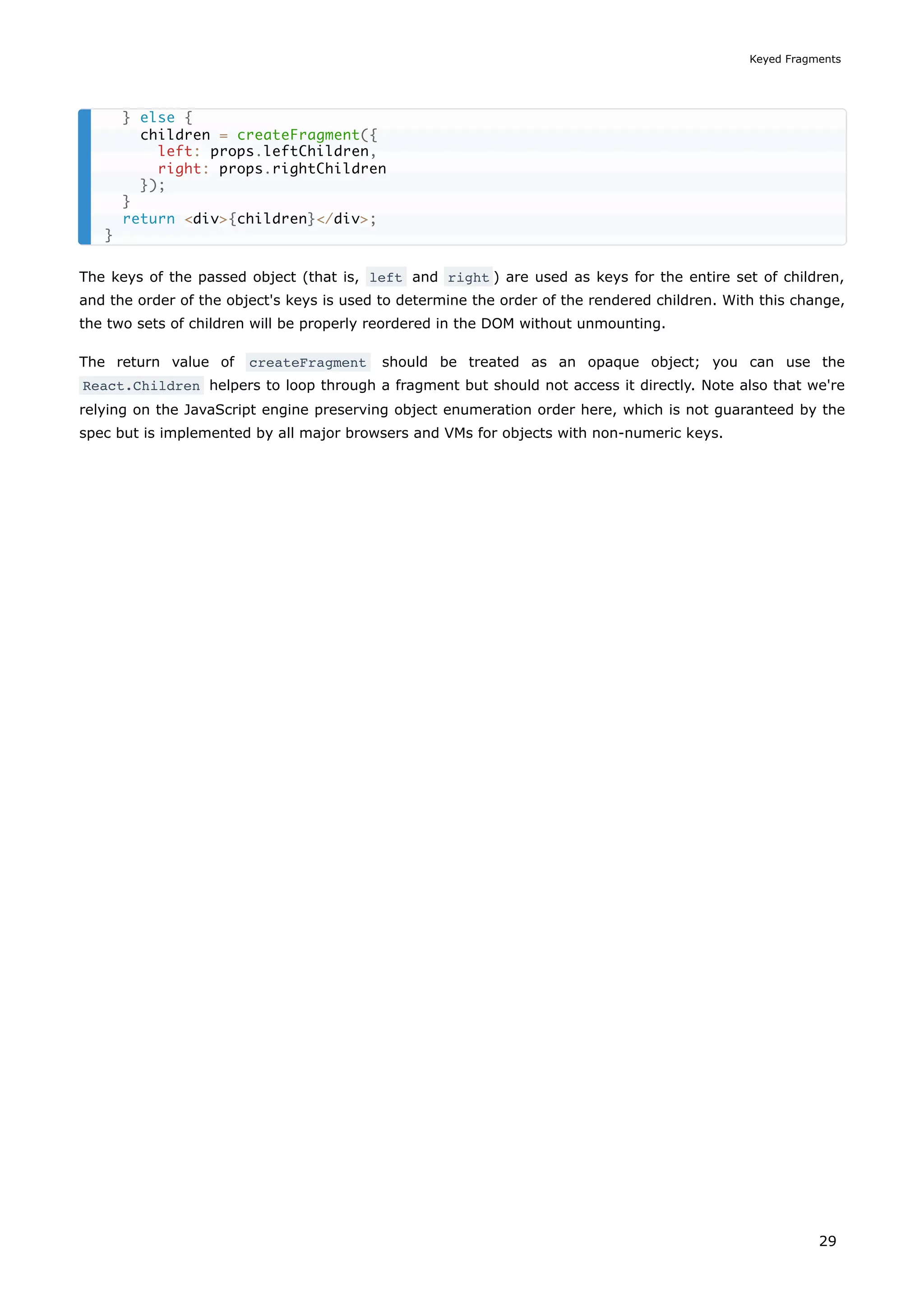 The keys of the passed object (that is, left and right ) are used as keys for the entire set of children,
and the order of the object's keys is used to determine the order of the rendered children. With this change,
the two sets of children will be properly reordered in the DOM without unmounting.
The return value of createFragment should be treated as an opaque object; you can use the
React.Children helpers to loop through a fragment but should not access it directly. Note also that we're
relying on the JavaScript engine preserving object enumeration order here, which is not guaranteed by the
spec but is implemented by all major browsers and VMs for objects with non-numeric keys.
} else {
children = createFragment({
left: props.leftChildren,
right: props.rightChildren
});
}
return <div>{children}</div>;
}
Keyed Fragments
29
 