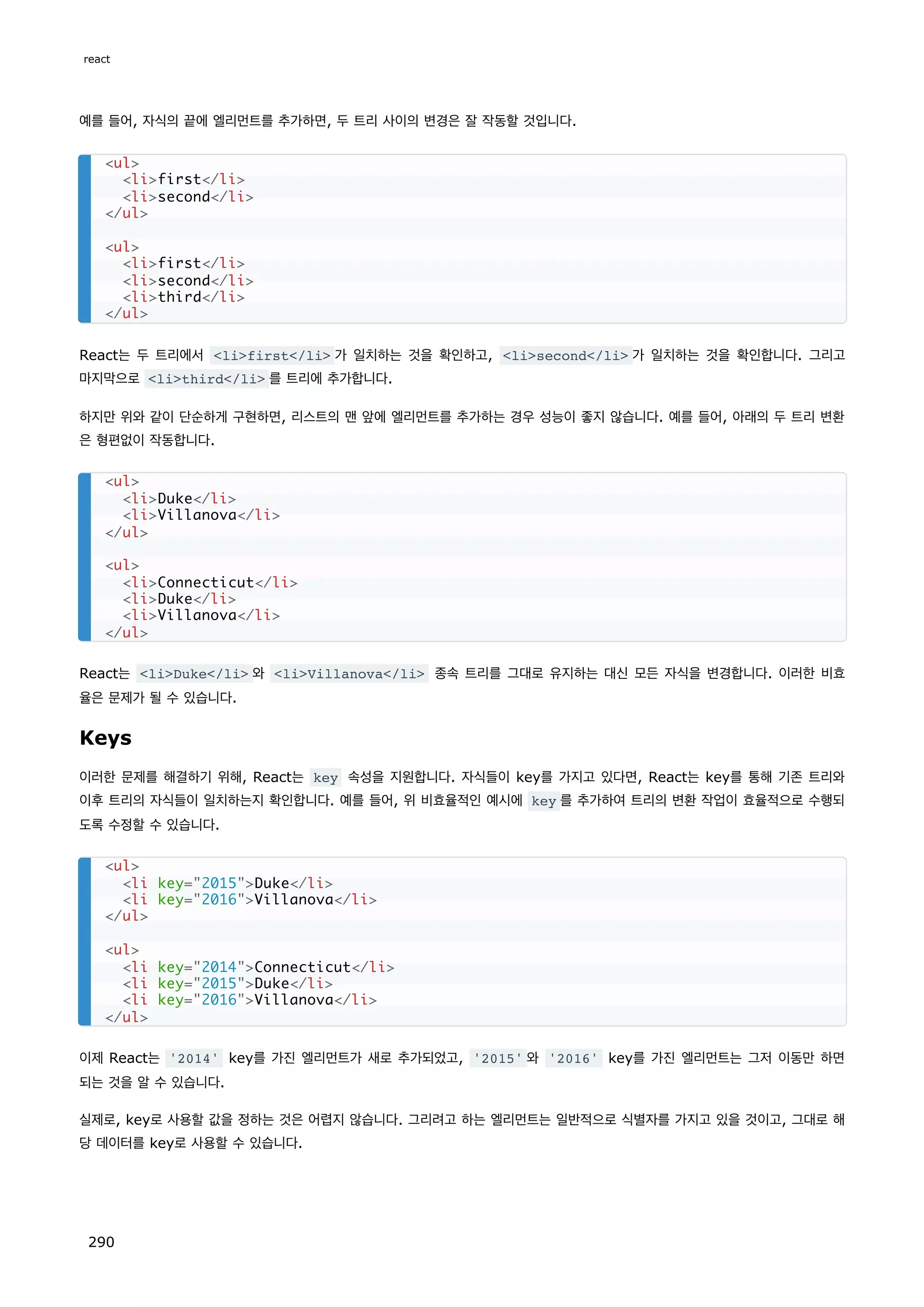 예를 들어, 자식의 끝에 엘리먼트를 추가하면, 두 트리 사이의 변경은 잘 작동할 것입니다.
React는 두 트리에서 lifirst/li 가 일치하는 것을 확인하고, lisecond/li 가 일치하는 것을 확인합니다. 그리고
마지막으로 lithird/li 를 트리에 추가합니다.
하지만 위와 같이 단순하게 구현하면, 리스트의 맨 앞에 엘리먼트를 추가하는 경우 성능이 좋지 않습니다. 예를 들어, 아래의 두 트리 변환
은 형편없이 작동합니다.
React는 liDuke/li 와 liVillanova/li 종속 트리를 그대로 유지하는 대신 모든 자식을 변경합니다. 이러한 비효
율은 문제가 될 수 있습니다.
Keys
이러한 문제를 해결하기 위해, React는 key 속성을 지원합니다. 자식들이 key를 가지고 있다면, React는 key를 통해 기존 트리와
이후 트리의 자식들이 일치하는지 확인합니다. 예를 들어, 위 비효율적인 예시에 key 를 추가하여 트리의 변환 작업이 효율적으로 수행되
도록 수정할 수 있습니다.
이제 React는 '2014' key를 가진 엘리먼트가 새로 추가되었고, '2015' 와 '2016' key를 가진 엘리먼트는 그저 이동만 하면
되는 것을 알 수 있습니다.
실제로, key로 사용할 값을 정하는 것은 어렵지 않습니다. 그리려고 하는 엘리먼트는 일반적으로 식별자를 가지고 있을 것이고, 그대로 해
당 데이터를 key로 사용할 수 있습니다.
ul
lifirst/li
lisecond/li
/ul
ul
lifirst/li
lisecond/li
lithird/li
/ul
ul
liDuke/li
liVillanova/li
/ul
ul
liConnecticut/li
liDuke/li
liVillanova/li
/ul
ul
li key=2015Duke/li
li key=2016Villanova/li
/ul
ul
li key=2014Connecticut/li
li key=2015Duke/li
li key=2016Villanova/li
/ul
react
290
 