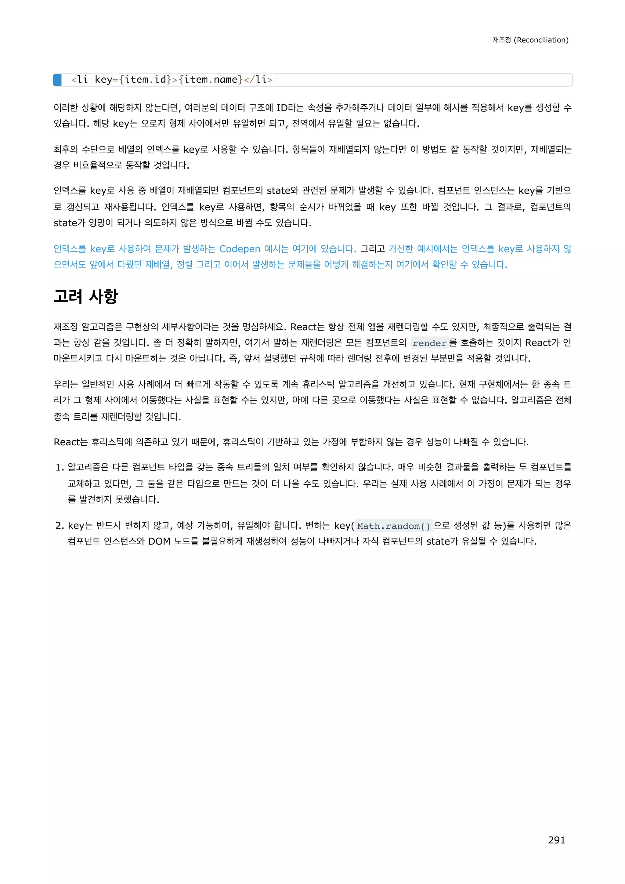 이러한 상황에 해당하지 않는다면, 여러분의 데이터 구조에 ID라는 속성을 추가해주거나 데이터 일부에 해시를 적용해서 key를 생성할 수
있습니다. 해당 key는 오로지 형제 사이에서만 유일하면 되고, 전역에서 유일할 필요는 없습니다.
최후의 수단으로 배열의 인덱스를 key로 사용할 수 있습니다. 항목들이 재배열되지 않는다면 이 방법도 잘 동작할 것이지만, 재배열되는
경우 비효율적으로 동작할 것입니다.
인덱스를 key로 사용 중 배열이 재배열되면 컴포넌트의 state와 관련된 문제가 발생할 수 있습니다. 컴포넌트 인스턴스는 key를 기반으
로 갱신되고 재사용됩니다. 인덱스를 key로 사용하면, 항목의 순서가 바뀌었을 때 key 또한 바뀔 것입니다. 그 결과로, 컴포넌트의
state가 엉망이 되거나 의도하지 않은 방식으로 바뀔 수도 있습니다.
인덱스를 key로 사용하여 문제가 발생하는 Codepen 예시는 여기에 있습니다. 그리고 개선한 예시에서는 인덱스를 key로 사용하지 않
으면서도 앞에서 다뤘던 재배열, 정렬 그리고 이어서 발생하는 문제들을 어떻게 해결하는지 여기에서 확인할 수 있습니다.
고려 사항
재조정 알고리즘은 구현상의 세부사항이라는 것을 명심하세요. React는 항상 전체 앱을 재렌더링할 수도 있지만, 최종적으로 출력되는 결
과는 항상 같을 것입니다. 좀 더 정확히 말하자면, 여기서 말하는 재렌더링은 모든 컴포넌트의 render 를 호출하는 것이지 React가 언
마운트시키고 다시 마운트하는 것은 아닙니다. 즉, 앞서 설명했던 규칙에 따라 렌더링 전후에 변경된 부분만을 적용할 것입니다.
우리는 일반적인 사용 사례에서 더 빠르게 작동할 수 있도록 계속 휴리스틱 알고리즘을 개선하고 있습니다. 현재 구현체에서는 한 종속 트
리가 그 형제 사이에서 이동했다는 사실을 표현할 수는 있지만, 아예 다른 곳으로 이동했다는 사실은 표현할 수 없습니다. 알고리즘은 전체
종속 트리를 재렌더링할 것입니다.
React는 휴리스틱에 의존하고 있기 때문에, 휴리스틱이 기반하고 있는 가정에 부합하지 않는 경우 성능이 나빠질 수 있습니다.
1. 알고리즘은 다른 컴포넌트 타입을 갖는 종속 트리들의 일치 여부를 확인하지 않습니다. 매우 비슷한 결과물을 출력하는 두 컴포넌트를
교체하고 있다면, 그 둘을 같은 타입으로 만드는 것이 더 나을 수도 있습니다. 우리는 실제 사용 사례에서 이 가정이 문제가 되는 경우
를 발견하지 못했습니다.
2. key는 반드시 변하지 않고, 예상 가능하며, 유일해야 합니다. 변하는 key( Math.random() 으로 생성된 값 등)를 사용하면 많은
컴포넌트 인스턴스와 DOM 노드를 불필요하게 재생성하여 성능이 나빠지거나 자식 컴포넌트의 state가 유실될 수 있습니다.
li key={item.id}{item.name}/li
재조정 (Reconciliation)
291
 