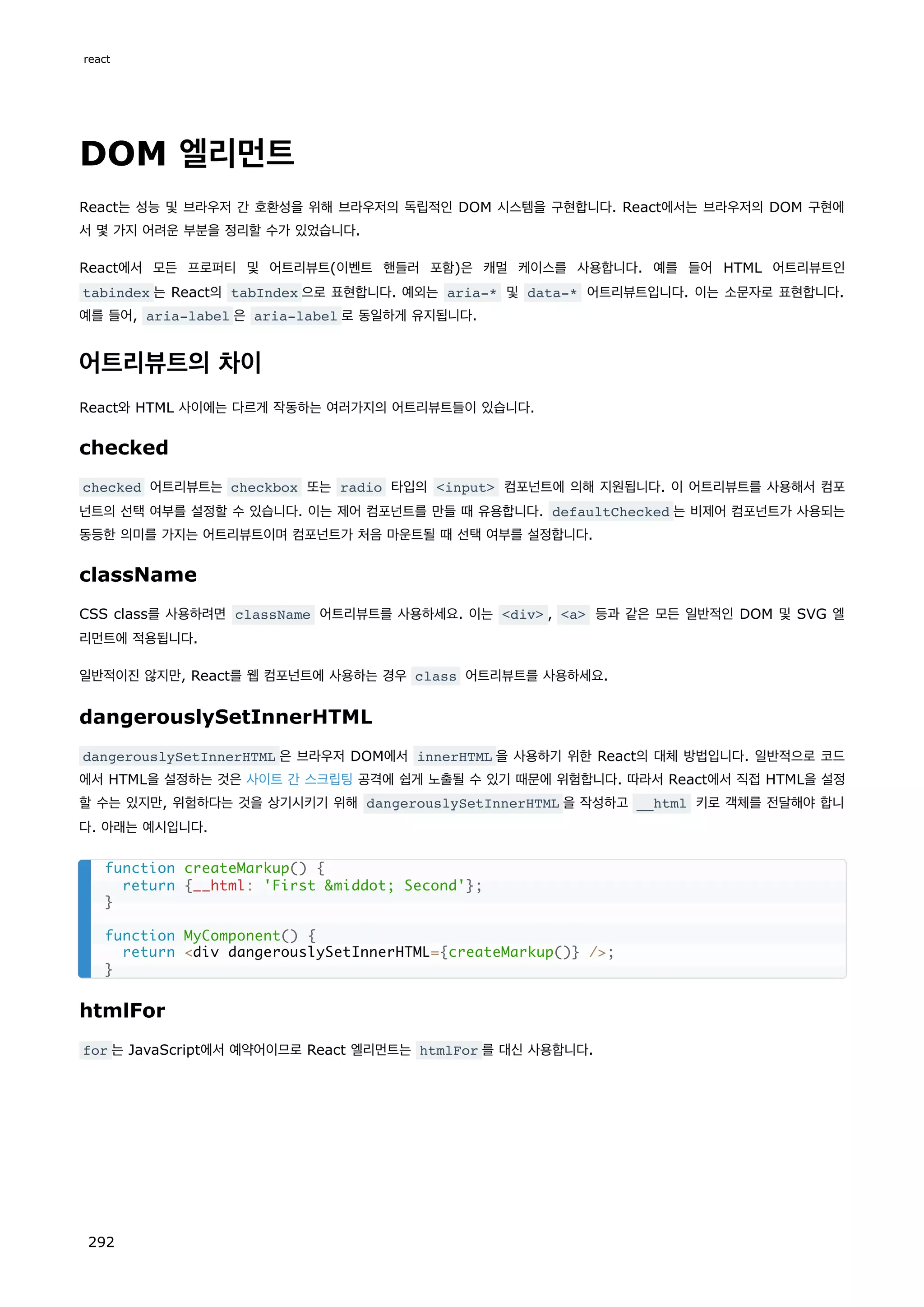 DOM 엘리먼트
React는 성능 및 브라우저 간 호환성을 위해 브라우저의 독립적인 DOM 시스템을 구현합니다. React에서는 브라우저의 DOM 구현에
서 몇 가지 어려운 부분을 정리할 수가 있었습니다.
React에서 모든 프로퍼티 및 어트리뷰트(이벤트 핸들러 포함)은 캐멀 케이스를 사용합니다. 예를 들어 HTML 어트리뷰트인
tabindex 는 React의 tabIndex 으로 표현합니다. 예외는 aria-* 및 data-* 어트리뷰트입니다. 이는 소문자로 표현합니다.
예를 들어, aria-label 은 aria-label 로 동일하게 유지됩니다.
어트리뷰트의 차이
React와 HTML 사이에는 다르게 작동하는 여러가지의 어트리뷰트들이 있습니다.
checked
checked 어트리뷰트는 checkbox 또는 radio 타입의 input 컴포넌트에 의해 지원됩니다. 이 어트리뷰트를 사용해서 컴포
넌트의 선택 여부를 설정할 수 있습니다. 이는 제어 컴포넌트를 만들 때 유용합니다. defaultChecked 는 비제어 컴포넌트가 사용되는
동등한 의미를 가지는 어트리뷰트이며 컴포넌트가 처음 마운트될 때 선택 여부를 설정합니다.
className
CSS class를 사용하려면 className 어트리뷰트를 사용하세요. 이는 div , a 등과 같은 모든 일반적인 DOM 및 SVG 엘
리먼트에 적용됩니다.
일반적이진 않지만, React를 웹 컴포넌트에 사용하는 경우 class 어트리뷰트를 사용하세요.
dangerouslySetInnerHTML
dangerouslySetInnerHTML 은 브라우저 DOM에서 innerHTML 을 사용하기 위한 React의 대체 방법입니다. 일반적으로 코드
에서 HTML을 설정하는 것은 사이트 간 스크립팅 공격에 쉽게 노출될 수 있기 때문에 위험합니다. 따라서 React에서 직접 HTML을 설정
할 수는 있지만, 위험하다는 것을 상기시키기 위해 dangerouslySetInnerHTML 을 작성하고 __html 키로 객체를 전달해야 합니
다. 아래는 예시입니다.
htmlFor
for 는 JavaScript에서 예약어이므로 React 엘리먼트는 htmlFor 를 대신 사용합니다.
function createMarkup() {
return {__html: 'First middot; Second'};
}
function MyComponent() {
return div dangerouslySetInnerHTML={createMarkup()} /;
}
react
292
 
