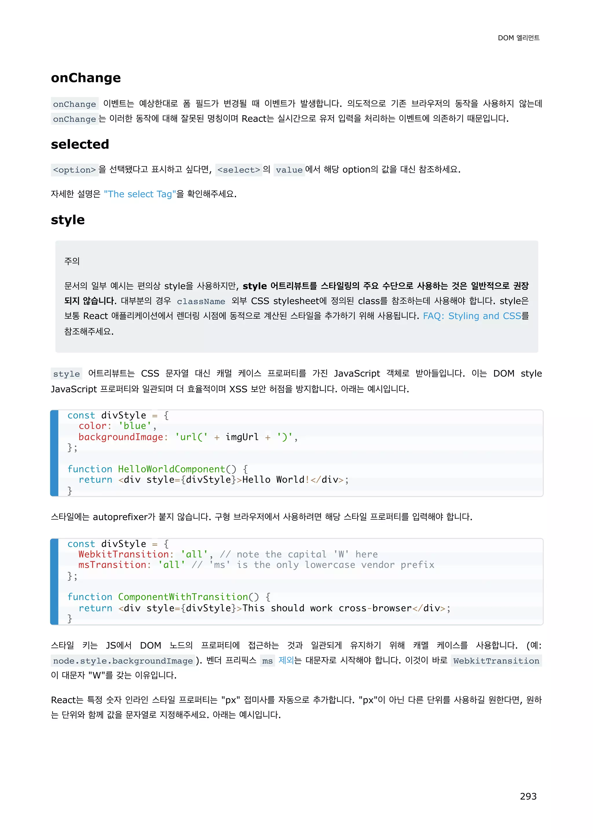 onChange
onChange 이벤트는 예상한대로 폼 필드가 변경될 때 이벤트가 발생합니다. 의도적으로 기존 브라우저의 동작을 사용하지 않는데
onChange 는 이러한 동작에 대해 잘못된 명칭이며 React는 실시간으로 유저 입력을 처리하는 이벤트에 의존하기 때문입니다.
selected
option 을 선택됐다고 표시하고 싶다면, select 의 value 에서 해당 option의 값을 대신 참조하세요.
자세한 설명은 The select Tag을 확인해주세요.
style
주의
문서의 일부 예시는 편의상 style을 사용하지만, style 어트리뷰트를 스타일링의 주요 수단으로 사용하는 것은 일반적으로 권장
되지 않습니다. 대부분의 경우 className 외부 CSS stylesheet에 정의된 class를 참조하는데 사용해야 합니다. style은
보통 React 애플리케이션에서 렌더링 시점에 동적으로 계산된 스타일을 추가하기 위해 사용됩니다. FAQ: Styling and CSS를
참조해주세요.
style 어트리뷰트는 CSS 문자열 대신 캐멀 케이스 프로퍼티를 가진 JavaScript 객체로 받아들입니다. 이는 DOM style
JavaScript 프로퍼티와 일관되며 더 효율적이며 XSS 보안 허점을 방지합니다. 아래는 예시입니다.
스타일에는 autoprefixer가 붙지 않습니다. 구형 브라우저에서 사용하려면 해당 스타일 프로퍼티를 입력해야 합니다.
스타일 키는 JS에서 DOM 노드의 프로퍼티에 접근하는 것과 일관되게 유지하기 위해 캐멜 케이스를 사용합니다. (예:
node.style.backgroundImage ). 벤더 프리픽스 ms 제외는 대문자로 시작해야 합니다. 이것이 바로 WebkitTransition
이 대문자 W를 갖는 이유입니다.
React는 특정 숫자 인라인 스타일 프로퍼티는 px 접미사를 자동으로 추가합니다. px이 아닌 다른 단위를 사용하길 원한다면, 원하
는 단위와 함께 값을 문자열로 지정해주세요. 아래는 예시입니다.
const divStyle = {
color: 'blue',
backgroundImage: 'url(' + imgUrl + ')',
};
function HelloWorldComponent() {
return div style={divStyle}Hello World!/div;
}
const divStyle = {
WebkitTransition: 'all', // note the capital 'W' here
msTransition: 'all' // 'ms' is the only lowercase vendor prefix
};
function ComponentWithTransition() {
return div style={divStyle}This should work cross-browser/div;
}
DOM 엘리먼트
293
 