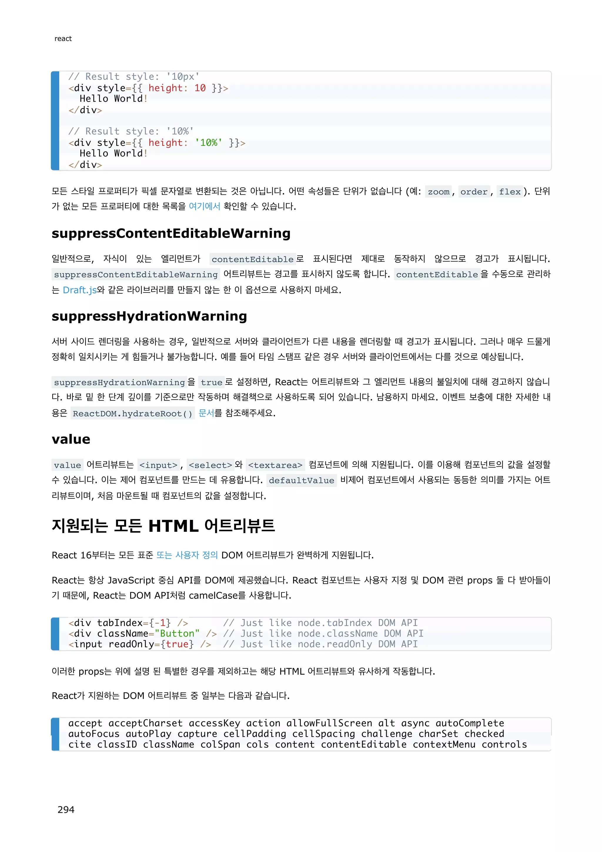 모든 스타일 프로퍼티가 픽셀 문자열로 변환되는 것은 아닙니다. 어떤 속성들은 단위가 없습니다 (예: zoom , order , flex ). 단위
가 없는 모든 프로퍼티에 대한 목록을 여기에서 확인할 수 있습니다.
suppressContentEditableWarning
일반적으로, 자식이 있는 엘리먼트가 contentEditable 로 표시된다면 제대로 동작하지 않으므로 경고가 표시됩니다.
suppressContentEditableWarning 어트리뷰트는 경고를 표시하지 않도록 합니다. contentEditable 을 수동으로 관리하
는 Draft.js와 같은 라이브러리를 만들지 않는 한 이 옵션으로 사용하지 마세요.
suppressHydrationWarning
서버 사이드 렌더링을 사용하는 경우, 일반적으로 서버와 클라이언트가 다른 내용을 렌더링할 때 경고가 표시됩니다. 그러나 매우 드물게
정확히 일치시키는 게 힘들거나 불가능합니다. 예를 들어 타임 스탬프 같은 경우 서버와 클라이언트에서는 다를 것으로 예상됩니다.
suppressHydrationWarning 을 true 로 설정하면, React는 어트리뷰트와 그 엘리먼트 내용의 불일치에 대해 경고하지 않습니
다. 바로 밑 한 단계 깊이를 기준으로만 작동하며 해결책으로 사용하도록 되어 있습니다. 남용하지 마세요. 이벤트 보충에 대한 자세한 내
용은 ReactDOM.hydrateRoot() 문서를 참조해주세요.
value
value 어트리뷰트는 input , select 와 textarea 컴포넌트에 의해 지원됩니다. 이를 이용해 컴포넌트의 값을 설정할
수 있습니다. 이는 제어 컴포넌트를 만드는 데 유용합니다. defaultValue 비제어 컴포넌트에서 사용되는 동등한 의미를 가지는 어트
리뷰트이며, 처음 마운트될 때 컴포넌트의 값을 설정합니다.
지원되는 모든 HTML 어트리뷰트
React 16부터는 모든 표준 또는 사용자 정의 DOM 어트리뷰트가 완벽하게 지원됩니다.
React는 항상 JavaScript 중심 API를 DOM에 제공했습니다. React 컴포넌트는 사용자 지정 및 DOM 관련 props 둘 다 받아들이
기 때문에, React는 DOM API처럼 camelCase를 사용합니다.
이러한 props는 위에 설명 된 특별한 경우를 제외하고는 해당 HTML 어트리뷰트와 유사하게 작동합니다.
React가 지원하는 DOM 어트리뷰트 중 일부는 다음과 같습니다.
// Result style: '10px'
div style={{ height: 10 }}
Hello World!
/div
// Result style: '10%'
div style={{ height: '10%' }}
Hello World!
/div
div tabIndex={-1} / // Just like node.tabIndex DOM API
div className=Button / // Just like node.className DOM API
input readOnly={true} / // Just like node.readOnly DOM API
accept acceptCharset accessKey action allowFullScreen alt async autoComplete
autoFocus autoPlay capture cellPadding cellSpacing challenge charSet checked
cite classID className colSpan cols content contentEditable contextMenu controls
react
294
 