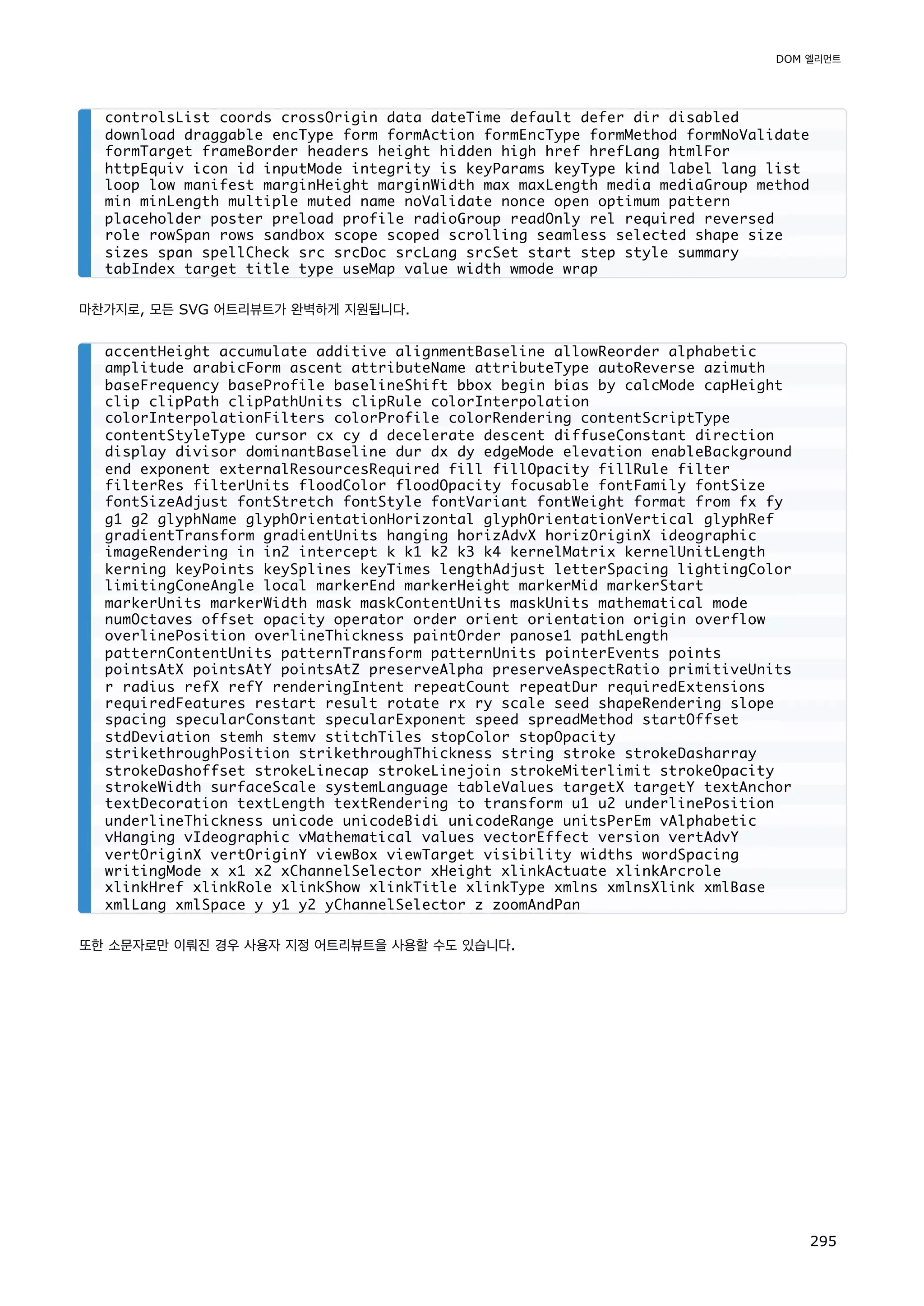 마찬가지로, 모든 SVG 어트리뷰트가 완벽하게 지원됩니다.
또한 소문자로만 이뤄진 경우 사용자 지정 어트리뷰트을 사용할 수도 있습니다.
controlsList coords crossOrigin data dateTime default defer dir disabled
download draggable encType form formAction formEncType formMethod formNoValidate
formTarget frameBorder headers height hidden high href hrefLang htmlFor
httpEquiv icon id inputMode integrity is keyParams keyType kind label lang list
loop low manifest marginHeight marginWidth max maxLength media mediaGroup method
min minLength multiple muted name noValidate nonce open optimum pattern
placeholder poster preload profile radioGroup readOnly rel required reversed
role rowSpan rows sandbox scope scoped scrolling seamless selected shape size
sizes span spellCheck src srcDoc srcLang srcSet start step style summary
tabIndex target title type useMap value width wmode wrap
accentHeight accumulate additive alignmentBaseline allowReorder alphabetic
amplitude arabicForm ascent attributeName attributeType autoReverse azimuth
baseFrequency baseProfile baselineShift bbox begin bias by calcMode capHeight
clip clipPath clipPathUnits clipRule colorInterpolation
colorInterpolationFilters colorProfile colorRendering contentScriptType
contentStyleType cursor cx cy d decelerate descent diffuseConstant direction
display divisor dominantBaseline dur dx dy edgeMode elevation enableBackground
end exponent externalResourcesRequired fill fillOpacity fillRule filter
filterRes filterUnits floodColor floodOpacity focusable fontFamily fontSize
fontSizeAdjust fontStretch fontStyle fontVariant fontWeight format from fx fy
g1 g2 glyphName glyphOrientationHorizontal glyphOrientationVertical glyphRef
gradientTransform gradientUnits hanging horizAdvX horizOriginX ideographic
imageRendering in in2 intercept k k1 k2 k3 k4 kernelMatrix kernelUnitLength
kerning keyPoints keySplines keyTimes lengthAdjust letterSpacing lightingColor
limitingConeAngle local markerEnd markerHeight markerMid markerStart
markerUnits markerWidth mask maskContentUnits maskUnits mathematical mode
numOctaves offset opacity operator order orient orientation origin overflow
overlinePosition overlineThickness paintOrder panose1 pathLength
patternContentUnits patternTransform patternUnits pointerEvents points
pointsAtX pointsAtY pointsAtZ preserveAlpha preserveAspectRatio primitiveUnits
r radius refX refY renderingIntent repeatCount repeatDur requiredExtensions
requiredFeatures restart result rotate rx ry scale seed shapeRendering slope
spacing specularConstant specularExponent speed spreadMethod startOffset
stdDeviation stemh stemv stitchTiles stopColor stopOpacity
strikethroughPosition strikethroughThickness string stroke strokeDasharray
strokeDashoffset strokeLinecap strokeLinejoin strokeMiterlimit strokeOpacity
strokeWidth surfaceScale systemLanguage tableValues targetX targetY textAnchor
textDecoration textLength textRendering to transform u1 u2 underlinePosition
underlineThickness unicode unicodeBidi unicodeRange unitsPerEm vAlphabetic
vHanging vIdeographic vMathematical values vectorEffect version vertAdvY
vertOriginX vertOriginY viewBox viewTarget visibility widths wordSpacing
writingMode x x1 x2 xChannelSelector xHeight xlinkActuate xlinkArcrole
xlinkHref xlinkRole xlinkShow xlinkTitle xlinkType xmlns xmlnsXlink xmlBase
xmlLang xmlSpace y y1 y2 yChannelSelector z zoomAndPan
DOM 엘리먼트
295
 