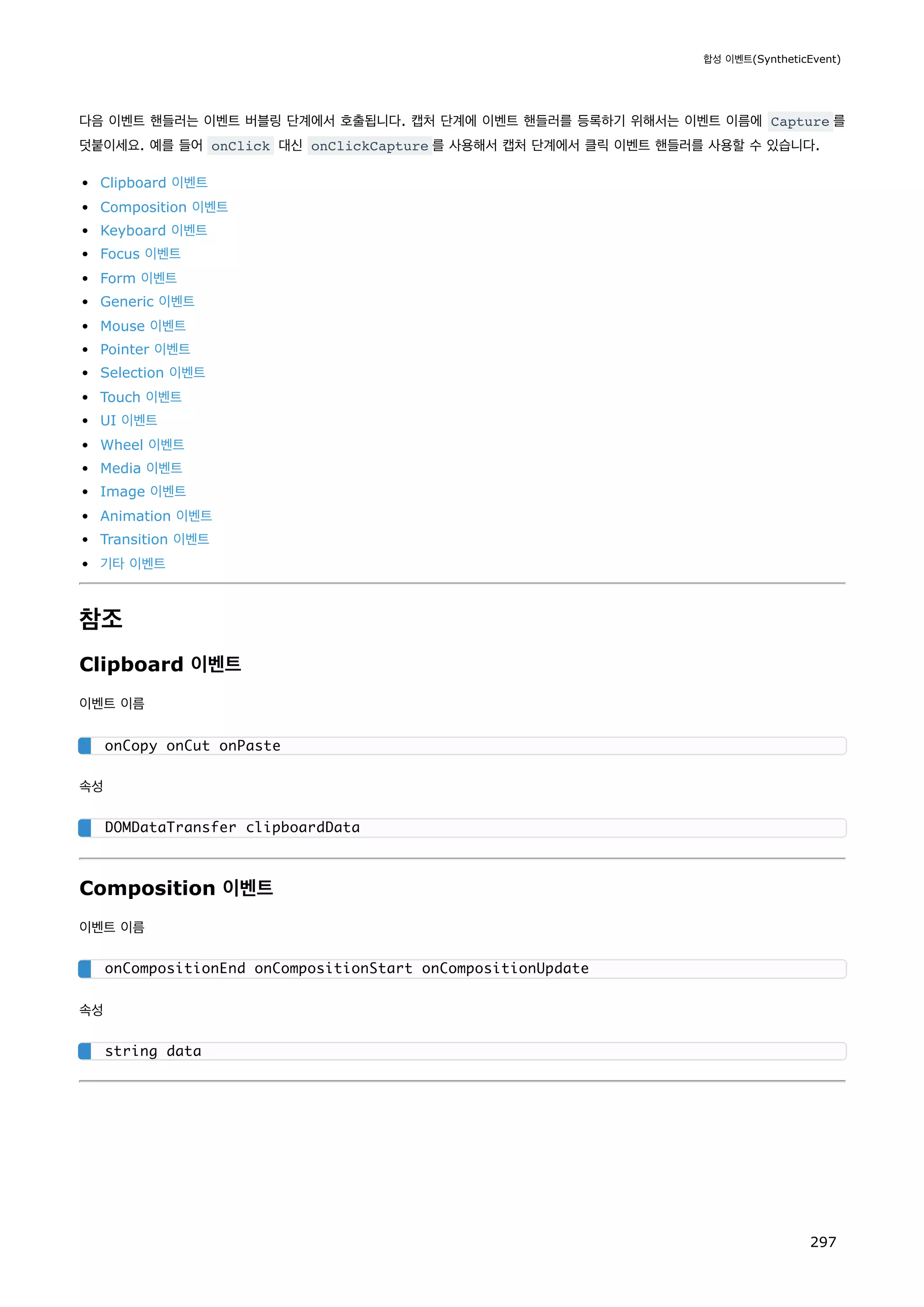 다음 이벤트 핸들러는 이벤트 버블링 단계에서 호출됩니다. 캡처 단계에 이벤트 핸들러를 등록하기 위해서는 이벤트 이름에 Capture 를
덧붙이세요. 예를 들어 onClick 대신 onClickCapture 를 사용해서 캡처 단계에서 클릭 이벤트 핸들러를 사용할 수 있습니다.
Clipboard 이벤트
Composition 이벤트
Keyboard 이벤트
Focus 이벤트
Form 이벤트
Generic 이벤트
Mouse 이벤트
Pointer 이벤트
Selection 이벤트
Touch 이벤트
UI 이벤트
Wheel 이벤트
Media 이벤트
Image 이벤트
Animation 이벤트
Transition 이벤트
기타 이벤트
참조
Clipboard 이벤트
이벤트 이름
속성
Composition 이벤트
이벤트 이름
속성
onCopy onCut onPaste
DOMDataTransfer clipboardData
onCompositionEnd onCompositionStart onCompositionUpdate
string data
합성 이벤트(SyntheticEvent)
297
 