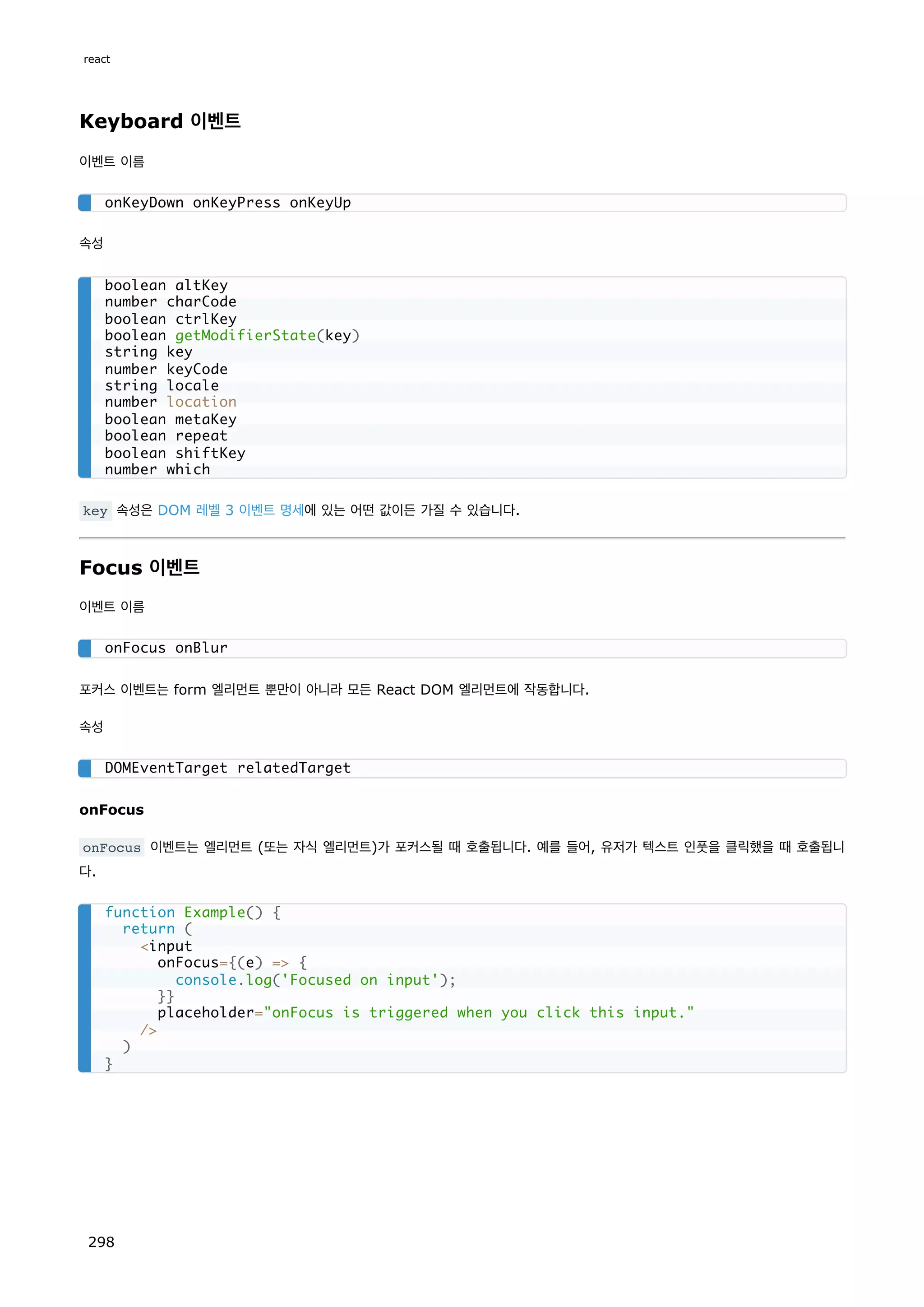 Keyboard 이벤트
이벤트 이름
속성
key 속성은 DOM 레벨 3 이벤트 명세에 있는 어떤 값이든 가질 수 있습니다.
Focus 이벤트
이벤트 이름
포커스 이벤트는 form 엘리먼트 뿐만이 아니라 모든 React DOM 엘리먼트에 작동합니다.
속성
onFocus
onFocus 이벤트는 엘리먼트 (또는 자식 엘리먼트)가 포커스될 때 호출됩니다. 예를 들어, 유저가 텍스트 인풋을 클릭했을 때 호출됩니
다.
onKeyDown onKeyPress onKeyUp
boolean altKey
number charCode
boolean ctrlKey
boolean getModifierState(key)
string key
number keyCode
string locale
number location
boolean metaKey
boolean repeat
boolean shiftKey
number which
onFocus onBlur
DOMEventTarget relatedTarget
function Example() {
return (
input
onFocus={(e) = {
console.log('Focused on input');
}}
placeholder=onFocus is triggered when you click this input.
/
)
}
react
298
 