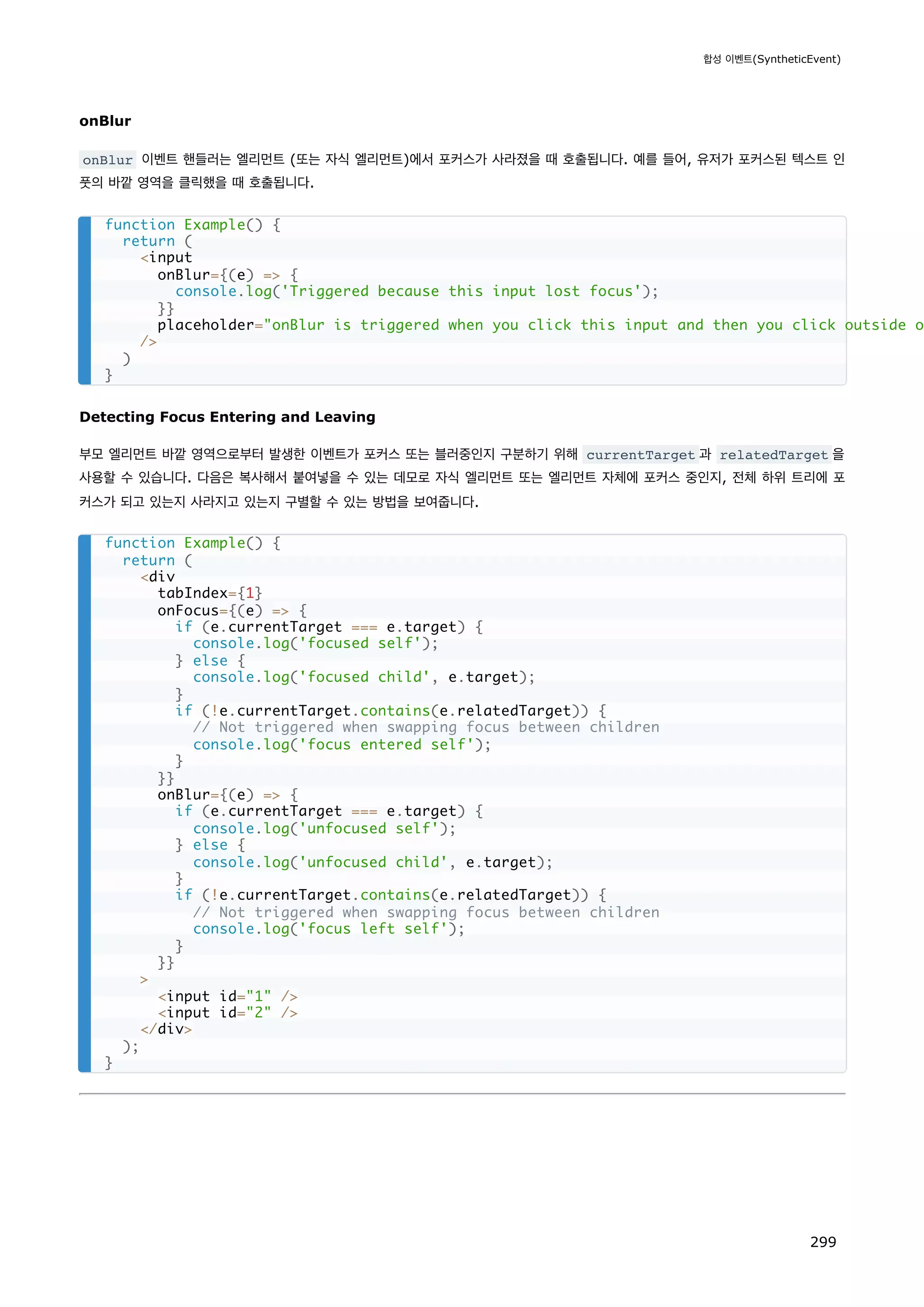 onBlur
onBlur 이벤트 핸들러는 엘리먼트 (또는 자식 엘리먼트)에서 포커스가 사라졌을 때 호출됩니다. 예를 들어, 유저가 포커스된 텍스트 인
풋의 바깥 영역을 클릭했을 때 호출됩니다.
Detecting Focus Entering and Leaving
부모 엘리먼트 바깥 영역으로부터 발생한 이벤트가 포커스 또는 블러중인지 구분하기 위해 currentTarget 과 relatedTarget 을
사용할 수 있습니다. 다음은 복사해서 붙여넣을 수 있는 데모로 자식 엘리먼트 또는 엘리먼트 자체에 포커스 중인지, 전체 하위 트리에 포
커스가 되고 있는지 사라지고 있는지 구별할 수 있는 방법을 보여줍니다.
function Example() {
return (
input
onBlur={(e) = {
console.log('Triggered because this input lost focus');
}}
placeholder=onBlur is triggered when you click this input and then you click outside o
/
)
}
function Example() {
return (
div
tabIndex={1}
onFocus={(e) = {
if (e.currentTarget === e.target) {
console.log('focused self');
} else {
console.log('focused child', e.target);
}
if (!e.currentTarget.contains(e.relatedTarget)) {
// Not triggered when swapping focus between children
console.log('focus entered self');
}
}}
onBlur={(e) = {
if (e.currentTarget === e.target) {
console.log('unfocused self');
} else {
console.log('unfocused child', e.target);
}
if (!e.currentTarget.contains(e.relatedTarget)) {
// Not triggered when swapping focus between children
console.log('focus left self');
}
}}

input id=1 /
input id=2 /
/div
);
}
합성 이벤트(SyntheticEvent)
299
 