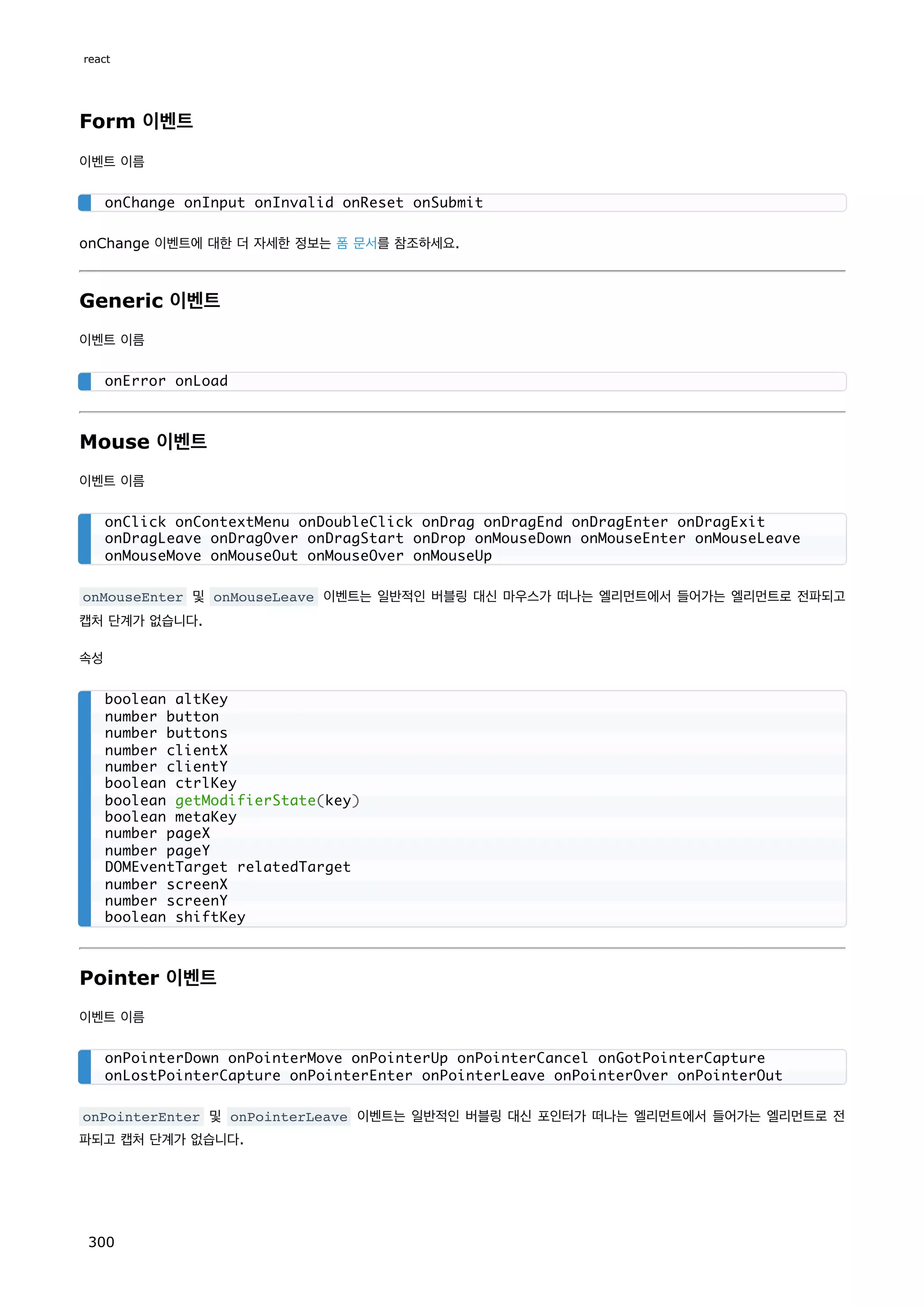 Form 이벤트
이벤트 이름
onChange 이벤트에 대한 더 자세한 정보는 폼 문서를 참조하세요.
Generic 이벤트
이벤트 이름
Mouse 이벤트
이벤트 이름
onMouseEnter 및 onMouseLeave 이벤트는 일반적인 버블링 대신 마우스가 떠나는 엘리먼트에서 들어가는 엘리먼트로 전파되고
캡처 단계가 없습니다.
속성
Pointer 이벤트
이벤트 이름
onPointerEnter 및 onPointerLeave 이벤트는 일반적인 버블링 대신 포인터가 떠나는 엘리먼트에서 들어가는 엘리먼트로 전
파되고 캡처 단계가 없습니다.
onChange onInput onInvalid onReset onSubmit
onError onLoad
onClick onContextMenu onDoubleClick onDrag onDragEnd onDragEnter onDragExit
onDragLeave onDragOver onDragStart onDrop onMouseDown onMouseEnter onMouseLeave
onMouseMove onMouseOut onMouseOver onMouseUp
boolean altKey
number button
number buttons
number clientX
number clientY
boolean ctrlKey
boolean getModifierState(key)
boolean metaKey
number pageX
number pageY
DOMEventTarget relatedTarget
number screenX
number screenY
boolean shiftKey
onPointerDown onPointerMove onPointerUp onPointerCancel onGotPointerCapture
onLostPointerCapture onPointerEnter onPointerLeave onPointerOver onPointerOut
react
300
 