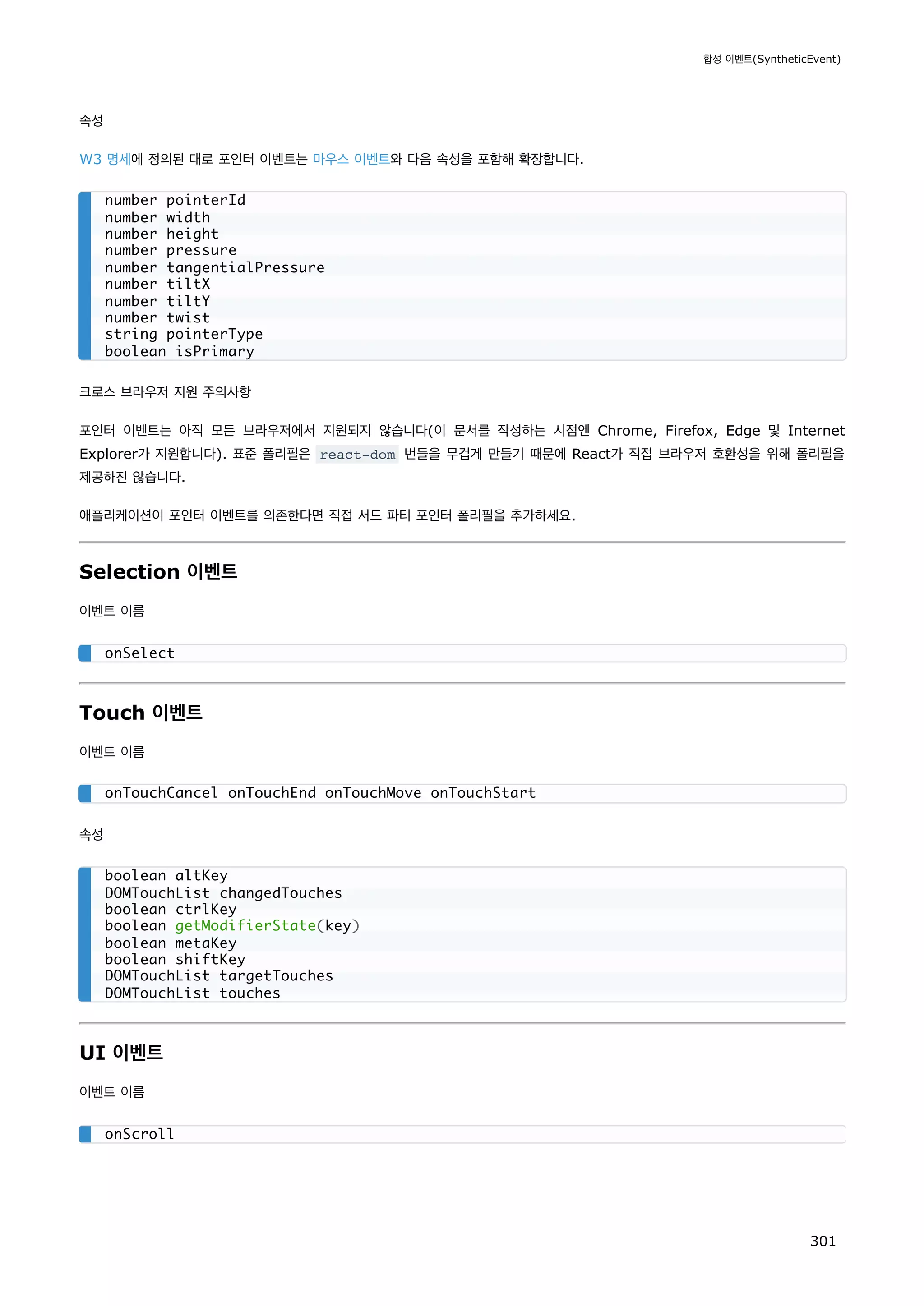 속성
W3 명세에 정의된 대로 포인터 이벤트는 마우스 이벤트와 다음 속성을 포함해 확장합니다.
크로스 브라우저 지원 주의사항
포인터 이벤트는 아직 모든 브라우저에서 지원되지 않습니다(이 문서를 작성하는 시점엔 Chrome, Firefox, Edge 및 Internet
Explorer가 지원합니다). 표준 폴리필은 react-dom 번들을 무겁게 만들기 때문에 React가 직접 브라우저 호환성을 위해 폴리필을
제공하진 않습니다.
애플리케이션이 포인터 이벤트를 의존한다면 직접 서드 파티 포인터 폴리필을 추가하세요.
Selection 이벤트
이벤트 이름
Touch 이벤트
이벤트 이름
속성
UI 이벤트
이벤트 이름
number pointerId
number width
number height
number pressure
number tangentialPressure
number tiltX
number tiltY
number twist
string pointerType
boolean isPrimary
onSelect
onTouchCancel onTouchEnd onTouchMove onTouchStart
boolean altKey
DOMTouchList changedTouches
boolean ctrlKey
boolean getModifierState(key)
boolean metaKey
boolean shiftKey
DOMTouchList targetTouches
DOMTouchList touches
onScroll
합성 이벤트(SyntheticEvent)
301
 