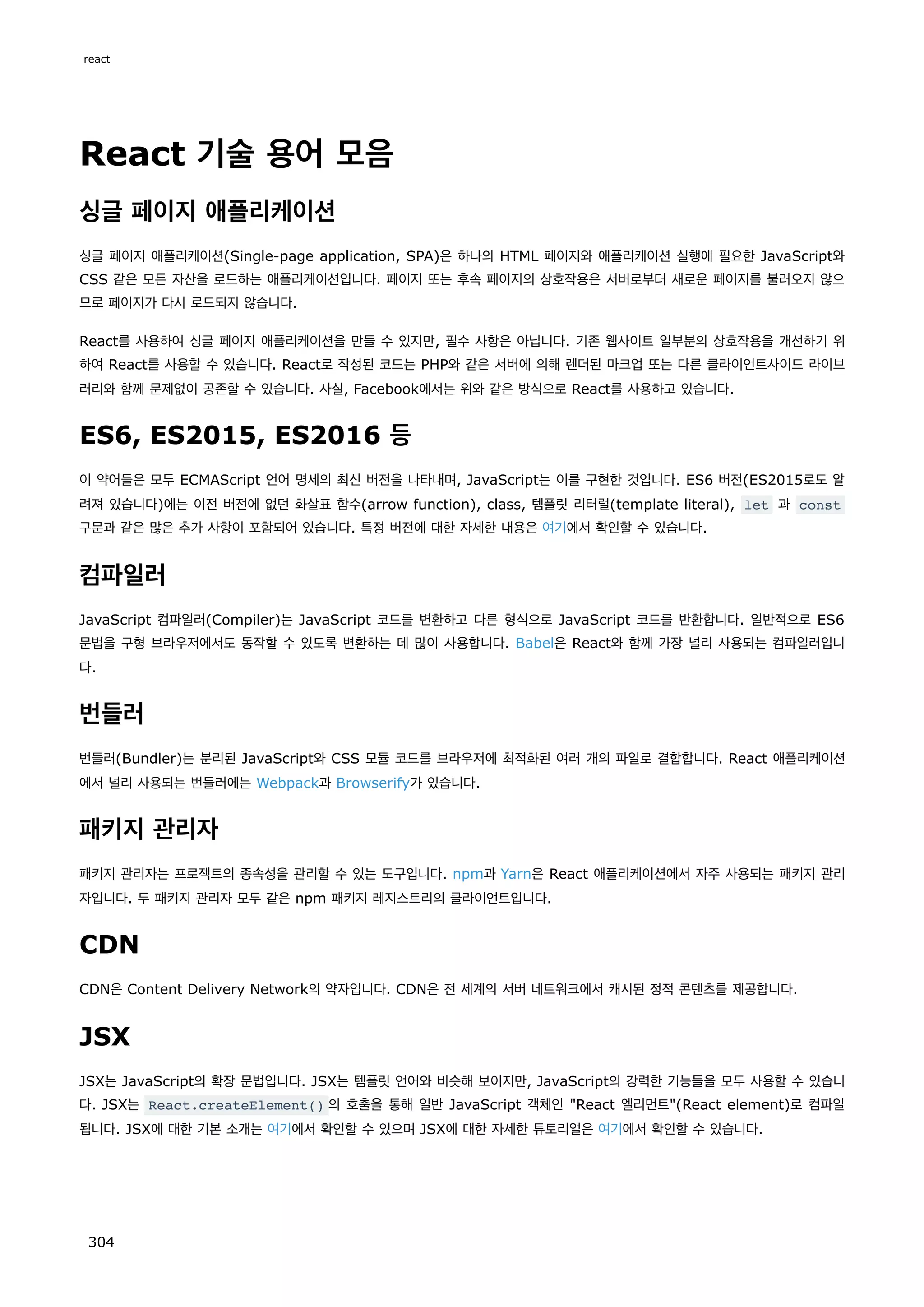 React 기술 용어 모음
싱글 페이지 애플리케이션
싱글 페이지 애플리케이션(Single-page application, SPA)은 하나의 HTML 페이지와 애플리케이션 실행에 필요한 JavaScript와
CSS 같은 모든 자산을 로드하는 애플리케이션입니다. 페이지 또는 후속 페이지의 상호작용은 서버로부터 새로운 페이지를 불러오지 않으
므로 페이지가 다시 로드되지 않습니다.
React를 사용하여 싱글 페이지 애플리케이션을 만들 수 있지만, 필수 사항은 아닙니다. 기존 웹사이트 일부분의 상호작용을 개선하기 위
하여 React를 사용할 수 있습니다. React로 작성된 코드는 PHP와 같은 서버에 의해 렌더된 마크업 또는 다른 클라이언트사이드 라이브
러리와 함께 문제없이 공존할 수 있습니다. 사실, Facebook에서는 위와 같은 방식으로 React를 사용하고 있습니다.
ES6, ES2015, ES2016 등
이 약어들은 모두 ECMAScript 언어 명세의 최신 버전을 나타내며, JavaScript는 이를 구현한 것입니다. ES6 버전(ES2015로도 알
려져 있습니다)에는 이전 버전에 없던 화살표 함수(arrow function), class, 템플릿 리터럴(template literal), let 과 const
구문과 같은 많은 추가 사항이 포함되어 있습니다. 특정 버전에 대한 자세한 내용은 여기에서 확인할 수 있습니다.
컴파일러
JavaScript 컴파일러(Compiler)는 JavaScript 코드를 변환하고 다른 형식으로 JavaScript 코드를 반환합니다. 일반적으로 ES6
문법을 구형 브라우저에서도 동작할 수 있도록 변환하는 데 많이 사용합니다. Babel은 React와 함께 가장 널리 사용되는 컴파일러입니
다.
번들러
번들러(Bundler)는 분리된 JavaScript와 CSS 모듈 코드를 브라우저에 최적화된 여러 개의 파일로 결합합니다. React 애플리케이션
에서 널리 사용되는 번들러에는 Webpack과 Browserify가 있습니다.
패키지 관리자
패키지 관리자는 프로젝트의 종속성을 관리할 수 있는 도구입니다. npm과 Yarn은 React 애플리케이션에서 자주 사용되는 패키지 관리
자입니다. 두 패키지 관리자 모두 같은 npm 패키지 레지스트리의 클라이언트입니다.
CDN
CDN은 Content Delivery Network의 약자입니다. CDN은 전 세계의 서버 네트워크에서 캐시된 정적 콘텐츠를 제공합니다.
JSX
JSX는 JavaScript의 확장 문법입니다. JSX는 템플릿 언어와 비슷해 보이지만, JavaScript의 강력한 기능들을 모두 사용할 수 있습니
다. JSX는 React.createElement() 의 호출을 통해 일반 JavaScript 객체인 React 엘리먼트(React element)로 컴파일
됩니다. JSX에 대한 기본 소개는 여기에서 확인할 수 있으며 JSX에 대한 자세한 튜토리얼은 여기에서 확인할 수 있습니다.
react
304
 