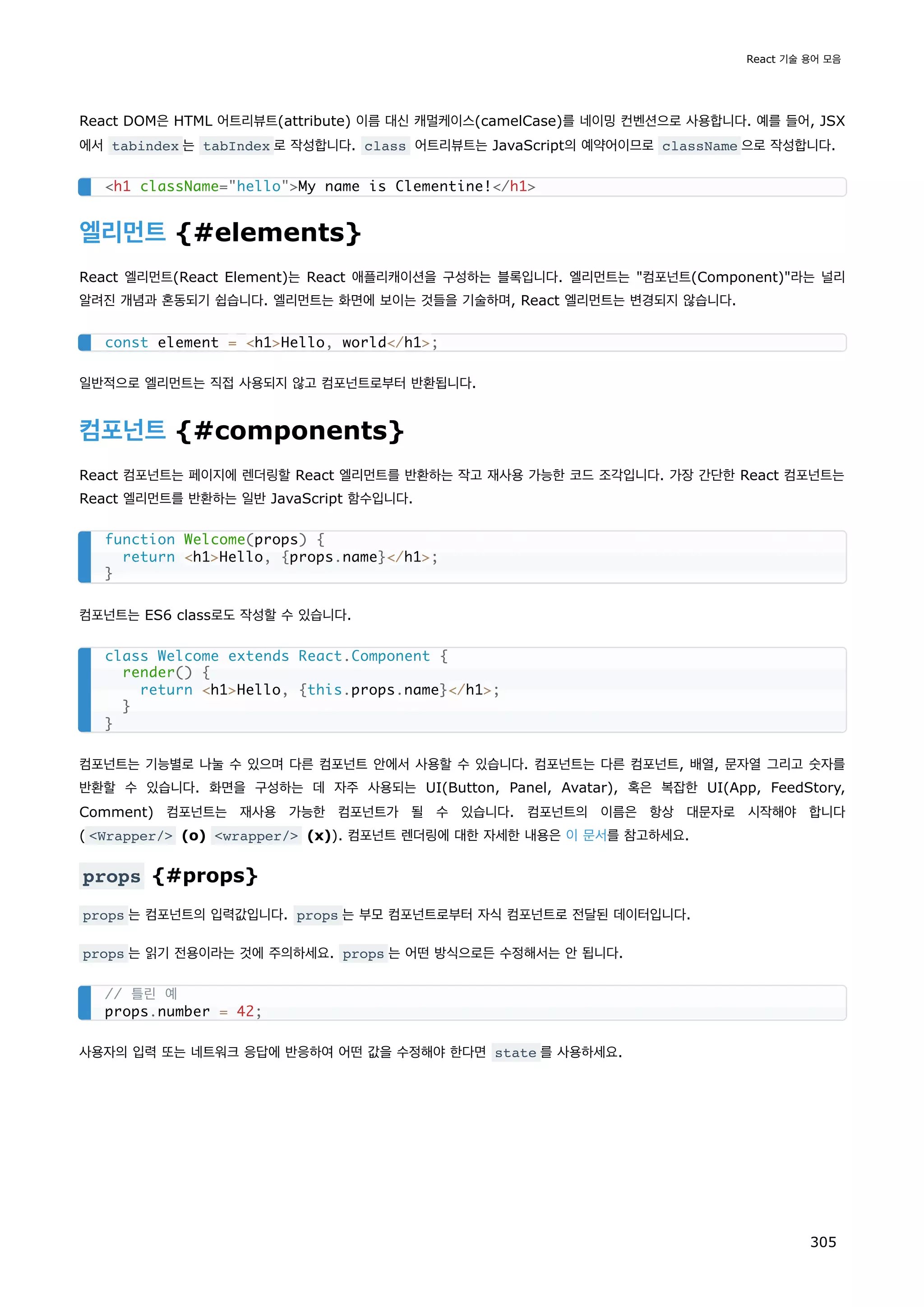 React DOM은 HTML 어트리뷰트(attribute) 이름 대신 캐멀케이스(camelCase)를 네이밍 컨벤션으로 사용합니다. 예를 들어, JSX
에서 tabindex 는 tabIndex 로 작성합니다. class 어트리뷰트는 JavaScript의 예약어이므로 className 으로 작성합니다.
엘리먼트 {#elements}
React 엘리먼트(React Element)는 React 애플리캐이션을 구성하는 블록입니다. 엘리먼트는 컴포넌트(Component)라는 널리
알려진 개념과 혼동되기 쉽습니다. 엘리먼트는 화면에 보이는 것들을 기술하며, React 엘리먼트는 변경되지 않습니다.
일반적으로 엘리먼트는 직접 사용되지 않고 컴포넌트로부터 반환됩니다.
컴포넌트 {#components}
React 컴포넌트는 페이지에 렌더링할 React 엘리먼트를 반환하는 작고 재사용 가능한 코드 조각입니다. 가장 간단한 React 컴포넌트는
React 엘리먼트를 반환하는 일반 JavaScript 함수입니다.
컴포넌트는 ES6 class로도 작성할 수 있습니다.
컴포넌트는 기능별로 나눌 수 있으며 다른 컴포넌트 안에서 사용할 수 있습니다. 컴포넌트는 다른 컴포넌트, 배열, 문자열 그리고 숫자를
반환할 수 있습니다. 화면을 구성하는 데 자주 사용되는 UI(Button, Panel, Avatar), 혹은 복잡한 UI(App, FeedStory,
Comment) 컴포넌트는 재사용 가능한 컴포넌트가 될 수 있습니다. 컴포넌트의 이름은 항상 대문자로 시작해야 합니다
( Wrapper/ (o) wrapper/ (x)). 컴포넌트 렌더링에 대한 자세한 내용은 이 문서를 참고하세요.
props {#props}
props 는 컴포넌트의 입력값입니다. props 는 부모 컴포넌트로부터 자식 컴포넌트로 전달된 데이터입니다.
props 는 읽기 전용이라는 것에 주의하세요. props 는 어떤 방식으로든 수정해서는 안 됩니다.
사용자의 입력 또는 네트워크 응답에 반응하여 어떤 값을 수정해야 한다면 state 를 사용하세요.
h1 className=helloMy name is Clementine!/h1
const element = h1Hello, world/h1;
function Welcome(props) {
return h1Hello, {props.name}/h1;
}
class Welcome extends React.Component {
render() {
return h1Hello, {this.props.name}/h1;
}
}
// 틀린 예
props.number = 42;
React 기술 용어 모음
305
 