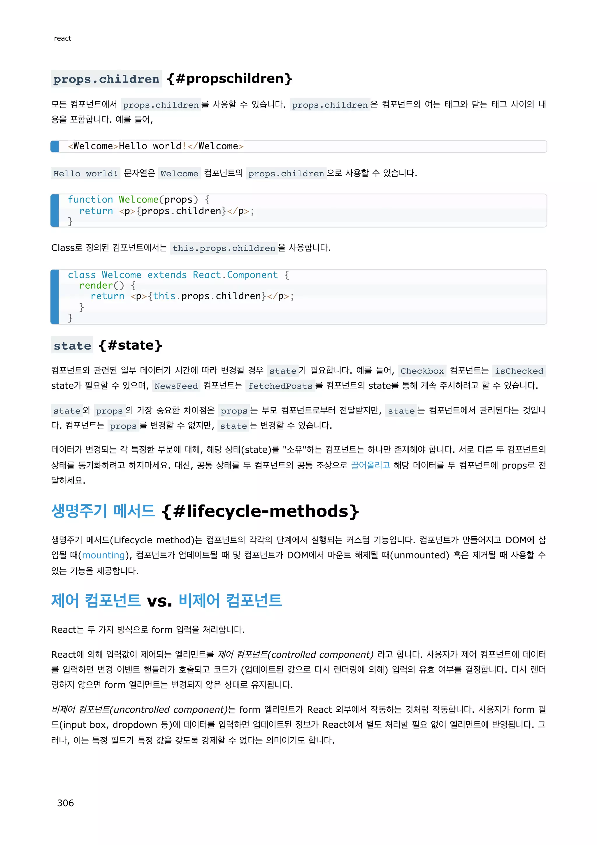props.children {#propschildren}
모든 컴포넌트에서 props.children 를 사용할 수 있습니다. props.children 은 컴포넌트의 여는 태그와 닫는 태그 사이의 내
용을 포함합니다. 예를 들어,
Hello world! 문자열은 Welcome 컴포넌트의 props.children 으로 사용할 수 있습니다.
Class로 정의된 컴포넌트에서는 this.props.children 을 사용합니다.
state {#state}
컴포넌트와 관련된 일부 데이터가 시간에 따라 변경될 경우 state 가 필요합니다. 예를 들어, Checkbox 컴포넌트는 isChecked
state가 필요할 수 있으며, NewsFeed 컴포넌트는 fetchedPosts 를 컴포넌트의 state를 통해 계속 주시하려고 할 수 있습니다.
state 와 props 의 가장 중요한 차이점은 props 는 부모 컴포넌트로부터 전달받지만, state 는 컴포넌트에서 관리된다는 것입니
다. 컴포넌트는 props 를 변경할 수 없지만, state 는 변경할 수 있습니다.
데이터가 변경되는 각 특정한 부분에 대해, 해당 상태(state)를 소유하는 컴포넌트는 하나만 존재해야 합니다. 서로 다른 두 컴포넌트의
상태를 동기화하려고 하지마세요. 대신, 공통 상태를 두 컴포넌트의 공통 조상으로 끌어올리고 해당 데이터를 두 컴포넌트에 props로 전
달하세요.
생명주기 메서드 {#lifecycle-methods}
생명주기 메서드(Lifecycle method)는 컴포넌트의 각각의 단계에서 실행되는 커스텀 기능입니다. 컴포넌트가 만들어지고 DOM에 삽
입될 때(mounting), 컴포넌트가 업데이트될 때 및 컴포넌트가 DOM에서 마운트 해제될 때(unmounted) 혹은 제거될 때 사용할 수
있는 기능을 제공합니다.
제어 컴포넌트 vs. 비제어 컴포넌트
React는 두 가지 방식으로 form 입력을 처리합니다.
React에 의해 입력값이 제어되는 엘리먼트를 제어 컴포넌트(controlled component) 라고 합니다. 사용자가 제어 컴포넌트에 데이터
를 입력하면 변경 이벤트 핸들러가 호출되고 코드가 (업데이트된 값으로 다시 렌더링에 의해) 입력의 유효 여부를 결정합니다. 다시 렌더
링하지 않으면 form 엘리먼트는 변경되지 않은 상태로 유지됩니다.
비제어 컴포넌트(uncontrolled component)는 form 엘리먼트가 React 외부에서 작동하는 것처럼 작동합니다. 사용자가 form 필
드(input box, dropdown 등)에 데이터를 입력하면 업데이트된 정보가 React에서 별도 처리할 필요 없이 엘리먼트에 반영됩니다. 그
러나, 이는 특정 필드가 특정 값을 갖도록 강제할 수 없다는 의미이기도 합니다.
WelcomeHello world!/Welcome
function Welcome(props) {
return p{props.children}/p;
}
class Welcome extends React.Component {
render() {
return p{this.props.children}/p;
}
}
react
306
 