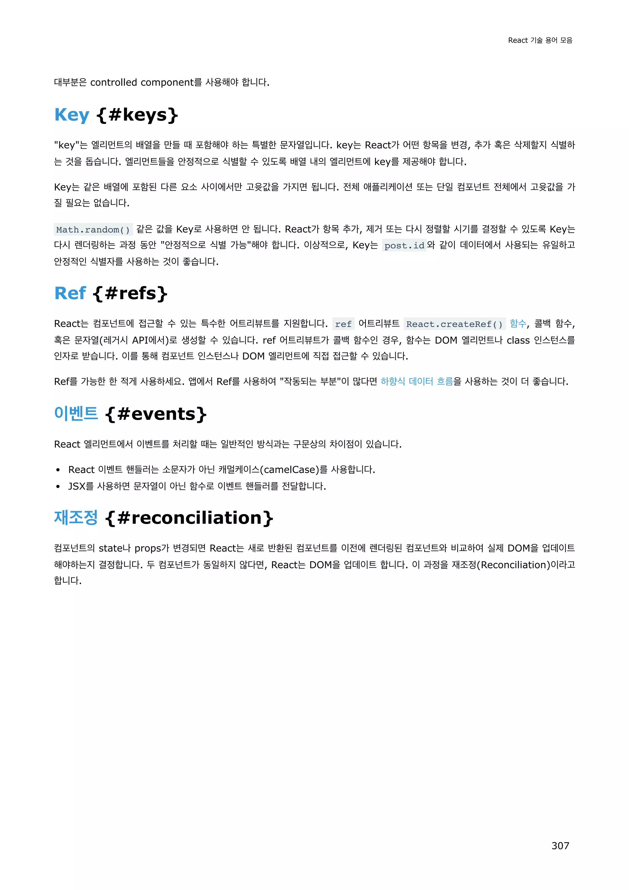대부분은 controlled component를 사용해야 합니다.
Key {#keys}
key는 엘리먼트의 배열을 만들 때 포함해야 하는 특별한 문자열입니다. key는 React가 어떤 항목을 변경, 추가 혹은 삭제할지 식별하
는 것을 돕습니다. 엘리먼트들을 안정적으로 식별할 수 있도록 배열 내의 엘리먼트에 key를 제공해야 합니다.
Key는 같은 배열에 포함된 다른 요소 사이에서만 고윳값을 가지면 됩니다. 전체 애플리케이션 또는 단일 컴포넌트 전체에서 고윳값을 가
질 필요는 없습니다.
Math.random() 같은 값을 Key로 사용하면 안 됩니다. React가 항목 추가, 제거 또는 다시 정렬할 시기를 결정할 수 있도록 Key는
다시 렌더링하는 과정 동안 안정적으로 식별 가능해야 합니다. 이상적으로, Key는 post.id 와 같이 데이터에서 사용되는 유일하고
안정적인 식별자를 사용하는 것이 좋습니다.
Ref {#refs}
React는 컴포넌트에 접근할 수 있는 특수한 어트리뷰트를 지원합니다. ref 어트리뷰트 React.createRef() 함수, 콜백 함수,
혹은 문자열(레거시 API에서)로 생성할 수 있습니다. ref 어트리뷰트가 콜백 함수인 경우, 함수는 DOM 엘리먼트나 class 인스턴스를
인자로 받습니다. 이를 통해 컴포넌트 인스턴스나 DOM 엘리먼트에 직접 접근할 수 있습니다.
Ref를 가능한 한 적게 사용하세요. 앱에서 Ref를 사용하여 작동되는 부분이 많다면 하향식 데이터 흐름을 사용하는 것이 더 좋습니다.
이벤트 {#events}
React 엘리먼트에서 이벤트를 처리할 때는 일반적인 방식과는 구문상의 차이점이 있습니다.
React 이벤트 핸들러는 소문자가 아닌 캐멀케이스(camelCase)를 사용합니다.
JSX를 사용하면 문자열이 아닌 함수로 이벤트 핸들러를 전달합니다.
재조정 {#reconciliation}
컴포넌트의 state나 props가 변경되면 React는 새로 반환된 컴포넌트를 이전에 렌더링된 컴포넌트와 비교하여 실제 DOM을 업데이트
해야하는지 결정합니다. 두 컴포넌트가 동일하지 않다면, React는 DOM을 업데이트 합니다. 이 과정을 재조정(Reconciliation)이라고
합니다.
React 기술 용어 모음
307
 
