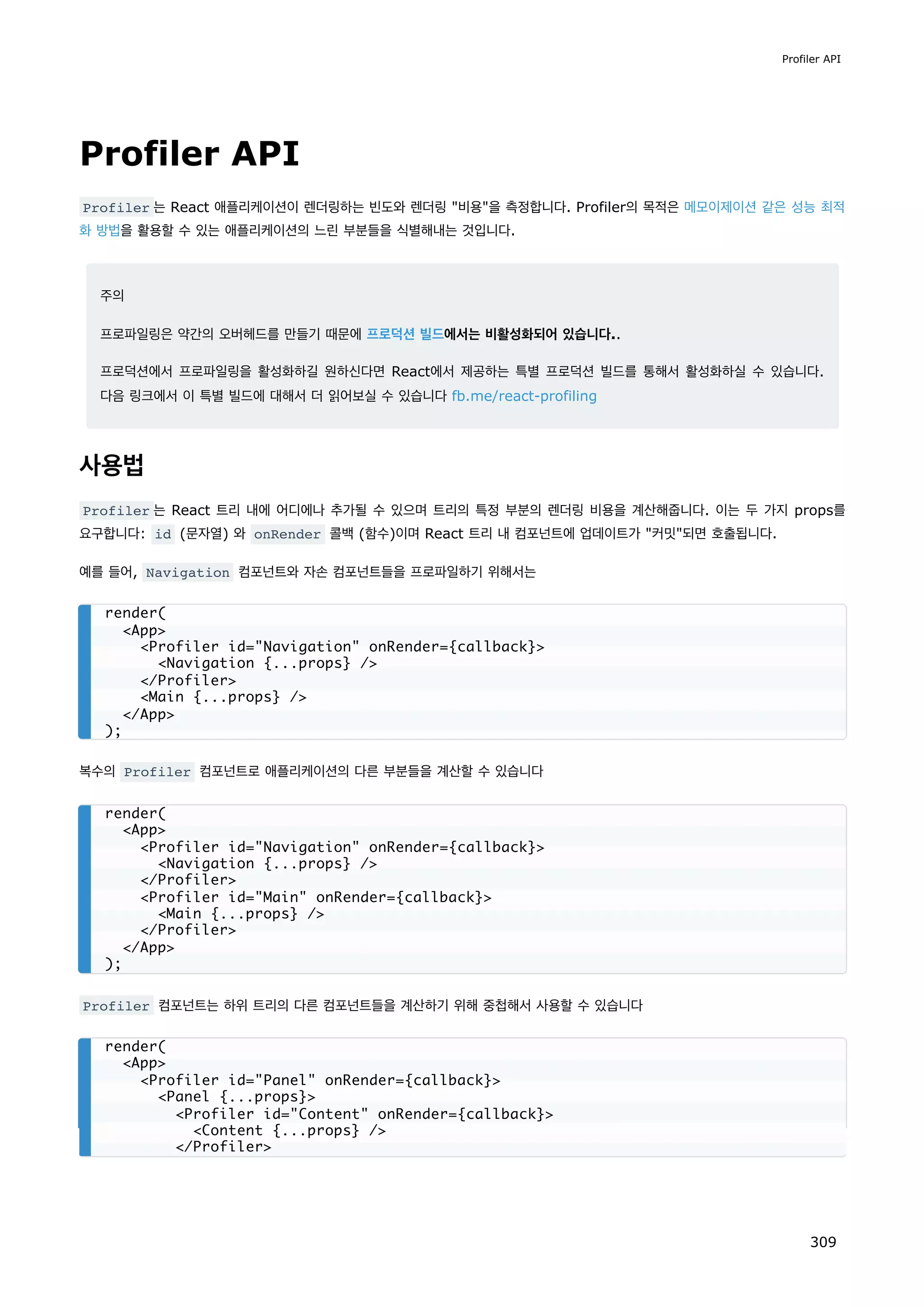 Profiler API
Profiler 는 React 애플리케이션이 렌더링하는 빈도와 렌더링 비용을 측정합니다. Profiler의 목적은 메모이제이션 같은 성능 최적
화 방법을 활용할 수 있는 애플리케이션의 느린 부분들을 식별해내는 것입니다.
주의
프로파일링은 약간의 오버헤드를 만들기 때문에 프로덕션 빌드에서는 비활성화되어 있습니다..
프로덕션에서 프로파일링을 활성화하길 원하신다면 React에서 제공하는 특별 프로덕션 빌드를 통해서 활성화하실 수 있습니다.
다음 링크에서 이 특별 빌드에 대해서 더 읽어보실 수 있습니다 fb.me/react-profiling
사용법
Profiler 는 React 트리 내에 어디에나 추가될 수 있으며 트리의 특정 부분의 렌더링 비용을 계산해줍니다. 이는 두 가지 props를
요구합니다: id (문자열) 와 onRender 콜백 (함수)이며 React 트리 내 컴포넌트에 업데이트가 커밋되면 호출됩니다.
예를 들어, Navigation 컴포넌트와 자손 컴포넌트들을 프로파일하기 위해서는
복수의 Profiler 컴포넌트로 애플리케이션의 다른 부분들을 계산할 수 있습니다
Profiler 컴포넌트는 하위 트리의 다른 컴포넌트들을 계산하기 위해 중첩해서 사용할 수 있습니다
render(
App
Profiler id=Navigation onRender={callback}
Navigation {...props} /
/Profiler
Main {...props} /
/App
);
render(
App
Profiler id=Navigation onRender={callback}
Navigation {...props} /
/Profiler
Profiler id=Main onRender={callback}
Main {...props} /
/Profiler
/App
);
render(
App
Profiler id=Panel onRender={callback}
Panel {...props}
Profiler id=Content onRender={callback}
Content {...props} /
/Profiler
Profiler API
309
 