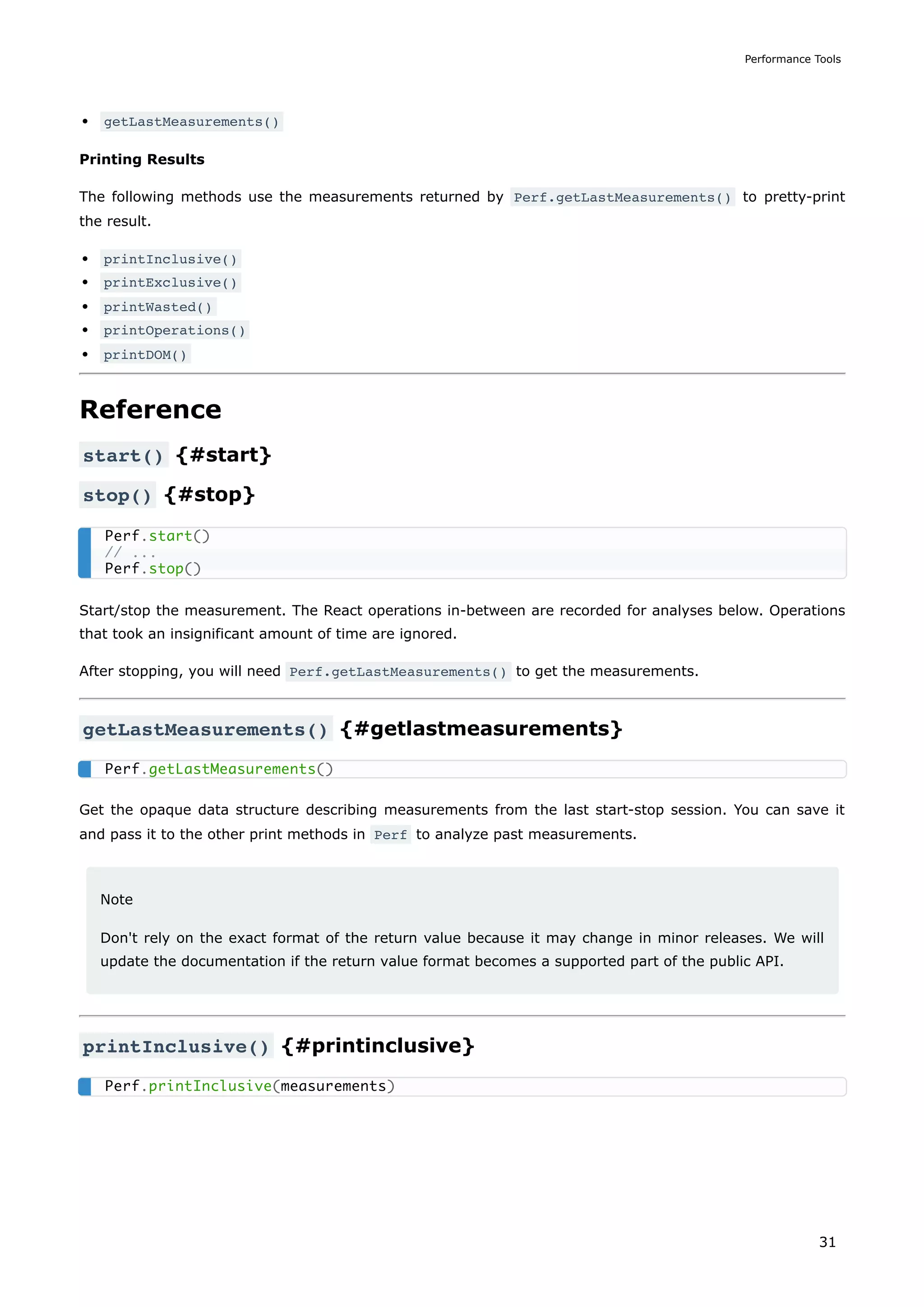 getLastMeasurements()
Printing Results
The following methods use the measurements returned by Perf.getLastMeasurements() to pretty-print
the result.
printInclusive()
printExclusive()
printWasted()
printOperations()
printDOM()
Reference
start() {#start}
stop() {#stop}
Start/stop the measurement. The React operations in-between are recorded for analyses below. Operations
that took an insignificant amount of time are ignored.
After stopping, you will need Perf.getLastMeasurements() to get the measurements.
getLastMeasurements() {#getlastmeasurements}
Get the opaque data structure describing measurements from the last start-stop session. You can save it
and pass it to the other print methods in Perf to analyze past measurements.
Note
Don't rely on the exact format of the return value because it may change in minor releases. We will
update the documentation if the return value format becomes a supported part of the public API.
printInclusive() {#printinclusive}
Perf.start()
// ...
Perf.stop()
Perf.getLastMeasurements()
Perf.printInclusive(measurements)
Performance Tools
31
 