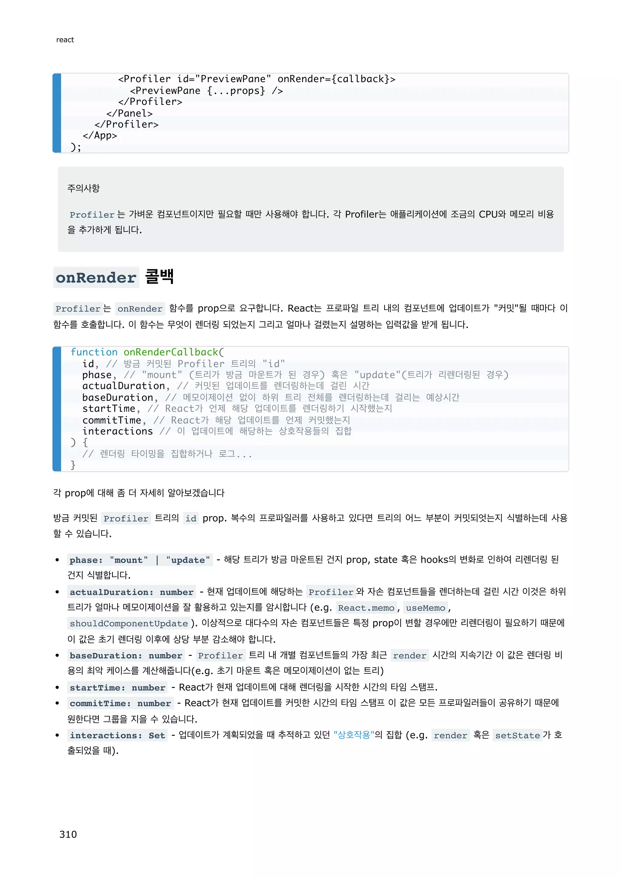 주의사항
Profiler 는 가벼운 컴포넌트이지만 필요할 때만 사용해야 합니다. 각 Profiler는 애플리케이션에 조금의 CPU와 메모리 비용
을 추가하게 됩니다.
onRender 콜백
Profiler 는 onRender 함수를 prop으로 요구합니다. React는 프로파일 트리 내의 컴포넌트에 업데이트가 커밋될 때마다 이
함수를 호출합니다. 이 함수는 무엇이 렌더링 되었는지 그리고 얼마나 걸렸는지 설명하는 입력값을 받게 됩니다.
각 prop에 대해 좀 더 자세히 알아보겠습니다
방금 커밋된 Profiler 트리의 id prop. 복수의 프로파일러를 사용하고 있다면 트리의 어느 부분이 커밋되엇는지 식별하는데 사용
할 수 있습니다.
phase: mount | update - 해당 트리가 방금 마운트된 건지 prop, state 혹은 hooks의 변화로 인하여 리렌더링 된
건지 식별합니다.
actualDuration: number - 현재 업데이트에 해당하는 Profiler 와 자손 컴포넌트들을 렌더하는데 걸린 시간 이것은 하위
트리가 얼마나 메모이제이션을 잘 활용하고 있는지를 암시합니다 (e.g. React.memo , useMemo ,
shouldComponentUpdate ). 이상적으로 대다수의 자손 컴포넌트들은 특정 prop이 변할 경우에만 리렌더링이 필요하기 때문에
이 값은 초기 렌더링 이후에 상당 부분 감소해야 합니다.
baseDuration: number - Profiler 트리 내 개별 컴포넌트들의 가장 최근 render 시간의 지속기간 이 값은 렌더링 비
용의 최악 케이스를 계산해줍니다(e.g. 초기 마운트 혹은 메모이제이션이 없는 트리)
startTime: number - React가 현재 업데이트에 대해 렌더링을 시작한 시간의 타임 스탬프.
commitTime: number - React가 현재 업데이트를 커밋한 시간의 타임 스탬프 이 값은 모든 프로파일러들이 공유하기 때문에
원한다면 그룹을 지을 수 있습니다.
interactions: Set - 업데이트가 계획되었을 때 추적하고 있던 상호작용의 집합 (e.g. render 혹은 setState 가 호
출되었을 때).
Profiler id=PreviewPane onRender={callback}
PreviewPane {...props} /
/Profiler
/Panel
/Profiler
/App
);
function onRenderCallback(
id, // 방금 커밋된 Profiler 트리의 id
phase, // mount (트리가 방금 마운트가 된 경우) 혹은 update(트리가 리렌더링된 경우)
actualDuration, // 커밋된 업데이트를 렌더링하는데 걸린 시간
baseDuration, // 메모이제이션 없이 하위 트리 전체를 렌더링하는데 걸리는 예상시간
startTime, // React가 언제 해당 업데이트를 렌더링하기 시작했는지
commitTime, // React가 해당 업데이트를 언제 커밋했는지
interactions // 이 업데이트에 해당하는 상호작용들의 집합
) {
// 렌더링 타이밍을 집합하거나 로그...
}
react
310
 