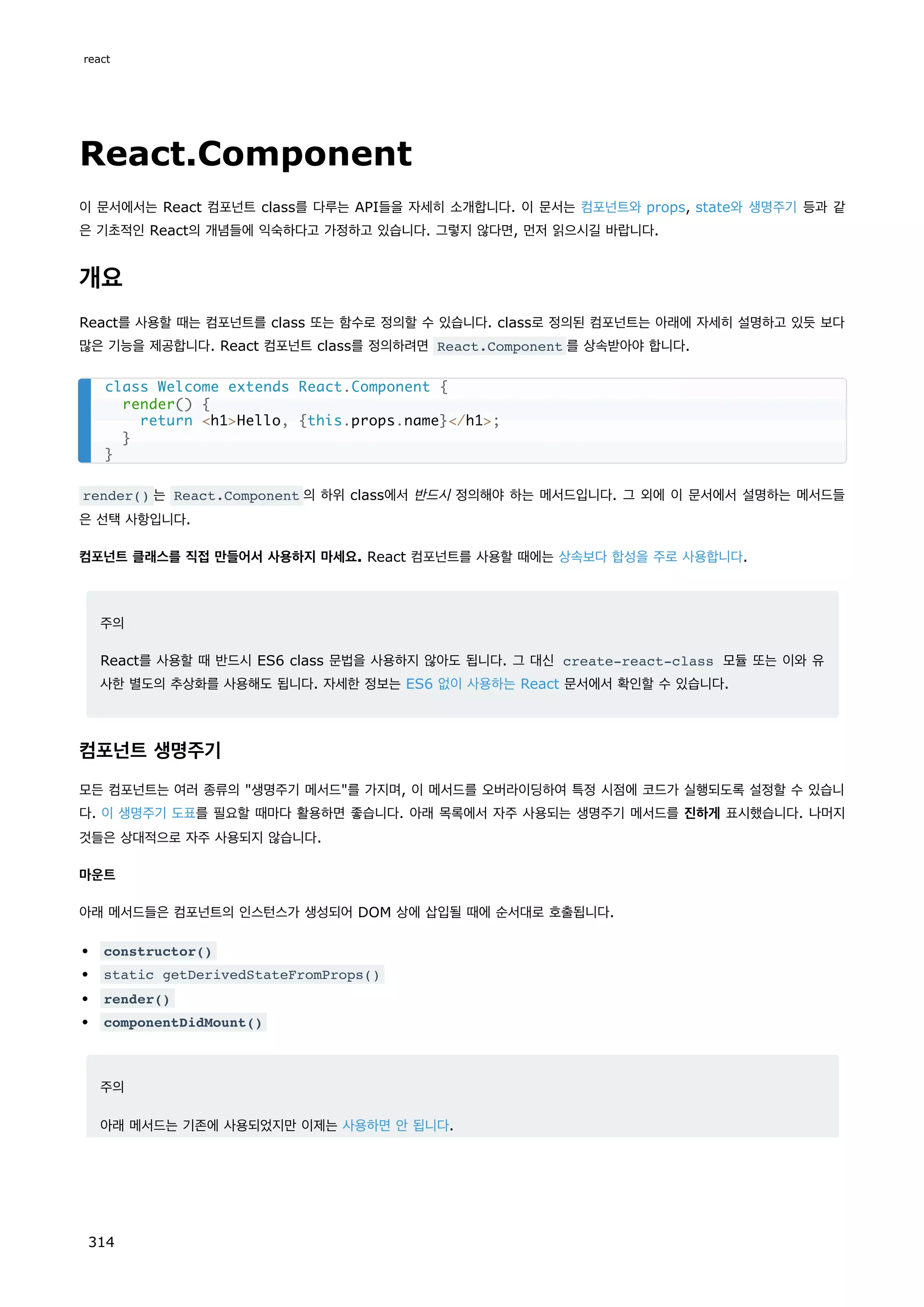 React.Component
이 문서에서는 React 컴포넌트 class를 다루는 API들을 자세히 소개합니다. 이 문서는 컴포넌트와 props, state와 생명주기 등과 같
은 기초적인 React의 개념들에 익숙하다고 가정하고 있습니다. 그렇지 않다면, 먼저 읽으시길 바랍니다.
개요
React를 사용할 때는 컴포넌트를 class 또는 함수로 정의할 수 있습니다. class로 정의된 컴포넌트는 아래에 자세히 설명하고 있듯 보다
많은 기능을 제공합니다. React 컴포넌트 class를 정의하려면 React.Component 를 상속받아야 합니다.
render() 는 React.Component 의 하위 class에서 반드시 정의해야 하는 메서드입니다. 그 외에 이 문서에서 설명하는 메서드들
은 선택 사항입니다.
컴포넌트 클래스를 직접 만들어서 사용하지 마세요. React 컴포넌트를 사용할 때에는 상속보다 합성을 주로 사용합니다.
주의
React를 사용할 때 반드시 ES6 class 문법을 사용하지 않아도 됩니다. 그 대신 create-react-class 모듈 또는 이와 유
사한 별도의 추상화를 사용해도 됩니다. 자세한 정보는 ES6 없이 사용하는 React 문서에서 확인할 수 있습니다.
컴포넌트 생명주기
모든 컴포넌트는 여러 종류의 생명주기 메서드를 가지며, 이 메서드를 오버라이딩하여 특정 시점에 코드가 실행되도록 설정할 수 있습니
다. 이 생명주기 도표를 필요할 때마다 활용하면 좋습니다. 아래 목록에서 자주 사용되는 생명주기 메서드를 진하게 표시했습니다. 나머지
것들은 상대적으로 자주 사용되지 않습니다.
마운트
아래 메서드들은 컴포넌트의 인스턴스가 생성되어 DOM 상에 삽입될 때에 순서대로 호출됩니다.
constructor()
static getDerivedStateFromProps()
render()
componentDidMount()
주의
아래 메서드는 기존에 사용되었지만 이제는 사용하면 안 됩니다.
class Welcome extends React.Component {
render() {
return h1Hello, {this.props.name}/h1;
}
}
react
314
 