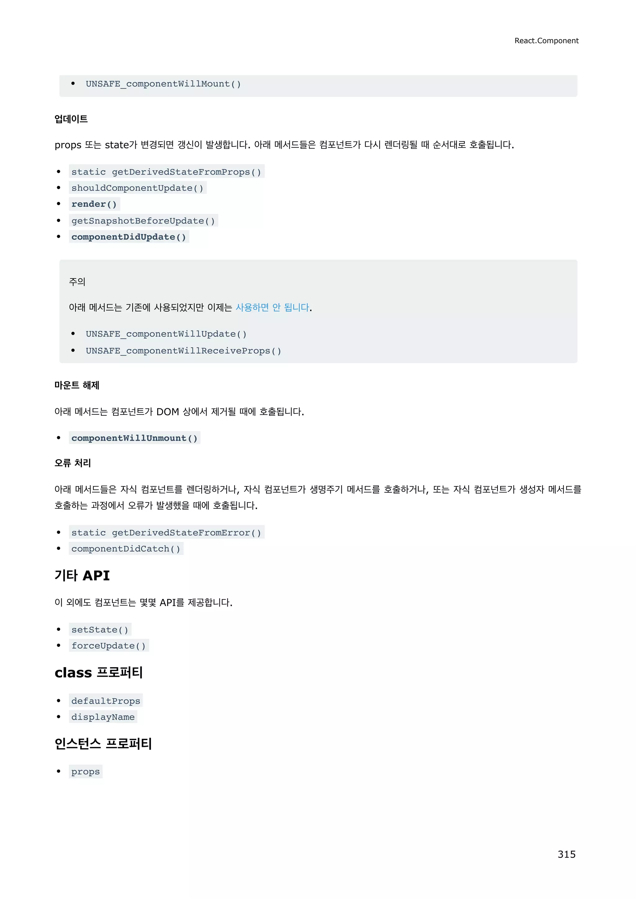 UNSAFE_componentWillMount()
업데이트
props 또는 state가 변경되면 갱신이 발생합니다. 아래 메서드들은 컴포넌트가 다시 렌더링될 때 순서대로 호출됩니다.
static getDerivedStateFromProps()
shouldComponentUpdate()
render()
getSnapshotBeforeUpdate()
componentDidUpdate()
주의
아래 메서드는 기존에 사용되었지만 이제는 사용하면 안 됩니다.
UNSAFE_componentWillUpdate()
UNSAFE_componentWillReceiveProps()
마운트 해제
아래 메서드는 컴포넌트가 DOM 상에서 제거될 때에 호출됩니다.
componentWillUnmount()
오류 처리
아래 메서드들은 자식 컴포넌트를 렌더링하거나, 자식 컴포넌트가 생명주기 메서드를 호출하거나, 또는 자식 컴포넌트가 생성자 메서드를
호출하는 과정에서 오류가 발생했을 때에 호출됩니다.
static getDerivedStateFromError()
componentDidCatch()
기타 API
이 외에도 컴포넌트는 몇몇 API를 제공합니다.
setState()
forceUpdate()
class 프로퍼티
defaultProps
displayName
인스턴스 프로퍼티
props
React.Component
315
 