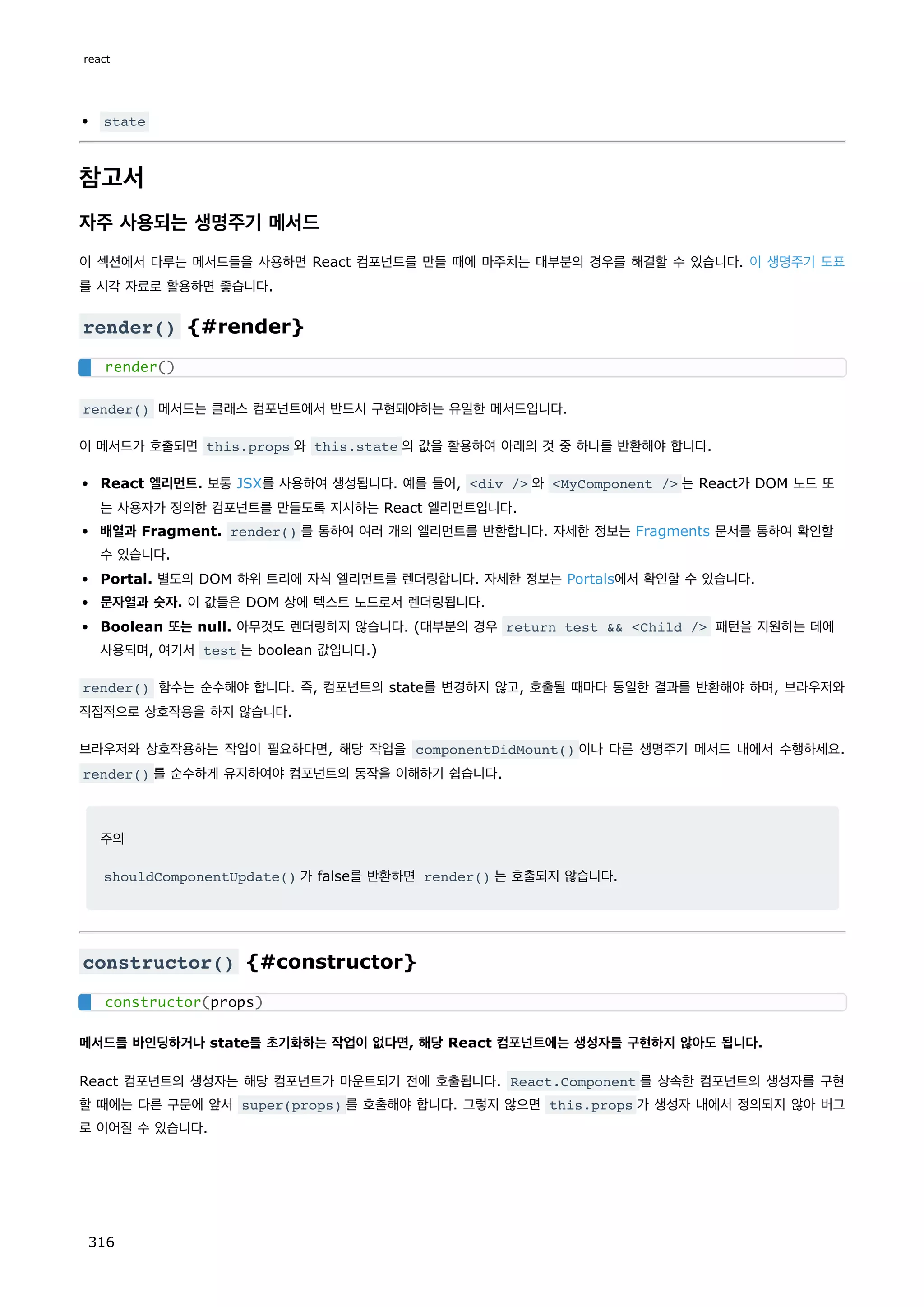 state
참고서
자주 사용되는 생명주기 메서드
이 섹션에서 다루는 메서드들을 사용하면 React 컴포넌트를 만들 때에 마주치는 대부분의 경우를 해결할 수 있습니다. 이 생명주기 도표
를 시각 자료로 활용하면 좋습니다.
render() {#render}
render() 메서드는 클래스 컴포넌트에서 반드시 구현돼야하는 유일한 메서드입니다.
이 메서드가 호출되면 this.props 와 this.state 의 값을 활용하여 아래의 것 중 하나를 반환해야 합니다.
React 엘리먼트. 보통 JSX를 사용하여 생성됩니다. 예를 들어, div / 와 MyComponent / 는 React가 DOM 노드 또
는 사용자가 정의한 컴포넌트를 만들도록 지시하는 React 엘리먼트입니다.
배열과 Fragment. render() 를 통하여 여러 개의 엘리먼트를 반환합니다. 자세한 정보는 Fragments 문서를 통하여 확인할
수 있습니다.
Portal. 별도의 DOM 하위 트리에 자식 엘리먼트를 렌더링합니다. 자세한 정보는 Portals에서 확인할 수 있습니다.
문자열과 숫자. 이 값들은 DOM 상에 텍스트 노드로서 렌더링됩니다.
Boolean 또는 null. 아무것도 렌더링하지 않습니다. (대부분의 경우 return test  Child / 패턴을 지원하는 데에
사용되며, 여기서 test 는 boolean 값입니다.)
render() 함수는 순수해야 합니다. 즉, 컴포넌트의 state를 변경하지 않고, 호출될 때마다 동일한 결과를 반환해야 하며, 브라우저와
직접적으로 상호작용을 하지 않습니다.
브라우저와 상호작용하는 작업이 필요하다면, 해당 작업을 componentDidMount() 이나 다른 생명주기 메서드 내에서 수행하세요.
render() 를 순수하게 유지하여야 컴포넌트의 동작을 이해하기 쉽습니다.
주의
shouldComponentUpdate() 가 false를 반환하면 render() 는 호출되지 않습니다.
constructor() {#constructor}
메서드를 바인딩하거나 state를 초기화하는 작업이 없다면, 해당 React 컴포넌트에는 생성자를 구현하지 않아도 됩니다.
React 컴포넌트의 생성자는 해당 컴포넌트가 마운트되기 전에 호출됩니다. React.Component 를 상속한 컴포넌트의 생성자를 구현
할 때에는 다른 구문에 앞서 super(props) 를 호출해야 합니다. 그렇지 않으면 this.props 가 생성자 내에서 정의되지 않아 버그
로 이어질 수 있습니다.
render()
constructor(props)
react
316
 