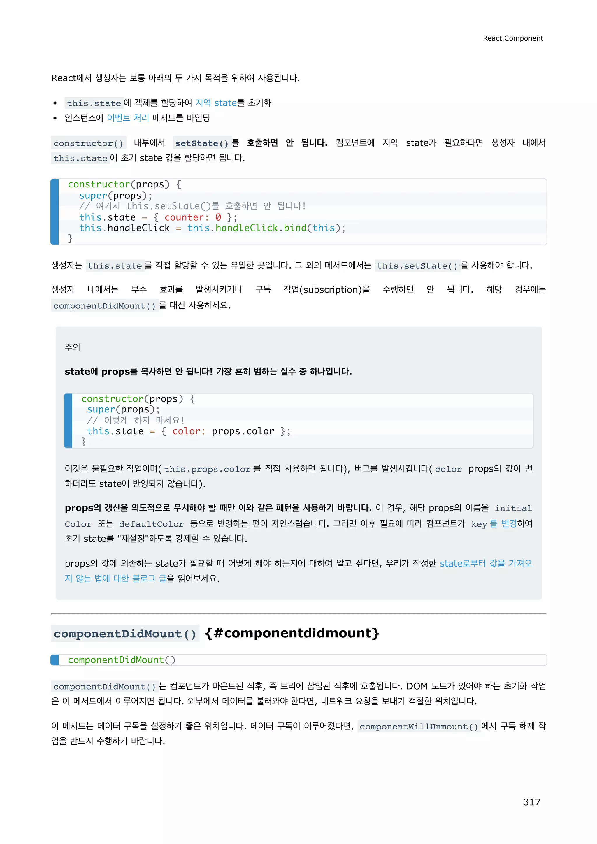 React에서 생성자는 보통 아래의 두 가지 목적을 위하여 사용됩니다.
this.state 에 객체를 할당하여 지역 state를 초기화
인스턴스에 이벤트 처리 메서드를 바인딩
constructor() 내부에서 setState() 를 호출하면 안 됩니다. 컴포넌트에 지역 state가 필요하다면 생성자 내에서
this.state 에 초기 state 값을 할당하면 됩니다.
생성자는 this.state 를 직접 할당할 수 있는 유일한 곳입니다. 그 외의 메서드에서는 this.setState() 를 사용해야 합니다.
생성자 내에서는 부수 효과를 발생시키거나 구독 작업(subscription)을 수행하면 안 됩니다. 해당 경우에는
componentDidMount() 를 대신 사용하세요.
주의
state에 props를 복사하면 안 됩니다! 가장 흔히 범하는 실수 중 하나입니다.
이것은 불필요한 작업이며( this.props.color 를 직접 사용하면 됩니다), 버그를 발생시킵니다( color props의 값이 변
하더라도 state에 반영되지 않습니다).
props의 갱신을 의도적으로 무시해야 할 때만 이와 같은 패턴을 사용하기 바랍니다. 이 경우, 해당 props의 이름을 initial
Color 또는 defaultColor 등으로 변경하는 편이 자연스럽습니다. 그러면 이후 필요에 따라 컴포넌트가 key 를 변경하여
초기 state를 재설정하도록 강제할 수 있습니다.
props의 값에 의존하는 state가 필요할 때 어떻게 해야 하는지에 대하여 알고 싶다면, 우리가 작성한 state로부터 값을 가져오
지 않는 법에 대한 블로그 글을 읽어보세요.
componentDidMount() {#componentdidmount}
componentDidMount() 는 컴포넌트가 마운트된 직후, 즉 트리에 삽입된 직후에 호출됩니다. DOM 노드가 있어야 하는 초기화 작업
은 이 메서드에서 이루어지면 됩니다. 외부에서 데이터를 불러와야 한다면, 네트워크 요청을 보내기 적절한 위치입니다.
이 메서드는 데이터 구독을 설정하기 좋은 위치입니다. 데이터 구독이 이루어졌다면, componentWillUnmount() 에서 구독 해제 작
업을 반드시 수행하기 바랍니다.
constructor(props) {
super(props);
// 여기서 this.setState()를 호출하면 안 됩니다!
this.state = { counter: 0 };
this.handleClick = this.handleClick.bind(this);
}
constructor(props) {
super(props);
// 이렇게 하지 마세요!
this.state = { color: props.color };
}
componentDidMount()
React.Component
317
 