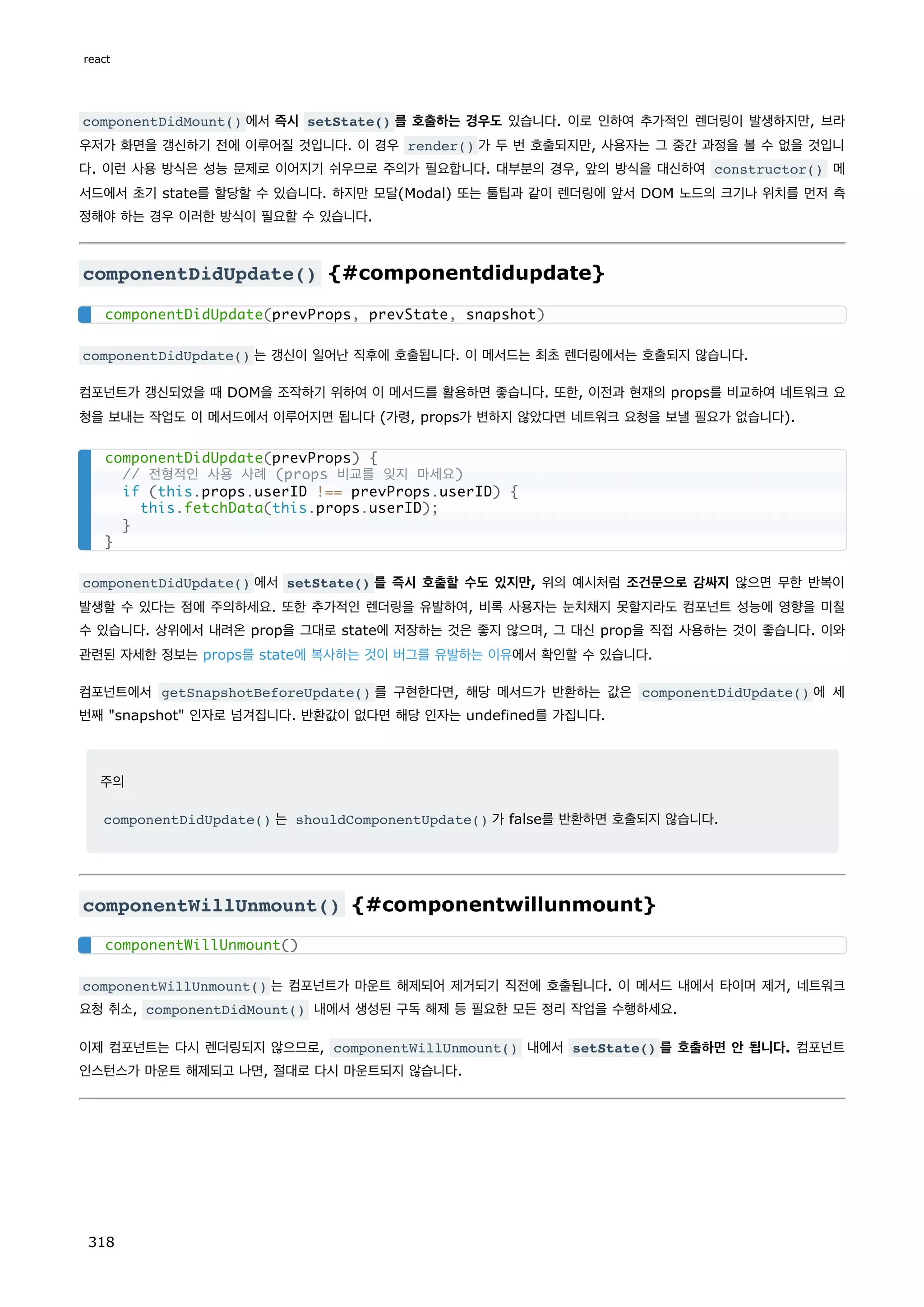 componentDidMount() 에서 즉시 setState() 를 호출하는 경우도 있습니다. 이로 인하여 추가적인 렌더링이 발생하지만, 브라
우저가 화면을 갱신하기 전에 이루어질 것입니다. 이 경우 render() 가 두 번 호출되지만, 사용자는 그 중간 과정을 볼 수 없을 것입니
다. 이런 사용 방식은 성능 문제로 이어지기 쉬우므로 주의가 필요합니다. 대부분의 경우, 앞의 방식을 대신하여 constructor() 메
서드에서 초기 state를 할당할 수 있습니다. 하지만 모달(Modal) 또는 툴팁과 같이 렌더링에 앞서 DOM 노드의 크기나 위치를 먼저 측
정해야 하는 경우 이러한 방식이 필요할 수 있습니다.
componentDidUpdate() {#componentdidupdate}
componentDidUpdate() 는 갱신이 일어난 직후에 호출됩니다. 이 메서드는 최초 렌더링에서는 호출되지 않습니다.
컴포넌트가 갱신되었을 때 DOM을 조작하기 위하여 이 메서드를 활용하면 좋습니다. 또한, 이전과 현재의 props를 비교하여 네트워크 요
청을 보내는 작업도 이 메서드에서 이루어지면 됩니다 (가령, props가 변하지 않았다면 네트워크 요청을 보낼 필요가 없습니다).
componentDidUpdate() 에서 setState() 를 즉시 호출할 수도 있지만, 위의 예시처럼 조건문으로 감싸지 않으면 무한 반복이
발생할 수 있다는 점에 주의하세요. 또한 추가적인 렌더링을 유발하여, 비록 사용자는 눈치채지 못할지라도 컴포넌트 성능에 영향을 미칠
수 있습니다. 상위에서 내려온 prop을 그대로 state에 저장하는 것은 좋지 않으며, 그 대신 prop을 직접 사용하는 것이 좋습니다. 이와
관련된 자세한 정보는 props를 state에 복사하는 것이 버그를 유발하는 이유에서 확인할 수 있습니다.
컴포넌트에서 getSnapshotBeforeUpdate() 를 구현한다면, 해당 메서드가 반환하는 값은 componentDidUpdate() 에 세
번째 snapshot 인자로 넘겨집니다. 반환값이 없다면 해당 인자는 undefined를 가집니다.
주의
componentDidUpdate() 는 shouldComponentUpdate() 가 false를 반환하면 호출되지 않습니다.
componentWillUnmount() {#componentwillunmount}
componentWillUnmount() 는 컴포넌트가 마운트 해제되어 제거되기 직전에 호출됩니다. 이 메서드 내에서 타이머 제거, 네트워크
요청 취소, componentDidMount() 내에서 생성된 구독 해제 등 필요한 모든 정리 작업을 수행하세요.
이제 컴포넌트는 다시 렌더링되지 않으므로, componentWillUnmount() 내에서 setState() 를 호출하면 안 됩니다. 컴포넌트
인스턴스가 마운트 해제되고 나면, 절대로 다시 마운트되지 않습니다.
componentDidUpdate(prevProps, prevState, snapshot)
componentDidUpdate(prevProps) {
// 전형적인 사용 사례 (props 비교를 잊지 마세요)
if (this.props.userID !== prevProps.userID) {
this.fetchData(this.props.userID);
}
}
componentWillUnmount()
react
318
 