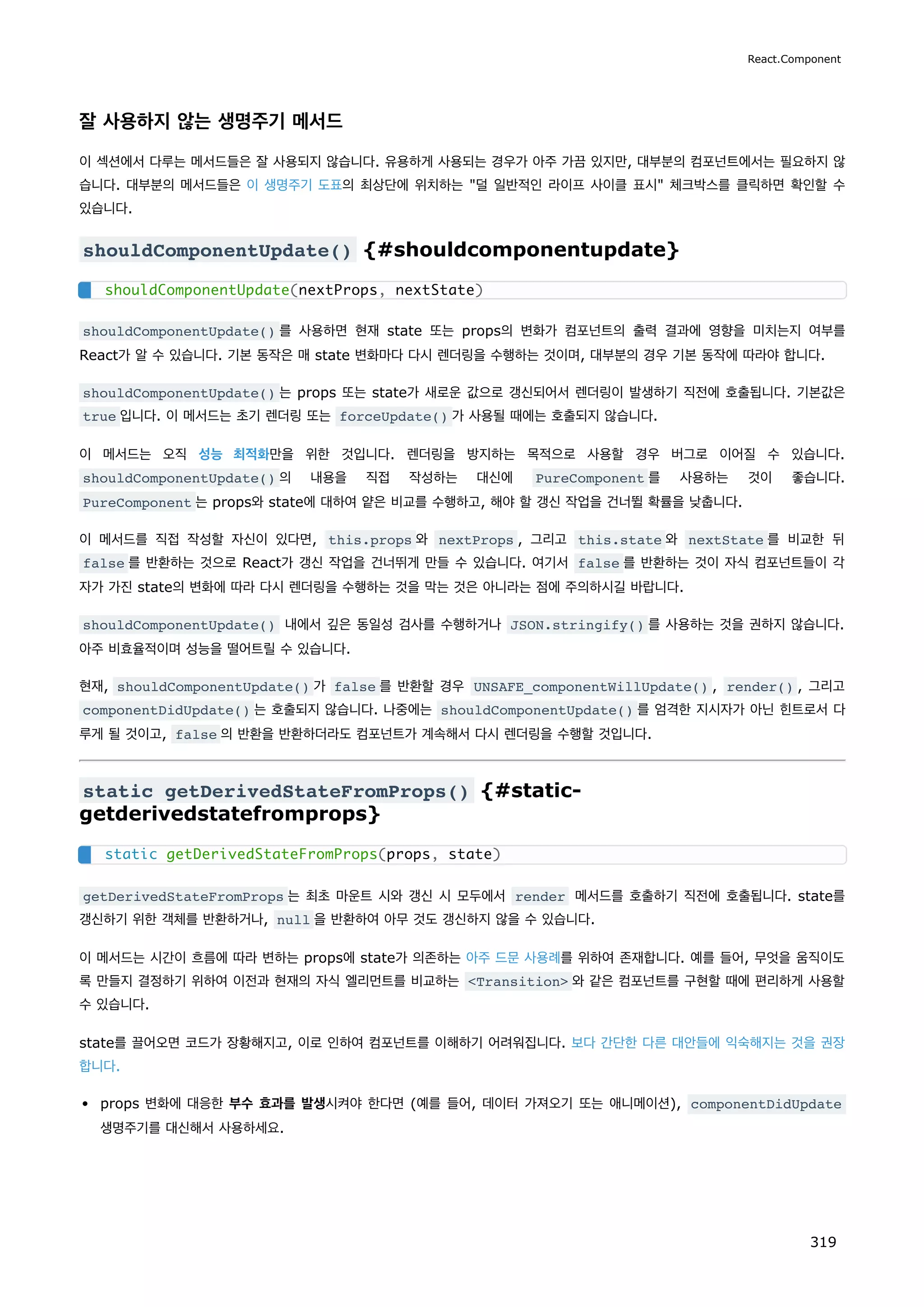 잘 사용하지 않는 생명주기 메서드
이 섹션에서 다루는 메서드들은 잘 사용되지 않습니다. 유용하게 사용되는 경우가 아주 가끔 있지만, 대부분의 컴포넌트에서는 필요하지 않
습니다. 대부분의 메서드들은 이 생명주기 도표의 최상단에 위치하는 덜 일반적인 라이프 사이클 표시 체크박스를 클릭하면 확인할 수
있습니다.
shouldComponentUpdate() {#shouldcomponentupdate}
shouldComponentUpdate() 를 사용하면 현재 state 또는 props의 변화가 컴포넌트의 출력 결과에 영향을 미치는지 여부를
React가 알 수 있습니다. 기본 동작은 매 state 변화마다 다시 렌더링을 수행하는 것이며, 대부분의 경우 기본 동작에 따라야 합니다.
shouldComponentUpdate() 는 props 또는 state가 새로운 값으로 갱신되어서 렌더링이 발생하기 직전에 호출됩니다. 기본값은
true 입니다. 이 메서드는 초기 렌더링 또는 forceUpdate() 가 사용될 때에는 호출되지 않습니다.
이 메서드는 오직 성능 최적화만을 위한 것입니다. 렌더링을 방지하는 목적으로 사용할 경우 버그로 이어질 수 있습니다.
shouldComponentUpdate() 의 내용을 직접 작성하는 대신에 PureComponent 를 사용하는 것이 좋습니다.
PureComponent 는 props와 state에 대하여 얕은 비교를 수행하고, 해야 할 갱신 작업을 건너뛸 확률을 낮춥니다.
이 메서드를 직접 작성할 자신이 있다면, this.props 와 nextProps , 그리고 this.state 와 nextState 를 비교한 뒤
false 를 반환하는 것으로 React가 갱신 작업을 건너뛰게 만들 수 있습니다. 여기서 false 를 반환하는 것이 자식 컴포넌트들이 각
자가 가진 state의 변화에 따라 다시 렌더링을 수행하는 것을 막는 것은 아니라는 점에 주의하시길 바랍니다.
shouldComponentUpdate() 내에서 깊은 동일성 검사를 수행하거나 JSON.stringify() 를 사용하는 것을 권하지 않습니다.
아주 비효율적이며 성능을 떨어트릴 수 있습니다.
현재, shouldComponentUpdate() 가 false 를 반환할 경우 UNSAFE_componentWillUpdate() , render() , 그리고
componentDidUpdate() 는 호출되지 않습니다. 나중에는 shouldComponentUpdate() 를 엄격한 지시자가 아닌 힌트로서 다
루게 될 것이고, false 의 반환을 반환하더라도 컴포넌트가 계속해서 다시 렌더링을 수행할 것입니다.
static getDerivedStateFromProps() {#static-
getderivedstatefromprops}
getDerivedStateFromProps 는 최초 마운트 시와 갱신 시 모두에서 render 메서드를 호출하기 직전에 호출됩니다. state를
갱신하기 위한 객체를 반환하거나, null 을 반환하여 아무 것도 갱신하지 않을 수 있습니다.
이 메서드는 시간이 흐름에 따라 변하는 props에 state가 의존하는 아주 드문 사용례를 위하여 존재합니다. 예를 들어, 무엇을 움직이도
록 만들지 결정하기 위하여 이전과 현재의 자식 엘리먼트를 비교하는 Transition 와 같은 컴포넌트를 구현할 때에 편리하게 사용할
수 있습니다.
state를 끌어오면 코드가 장황해지고, 이로 인하여 컴포넌트를 이해하기 어려워집니다. 보다 간단한 다른 대안들에 익숙해지는 것을 권장
합니다.
props 변화에 대응한 부수 효과를 발생시켜야 한다면 (예를 들어, 데이터 가져오기 또는 애니메이션), componentDidUpdate
생명주기를 대신해서 사용하세요.
shouldComponentUpdate(nextProps, nextState)
static getDerivedStateFromProps(props, state)
React.Component
319
 