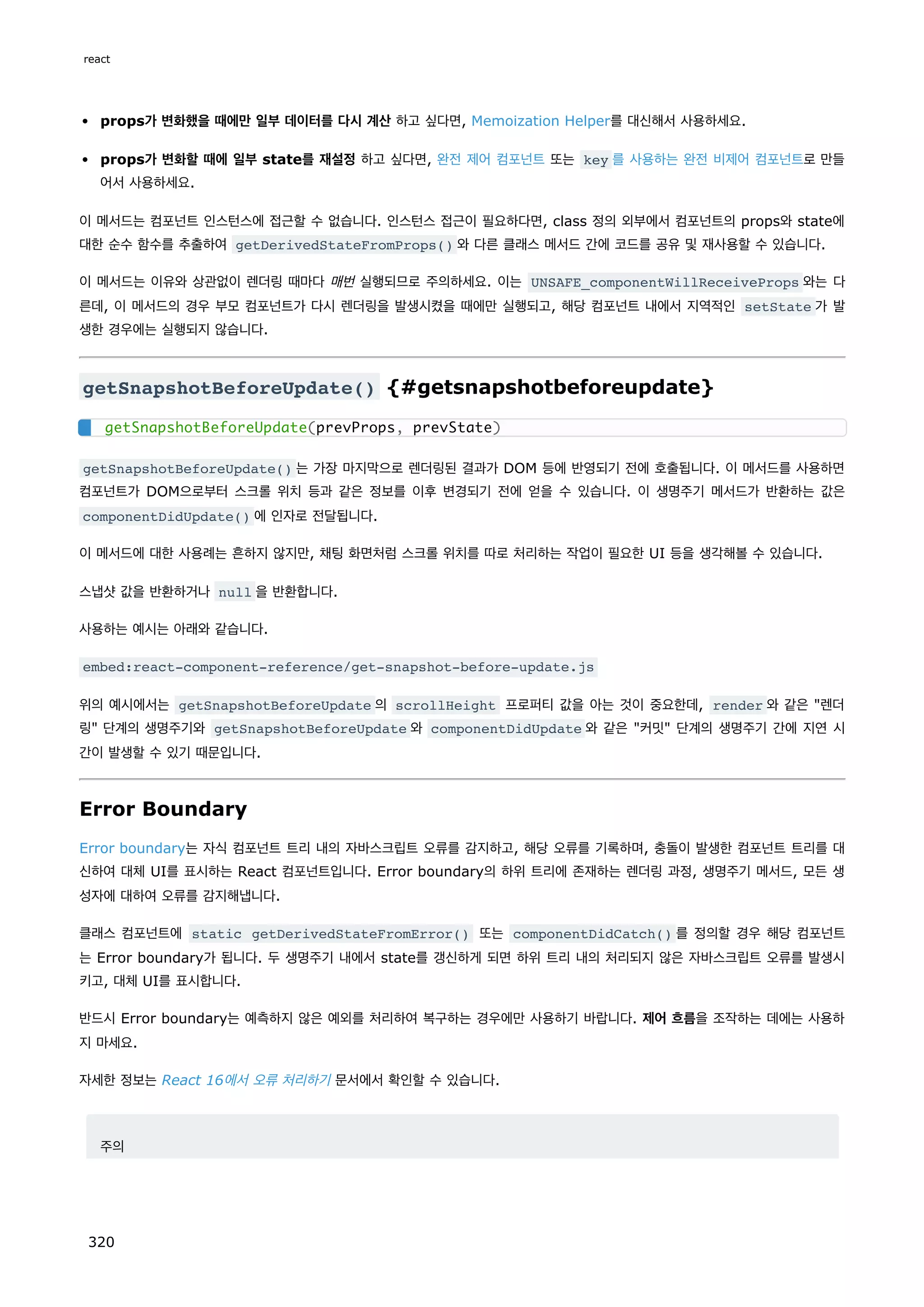 props가 변화했을 때에만 일부 데이터를 다시 계산 하고 싶다면, Memoization Helper를 대신해서 사용하세요.
props가 변화할 때에 일부 state를 재설정 하고 싶다면, 완전 제어 컴포넌트 또는 key 를 사용하는 완전 비제어 컴포넌트로 만들
어서 사용하세요.
이 메서드는 컴포넌트 인스턴스에 접근할 수 없습니다. 인스턴스 접근이 필요하다면, class 정의 외부에서 컴포넌트의 props와 state에
대한 순수 함수를 추출하여 getDerivedStateFromProps() 와 다른 클래스 메서드 간에 코드를 공유 및 재사용할 수 있습니다.
이 메서드는 이유와 상관없이 렌더링 때마다 매번 실행되므로 주의하세요. 이는 UNSAFE_componentWillReceiveProps 와는 다
른데, 이 메서드의 경우 부모 컴포넌트가 다시 렌더링을 발생시켰을 때에만 실행되고, 해당 컴포넌트 내에서 지역적인 setState 가 발
생한 경우에는 실행되지 않습니다.
getSnapshotBeforeUpdate() {#getsnapshotbeforeupdate}
getSnapshotBeforeUpdate() 는 가장 마지막으로 렌더링된 결과가 DOM 등에 반영되기 전에 호출됩니다. 이 메서드를 사용하면
컴포넌트가 DOM으로부터 스크롤 위치 등과 같은 정보를 이후 변경되기 전에 얻을 수 있습니다. 이 생명주기 메서드가 반환하는 값은
componentDidUpdate() 에 인자로 전달됩니다.
이 메서드에 대한 사용례는 흔하지 않지만, 채팅 화면처럼 스크롤 위치를 따로 처리하는 작업이 필요한 UI 등을 생각해볼 수 있습니다.
스냅샷 값을 반환하거나 null 을 반환합니다.
사용하는 예시는 아래와 같습니다.
embed:react-component-reference/get-snapshot-before-update.js
위의 예시에서는 getSnapshotBeforeUpdate 의 scrollHeight 프로퍼티 값을 아는 것이 중요한데, render 와 같은 렌더
링 단계의 생명주기와 getSnapshotBeforeUpdate 와 componentDidUpdate 와 같은 커밋 단계의 생명주기 간에 지연 시
간이 발생할 수 있기 때문입니다.
Error Boundary
Error boundary는 자식 컴포넌트 트리 내의 자바스크립트 오류를 감지하고, 해당 오류를 기록하며, 충돌이 발생한 컴포넌트 트리를 대
신하여 대체 UI를 표시하는 React 컴포넌트입니다. Error boundary의 하위 트리에 존재하는 렌더링 과정, 생명주기 메서드, 모든 생
성자에 대하여 오류를 감지해냅니다.
클래스 컴포넌트에 static getDerivedStateFromError() 또는 componentDidCatch() 를 정의할 경우 해당 컴포넌트
는 Error boundary가 됩니다. 두 생명주기 내에서 state를 갱신하게 되면 하위 트리 내의 처리되지 않은 자바스크립트 오류를 발생시
키고, 대체 UI를 표시합니다.
반드시 Error boundary는 예측하지 않은 예외를 처리하여 복구하는 경우에만 사용하기 바랍니다. 제어 흐름을 조작하는 데에는 사용하
지 마세요.
자세한 정보는 React 16에서 오류 처리하기 문서에서 확인할 수 있습니다.
주의
getSnapshotBeforeUpdate(prevProps, prevState)
react
320
 