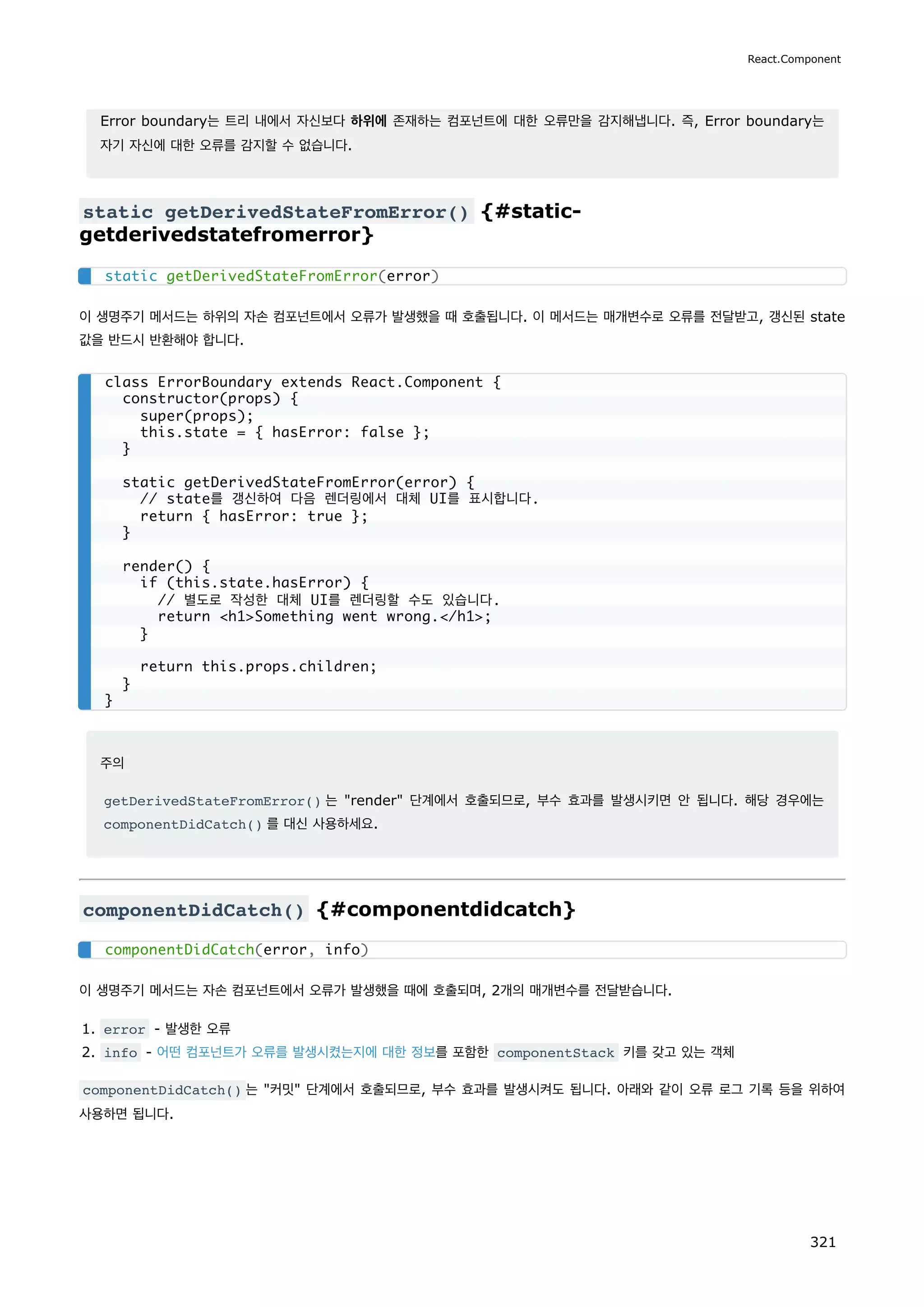 Error boundary는 트리 내에서 자신보다 하위에 존재하는 컴포넌트에 대한 오류만을 감지해냅니다. 즉, Error boundary는
자기 자신에 대한 오류를 감지할 수 없습니다.
static getDerivedStateFromError() {#static-
getderivedstatefromerror}
이 생명주기 메서드는 하위의 자손 컴포넌트에서 오류가 발생했을 때 호출됩니다. 이 메서드는 매개변수로 오류를 전달받고, 갱신된 state
값을 반드시 반환해야 합니다.
주의
getDerivedStateFromError() 는 render 단계에서 호출되므로, 부수 효과를 발생시키면 안 됩니다. 해당 경우에는
componentDidCatch() 를 대신 사용하세요.
componentDidCatch() {#componentdidcatch}
이 생명주기 메서드는 자손 컴포넌트에서 오류가 발생했을 때에 호출되며, 2개의 매개변수를 전달받습니다.
1. error - 발생한 오류
2. info - 어떤 컴포넌트가 오류를 발생시켰는지에 대한 정보를 포함한 componentStack 키를 갖고 있는 객체
componentDidCatch() 는 커밋 단계에서 호출되므로, 부수 효과를 발생시켜도 됩니다. 아래와 같이 오류 로그 기록 등을 위하여
사용하면 됩니다.
static getDerivedStateFromError(error)
class ErrorBoundary extends React.Component {
constructor(props) {
super(props);
this.state = { hasError: false };
}
static getDerivedStateFromError(error) {
// state를 갱신하여 다음 렌더링에서 대체 UI를 표시합니다.
return { hasError: true };
}
render() {
if (this.state.hasError) {
// 별도로 작성한 대체 UI를 렌더링할 수도 있습니다.
return h1Something went wrong./h1;
}
return this.props.children;
}
}
componentDidCatch(error, info)
React.Component
321
 